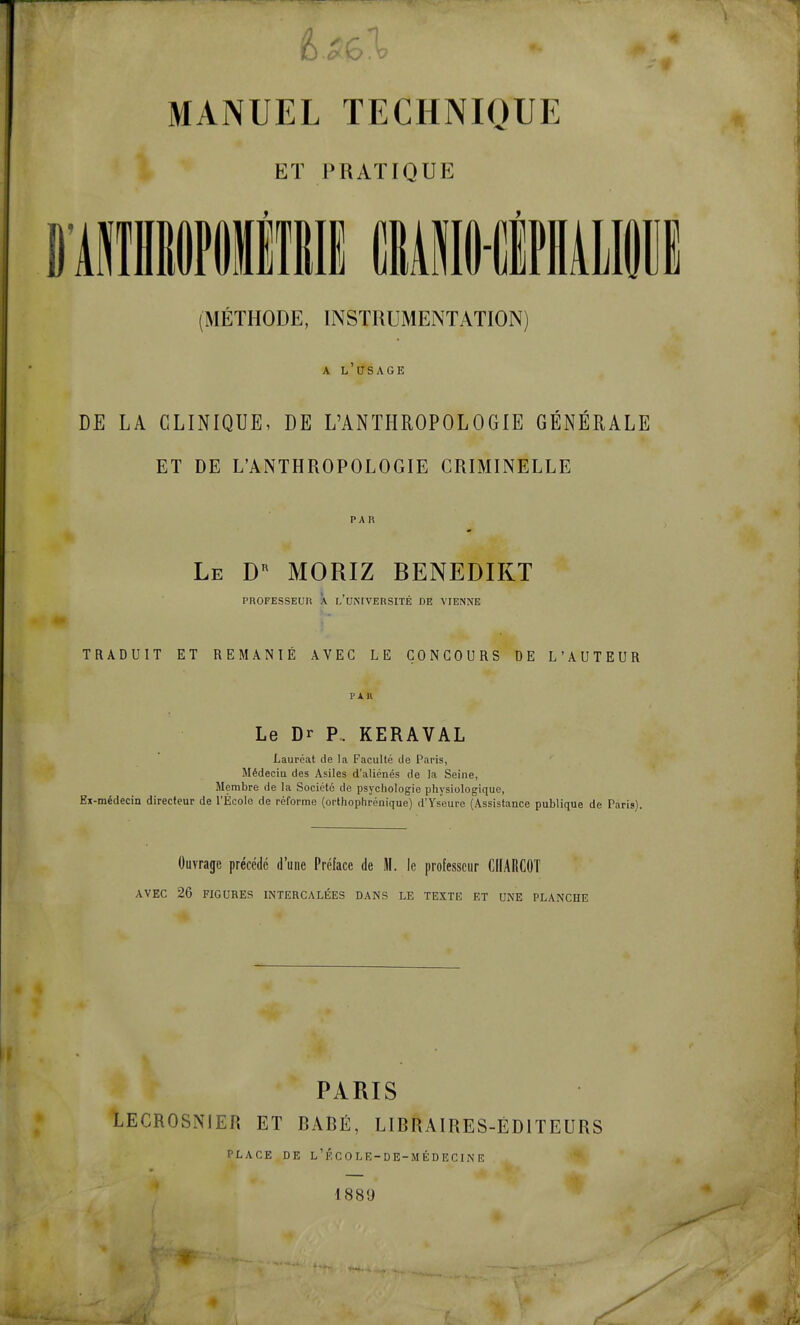 ET PRATIQUE D'AIlHiPilIllIi CBAilO-CliAlili (MÉTHODE, INSTRUMENTATION) A l'usage DE LA CLINIQUE, DE L'ANTHROPOLOGIE GÉNÉRALE ET DE L'ANTHROPOLOGIE CRIMINELLE P A K Le D^ MORIZ BENEDIKT PROFESSEUR X l'UiMVERSITÉ DE VIENNE TRADUIT ET REMANIÉ AVEC LE CONCOURS DE L'AUTEUR PAU Le Dr P.. KERAVAL Lauréat de la Faculté de Paris, Médecia des Asiles d'aliénés de la Seine, Membre de la Société de psychologie physiologique, Ex-médecin directeur de l'École de réforme (orthophrénique) d'Yseure (Assistance publique de Paris). Ouvrage précédé d'une Préface de M. le professeur CIIARCOT AVEC 26 FIGURES INTERCALÉES DANS LE TEXTE ET UNE PLANCHE PARIS LECROSNIER ET BADÉ, LIBRAIRES-ÉDITEURS PLACE DE l'école-de-médecine 1881)