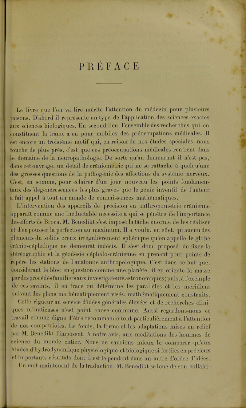 PRÉFACE Le livre que l'on va lire mérite l'attention du médecin pour plusieurs raisons. D'abord il représente un type de l'application des sciences exactes aux sciences biologiques. En second lieu, l'ensemble des recherches qui en constituent la trame a eu pour mobiles des préoccupations médicales. Il est encore un troisième motif qui, en raison de nos études spéciales, nous touche de plus près, c'est que ces préoccupations médicales rentrent dans le domaine de la neuropathologie. De sorte qu'au demeurant il n'est pas, dans cet ouvrage, un détail de cràniométrie qui ne se rattache à quelqu'une des grosses questions de la pathogénie des affections du système nerveux. C'est, en somme, pour éclairer d'un jour nouveau les points fondamen- taux des dégénérescences les plus graves que le génie inventif de l'auteur a fait appel à tout un monde de connaissances mathématiques. L'intervention des appareils de précision en anthropométrie crânienne apparaît comme une inéductable nécessité à qui se pénètre de l'importance desefforts de Broca. M. Benedikt s'est imposé la tâche énorme de les réaliser et d'en pousser la perfection au maximum. Il a voulu, en effet, qu'aiicun des éléments du solide creux irrégulièrement sphérique qu'on appelle le globe crànio-céphalique ne demeurât indécis. Il s'est donc proposé de hxer la stéréographie et la géodésie céphalo-crânienne en prenant pour points de repère les stations de l'anatomie anthropologique. C'est dans ce but que, considérant le bloc en question comme une planète, il en oriente la masse par des procédés familiers aux investigateurs astronomiques ; puis, à l'exemple de ces savants, il en trace ou détermine les parallèles et les méridiens suivant des plans mathématiquement visés, mathématiquement construits. Cette rigueur au service d'idées générales élevées et de recherches clini- ques minutieuses n'est point chose commune. Aussi regardons-nous ce travail comme digne d'être recommandé font particulièrement à l'attention de nos compatriotes. Le fonds, la forme et les adaptations mises en relief par M. Benedikt l'imposent, à notre avis, aux méditations des hommes de science du monde entier. Nous ne saurions mieux le comparer qu'aux études d'hydrodynamique physiologique et biologique si fertiles en précieux et importants résultats dont il est le pendant dans un autre d'ordre d'idées.