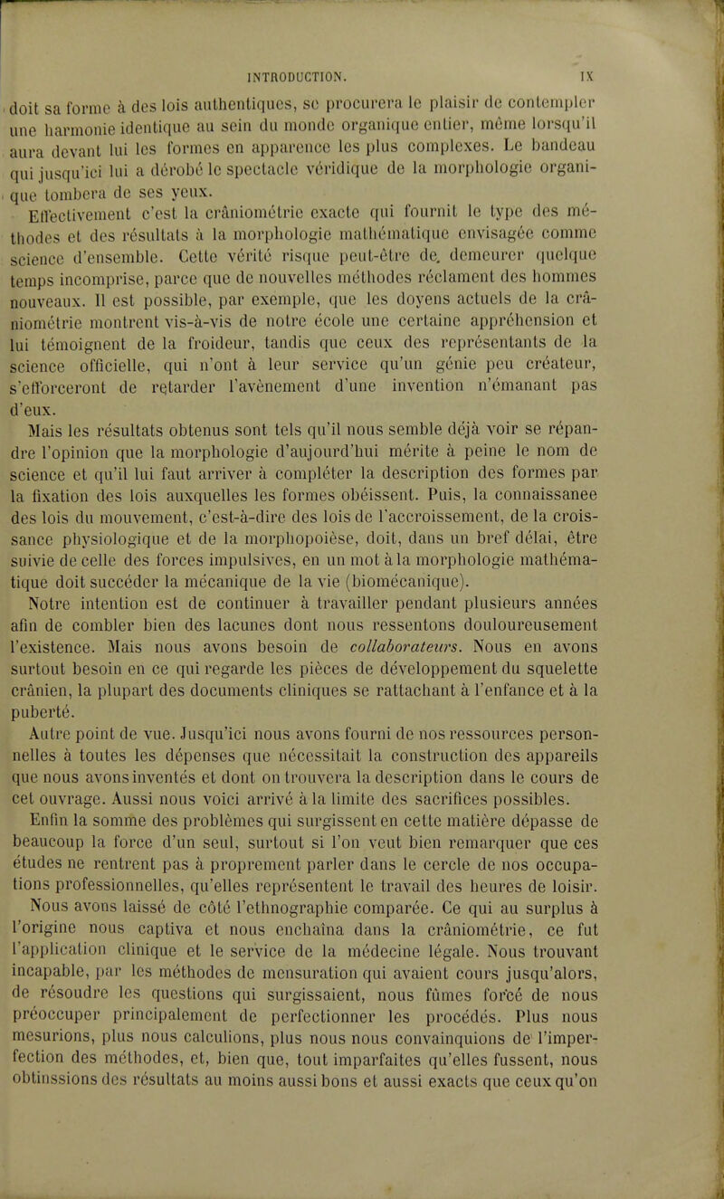 'doit sa forme à des lois authentiques, se procurera le plaisir de contempler une harmonie identique au sein du monde organique entier, même lorsqu'il aura devant lui les formes en apparence les plus complexes. Le bandeau qui jusqu'ici lui a dérobé le spectacle vcridique de la morphologie organi- > que tombera de ses yeux. Eiîectivement c'est la crâniométrie exacte qui fournit le type des mé- thodes et des résultats à la morphologie mathématique envisagée comme science d'ensemble. Cette vérité risque peut-être de, demeurer quelque temps incomprise, parce que de nouvelles méthodes réclament des hommes nouveaux. 11 est possible, par exemple, que les doyens actuels de la crâ- niométrie montrent vis-à-vis de notre école une certaine appréhension et lui témoignent de la froideur, tandis que ceux des représentants de la science officielle, qui n'ont à leur service qu'un génie peu créateur, s'eftbrceront de retarder l'avènement d'une invention n'émanant pas d'eux. Mais les résultats obtenus sont tels qu'il nous semble déjà voir se répan- dre l'opinion que la morphologie d'aujourd'hui mérite à peine le nom de science et qu'il lui faut arriver à compléter la description des formes par la fixation des lois auxquelles les formes obéissent. Puis, la connaissance des lois du mouvement, c'est-à-dire des lois de l'accroissement, de la crois- sance physiologique et de la morphopoièse, doit, dans un bref délai, être suivie de celle des forces impulsives, en un mot à la morphologie mathéma- tique doit succéder la mécanique de la vie (biomécanique). Notre intention est de continuer à travailler pendant plusieurs années afin de combler bien des lacunes dont nous ressentons douloureusement l'existence. Mais nous avons besoin de collaborateurs. Nous en avons surtout besoin en ce qui regarde les pièces de développement du squelette crânien, la plupart des documents cliniques se rattachant à l'enfance et à la puberté. Autre point de vue. Jusqu'ici nous avons fourni de nos ressources person- nelles à toutes les dépenses que nécessitait la construction des appareils que nous avons inventés et dont on trouvera la description dans le cours de cet ouvrage. Aussi nous voici arrivé à la limite des sacrifices possibles. Enfin la somme des problèmes qui surgissent en cette matière dépasse de beaucoup la force d'un seul, surtout si l'on veut bien remarquer que ces études ne rentrent pas à proprement parler dans le cercle de nos occupa- tions professionnelles, qu'elles représentent le travail des heures de loisir. Nous avons laissé de côté l'ethnographie comparée. Ce qui au surplus à l'origine nous captiva et nous enchaîna dans la crâniométrie, ce fut l'application clinique et le service de la médecine légale. Nous trouvant incapable, par les méthodes de mensuration qui avaient cours jusqu'alors, de résoudre les questions qui surgissaient, nous fûmes forcé de nous préoccuper principalement de perfectionner les procédés. Plus nous mesurions, plus nous calculions, plus nous nous convainquions de> l'imper- fection des méthodes, et, bien que, tout imparfaites qu'elles fussent, nous obtinssions des résultats au moins aussi bons et aussi exacts que ceux qu'on