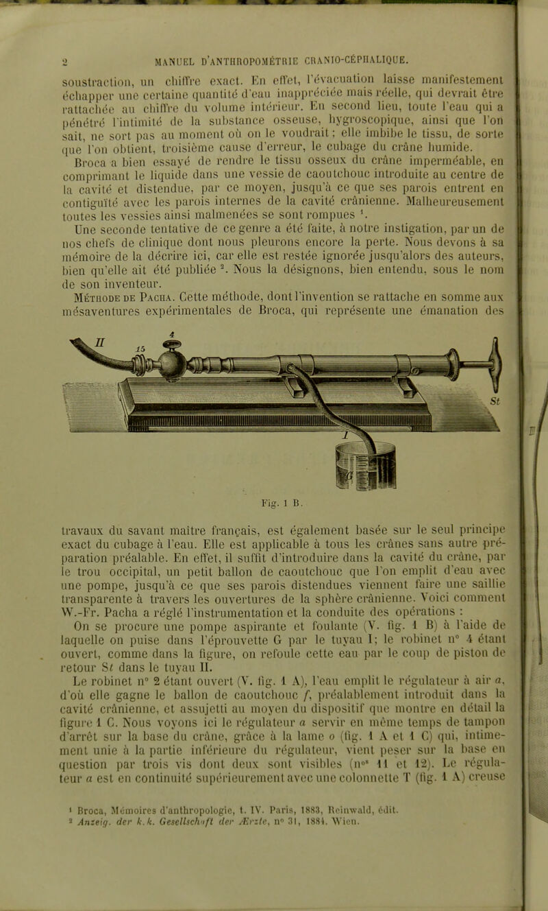 soustraction, un chilTre exact. En effet, l'évacuation laisse manifestement échapper une certaine quantité d'eau inappréciée mais réelle, qui devrait être rattachée au chilïVe du volume intérieur. En second lieu, toute l'eau qui a pénétré l'intimité de la substance osseuse, hygroscopique, ainsi que l'on sait, ne sort pas au moment où on le voudrait ; elle imbibe le tissu, de sorte que'l'on obtient, troisième cause d'erreur, le cubage du crûne humide. Broca a bien essayé de rendre le tissu osseux du crâne imperméable, en comprimant le liquide dans une vessie de caoutchouc introduite au centre de la cavité et distendue, par ce moyen, jusqu'à ce que ses parois entrent en contiguïté avec les parois internes de la cavité crânienne. Malheureusement toutes les vessies ainsi malmenées se sont rompues Une seconde tentative de ce genre a été faite, à notre instigation, par un de nos chefs de clinique dont nous pleurons encore la perte. Nous devons à sa mémoire de la décrire ici, car elle est restée ignorée jusqu'alors des auteurs, bien qu'elle ait été publiée ^ Nous la désignons, bien entendu, sous le nom de son inventeur. Méthode de Pacha. Cette méthode, dont l'invention se rattache en somme aux mésaventures expérimentales de Broca, qui représente une émanation des Fig. 1 B. travaux du savant maître français, est également basée sur le seul principe exact du cubage à l'eau. Elle est applicable à tous les crânes sans autre pré- paration préalable. En effet, il suffit d'introduire dans la cavité du crâne, par le trou occipital, un petit ballon de caoutchouc que Ton emplit d'eau avec une pompe, jusqu'à ce que ses parois distendues viennent faire une saillie transparente à travers les ouvertures de la sphère crânienne. Voici comment W.-Fr. Pacha a réglé l'instrumentation et la conduite des opérations : On se procure une pompe aspirante et foulante (V. fig. 1 B) à l'aide de laquelle on puise dans l'éprouvette G par le tuyau I; le robinet n° 4 étant ouvert, comme dans la figure, on refoule cette eau par le coup de piston de retour S< dans le tuyau II. Le robinet n° 2 étant ouvert (V. fig. 1 A), l'eau emplit le régulateur à air a. d'oiJ elle gagne le ballon de caoutchouc /, préalablement introduit dans la cavité crânienne, et assujetti au moyen du dispositif que montre en détail la figure 1 C. Nous voyons ici le régulateur a servir en même temps de tampon d'arrêt sur la base du crâne, grâce à la lame o (fig. 1 A et 1 C) qui, intime- ment unie à la partie inférieure du régulateur, vient peser sur la base en question par trois vis dont deux sont visibles (n< 11 et 12). Le régula- teur a est en continuité supérieurement avec une colonnelle T (fig. 1 A) creuse ' Broca, Mémoires d'anthropologie, t. IV. Paris, 1883, Roinwald, édit. 2 Anzeiff. der k.k. Gesellsdvifl der A\vzlc, n 31, 1884. VVicn.