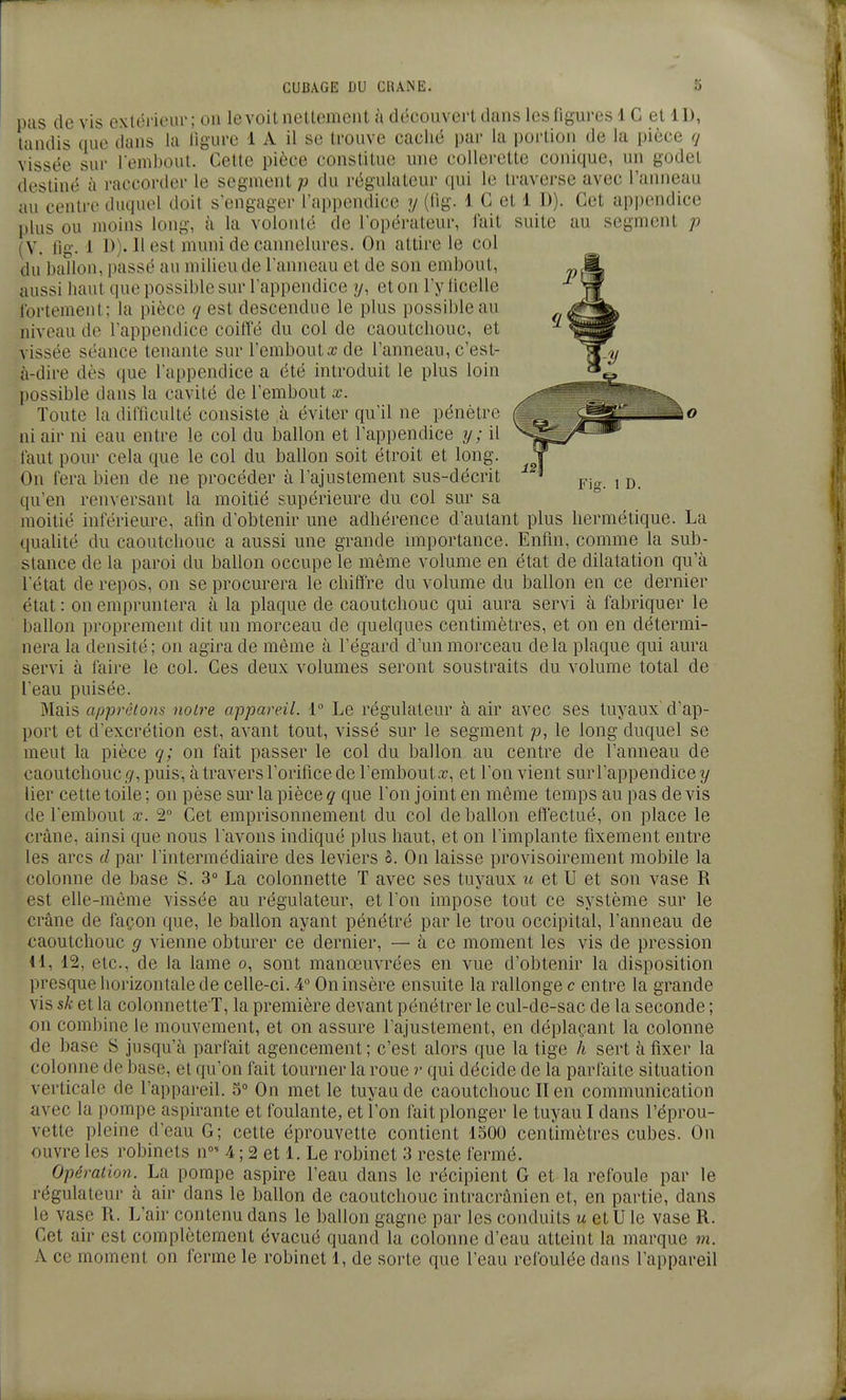 pus de vis extérieur; on levoitnellemeiit à découverl dans lesOgures 1 C et 11), tandis que dans la ligure 1 A il se trouve caché par la poi'tion de la pièce ij vissée sur l enibout. Cette pièce constitue une collerette conique, un godet destiné à raccorder le segment p du régulateur qui le traverse avec l'anneau au centre duquel doit s'engager l'appendice y (Hg. 1 C et 1 D). Cet api)endice plus ou moins long, à la volonté de l'opérateur, lait suite au segment j) (V. fig. 1 !>)• 11 t^st muni de cannelures. On attire le col du ballon, passé au milieu de l'anneau et de son embout, aussi haut que possible sur l'appendice y, et on l'y licelle fortement; la pièce q est descendue le plus possible au niveau de l'appendice coifle du col de caoutchouc, et vissée séance tenante sur l'embout a? de l'anneau, c'est- à-dire dès que l'appendice a été introduit le plus loin l)0ssible dans la cavité de l'embout x. Toute la difficulté consiste à éviter qu'il ne pénètre ni air ni eau entre le col du ballon et l'appendice y; il faut pour cela que le col du ballon soit étroit et long. On fera bien de ne procéder à l'ajustement sus-décrit qu'en renversant la moitié supérieure du col sur sa moitié inférieure, atm d'obtenir mie adhérence d'autant plus hermétique. La qualité du caoutchouc a aussi une grande nnportance. Enfin, comme la sub- stance de la paroi du ballon occupe le même volume en état de dilatation qu'à letat de repos, on se procurera le chiffre du volume du ballon en ce dernier état : on empruntera à la plaque de caoutchouc qui aura servi à fabriquer le l)allon proprement dit un morceau de quelques centimètres, et on en détermi- nera la densité; on agira de même à l'égard d'un morceau delà plaque qui aura servi à faire le col. Ces deux volumes seront soustraits du volume total de leau puisée. Mais apprêtons notre appareil. i° Le régulateur à air avec ses tuyaux d'ap- port et dexcrétion est, avant tout, vissé sur le segment p, le long duquel se meut la pièce q; on fait passer le col du ballon au centre de l'anneau de caoutchouc </, puis, àtravers l'orifice de l'embout.T, et l'on vient surl'appendice y lier cette toile ; on pèse sur la pièce q que l'on joint en même temps au pas devis de l'embout .t. 2° Cet emprisonnement du col de ballon efl'ectué, on place le crâne, ainsi que nous lavons indiqué plus haut, et on l'implante fixement entre les arcs d par l'intermédiaire des leviers S. On laisse provisoirement mobile la colonne de base S. 3° La colonnette T avec ses tuyaux u et U et son vase R est elle-même vissée au régulateur, et l'on impose tout ce système sur le crâne de façon que, le ballon ayant pénétré par le trou occipital, l'anneau de caoutchouc g vienne obturer ce dernier, — à ce moment les vis de pression 41, 12, etc., de la lame o, sont manœuvrées en vue d'obtenir la disposition presque horizontale de celle-ci. 4 On insère ensuite la rallonge c entre la grande vis sk et la colonnette T, la première devant pénétrer le cul-de-sac de la seconde ; on combine le mouvement, et on assure l'ajustement, en déplaçant la colonne de base S jusqu'à parfait agencement; c'est alors que la tige h sert à fixer la colonne de base, et qu'on fait tourner la roue r qui décide de la parfaite situation verticale de l'appareil. 5° On met le tuyau de caoutchouc II en communication avec la pompe aspirante et foulante, et l'on fait plonger le tuyau I dans l'éprou- vette pleine d'eau G; cette éprouvette contient 1500 centimètres cubes. On ouvre les robinets n»- 4 ; 2 et 1. Le robinet 3 reste fermé. Opération. La pompe aspire l'eau dans le récipient G et la refoule par le régulateur à air dans le ballon de caoutchouc intracrânien et, en partie, dans le vase R. L'air contenu dans le ballon gagne par les conduits m et U le vase R. Cet air est complètement évacué quand la colonne d'eau atteint la marque m. A ce moment on ferme le robinet 1, de sorte que l'eau refoulée dans l'appareil