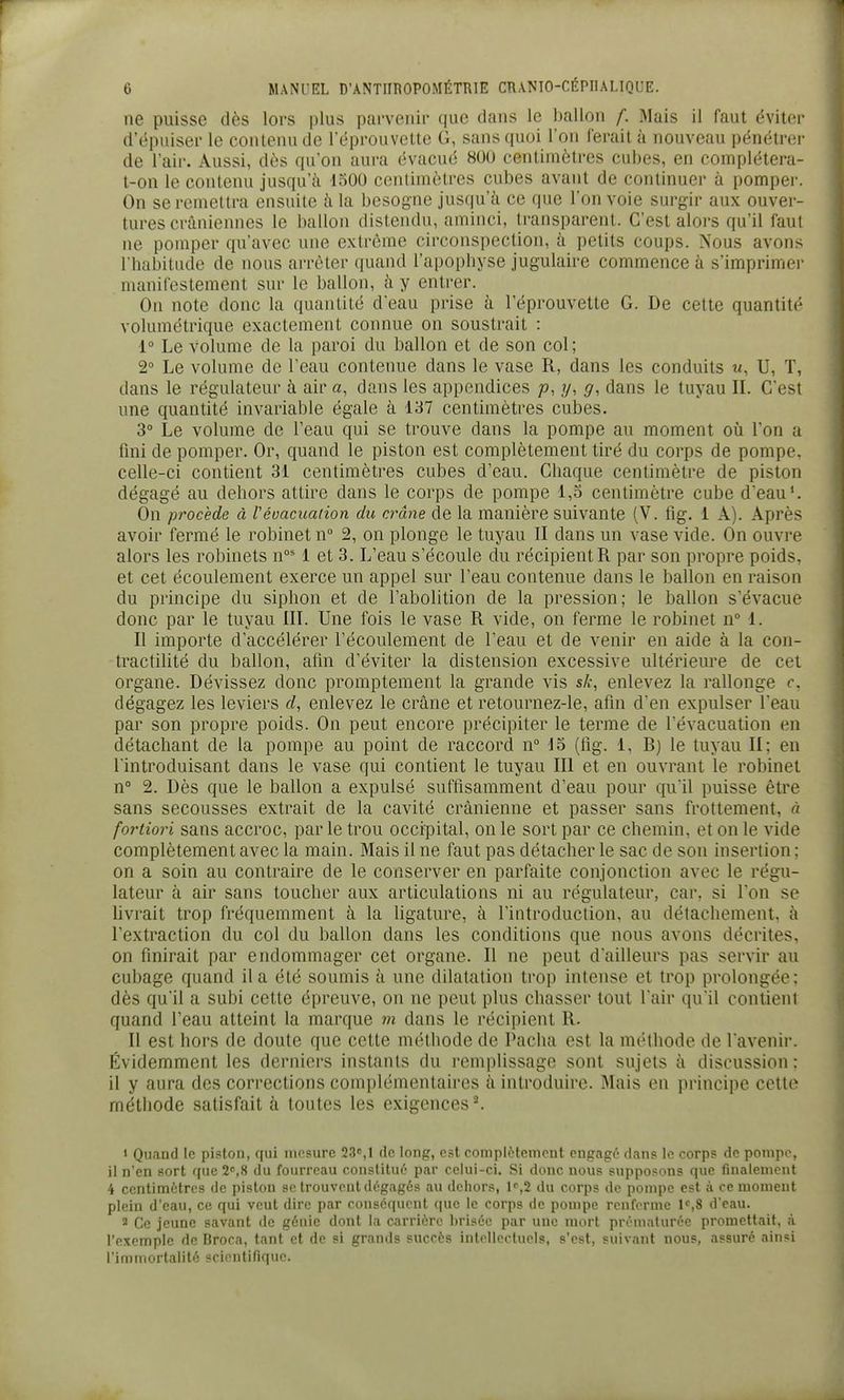 6 MANUEL D'ANTHROPOMÉTRIE CRANTO-CÉPIIALIQUE. ne puisse dès lors plus parvenir que dans le ballon f. Mais il faut éviter d'épuiser le contenu de l'éprouvette G, sans quoi l'on ferait à nouveau pénétrer de l'air. Aussi, dès qu'on aura évacué 800 centimètres cubes, en complétera- t-on le contenu jusqu'à 1500 centimètres cubes avant de continuer à pomper. On se remettra ensuite à la besogne jusqu'à ce que l'on voie surgir aux ouver- tures crâniennes le ballon distendu, aminci, transparent. C'est alors qu'il faut ne pomper qu'avec une extrême circonspection, à petits coups. Nous avons I habitLide de nous arrêter quand l'apopliyse jugulaire commence à s'imprimer manitestement sur le ballon, à y entrer. On note donc la quantité d'eau prise à l'éprouvette G. De cette quantité volumétrique exactement connue on soustrait : 1° Le volume de la paroi du ballon et de son col; 2° Le volume de l'eau contenue dans le vase R, dans les conduits w, U, T, dans le régulateur à air a, dans les appendices /?, y, g, dans le tuyau IL C'est une quantité invariable égale à 137 centimètres cubes. 3° Le volume de l'eau qui se trouve dans la pompe au moment où Ton a Uni de pomper. Or, quand le piston est complètement tiré du corps de pompe, celle-ci contient 31 centimètres cubes d'eau. Chaque centimètre de piston dégagé au dehors attire dans le corps de pompe 1,3 centimètre cube d'eau ^ On procède à Vévacuation du crâne de la manière suivante (V. fig. i A). Après avoir fermé le robinet n° 2, on plonge le tuyau II dans un vase vide. On ouvre alors les robinets n°^ 1 et 3. L'eau s'écoule du récipient R par son propre poids, et cet écoulement exerce un appel sur l'eau contenue dans le ballon en raison du principe du siphon et de 1 abolition de la pression; le ballon s'évacue donc par le tuyau III. Une fois le vase R vide, on ferme le robinet n° 1. Il importe d'accélérer l'écoulement de l'eau et de venir en aide à la con- tractilité du ballon, afin d'éviter la distension excessive ultérieure de cet organe. Dévissez donc promptement la grande vis sA-, enlevez la rallonge f. dégagez les leviers d, enlevez le crâne et retournez-le, afin d'en expulser l'eau par son propre poids. On peut encore précipiter le terme de l'évacuation en détachant de la pompe au point de raccord n 13 (fig. 1, B) le tuyau II; en l'introduisant dans le vase qui contient le tuyau III et en ouvrant le robinet n° 2. Dès que le ballon a expulsé suffisamment d'eau pour qu'il puisse être sans secousses extrait de la cavité crânienne et passer sans frottement, à fortiori sans accroc, par le trou occipital, on le sort par ce chemin, et on le vide complètement avec la main. Mais il ne faut pas détacher le sac de son insertion ; on a soin au contraire de le conserver en parfaite conjonction avec le régu- lateur à air sans toucher aux articulations ni au régulateur, car, si Ton se livrait trop fréquemment à la ligature, à l'introduction, au détachement, à l'extraction du col du ballon dans les conditions que nous avons décrites, on finirait par endommager cet organe. Il ne peut d'ailleurs pas servir au cubage quand il a été soumis à une dilatation trop intense et trop prolongée; dès qu'il a subi cette épreuve, on ne peut plus chasser tout l'air qu'il contient quand l'eau atteint la marque m dans le récipient R. Il est hors de doute que cette méthode de Pacha est la méthode de l'avenir. Évidemment les derniers instants du remplissage sont sujets à discussion ; il y aura des corrections complémentaires à introduire. Mais en principe cette méthode satisfait à toutes les exigences*. 1 Quand le piston, qui mesure 23, 1 de long, est complètcmeut engagé dans le corps de pompe, il n'en sort que 2s8 du fourreau constitué par celui-ci. Si donc nous supposons que finalement 4 centimètres de piston se trouvent dégagés au dehors, l^jS du corps de pompe est à ce moment plein d'eau, ce qui veut dire par conséquent (lue le corps de pompe renferme l^S d'eau. 2 Ce jeune savant de génie dont la carrière brisée par une mort prématurée promettait, à l'exemple de Broca, tant et de si grands succès intellectuels, s'est, suivant nous, assuré ainsi l'immortalité scientifique.