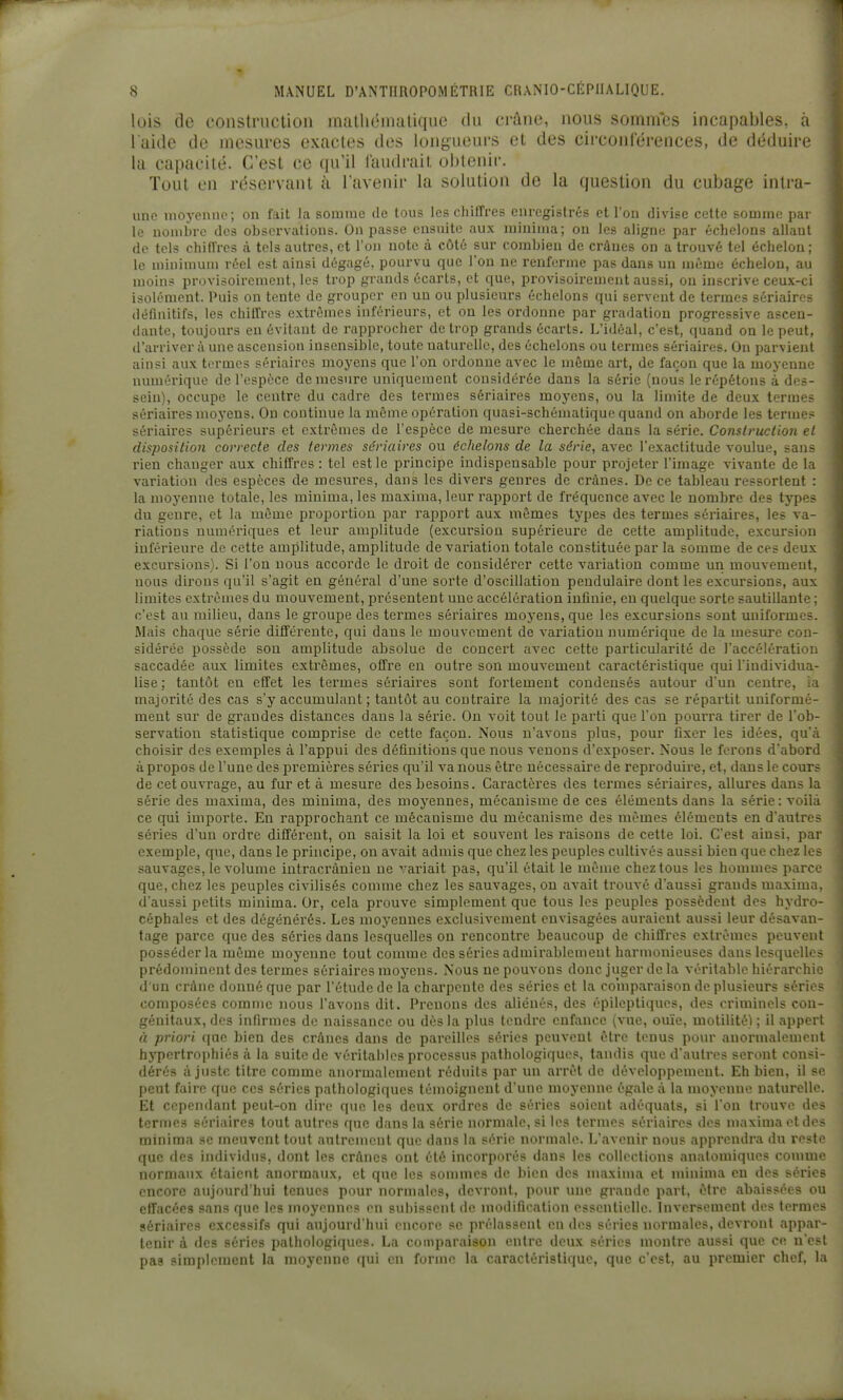lois de construction niatluMnatique du crâne, nous sommes incapables, à l'aide de mesures exactes des longueurs et des circonférences, de déduire la capacité. C'est ce qu'il faudrait obtenir. Tout en réservant à l'avenir la solution de la question du cubage intra- unc luoycnno; on fait la somme de tous les chiffres enregistrés et l'on divise cette somme par le nombre des observations. On passe ensuite aux iniuima; ou les aligne par échelons allant de tels chifl'rcs à tels autres, et l'on note à côté sur combien de crânes on a trouvé tel échelon; le minimum réel est ainsi dégagé, pourvu que l'on ne renferme pas dans un même échelon, au moins provisoirement, les trop grands écarts, et que, provisoirement aussi, ou inscrive ceux-ci isolément. Puis on tente de grouper en un ou plusieurs échelons qui servent de termes sériaires définitifs, les chllfres extrêmes inférieurs, et on les ordonne par gradation progressive ascen- dante, toujours en évitant de rapprocher de trop grands écarts. L'idéal, c'est, quand on le peut, d'arriver à une ascension insensible, toute naturelle, des échelons ou termes sériaires. On parvient ainsi aux termes sériaires moyens que l'on ordonne avec le môme art, de façon que la moyenne numérique de l'espèce démesure uniquement considérée dans la série (nous le répétons à des- sein), occupe le centre du cadre des termes sériaires moj'ens, ou la limite de deux termes sériaires moyens. On continue la même opération quasi-schématique quand on aborde les termes sériaires supérieurs et extrêmes de l'espèce de mesure cherchée dans la série. Conslruction el disposition correcte des termes sériaires ou échelons de la série, avec l'exactitude voulue, sans rien changer aux chiffres : tel est le principe indispensable pour projeter l'image vivante de la variation des espèces de mesures, dans les divers genres de crânes. De ce tableau ressortent : la moyenne totale, les minima, les maxima, leur rapport de fréquence avec le nombre des types du genre, et la même proportion par rapport aux mêmes types des termes sériaires, les va- riations numériques et leur amplitude (excursion supérieure de cette amplitude, excursion inférieure de cette amplitude, amplitude de variation totale constituée par la somme de ces deux excursions). Si l'on nous accorde le droit de considérer cette variation comme un mouvement, nous dirons qu'il s'agit en général d'une sorte d'oscillation pendulaire dont les excursions, aux limites extrêmes du mouvement, présentent une accélération inûuie, en quelque sorte sautillante; c'est au milieu, dans le groupe des termes sériaires moj'ens, que les excursions sont uniformes. Mais chaque série différente, qui dans le mouvement de variation numérique de la mesure con- sidérée possède son amplitude absolue de concert avec cette particularité de l'accélération saccadée aux limites extrêmes, offre en outre son mouvement caractéristique qui l'iudividua- lise ; tantôt en effet les termes sériaires sont fortement condensés autour d'un centre, ia majorité des cas s'y accumulant ; tantôt au contraire la majorité des cas se répartit uniformé- ment sur de grandes distances dans la série. On voit tout le parti que l'on pourra tirer de l'ob- servation statistique comprise de cette façon. Nous n'avons plus, pour fixer les idées, qu'à choisir des exemples à l'appui des définitions que nous venons d'exposer. Nous le ferons d'abord à propos de l'une des pi'emières séries qu'il va nous être nécessaire de reproduire, et, dans le cours de cet ouvrage, au fur et à mesure des besoins. Caractères des termes sériaires, allures dans la série des maxima, des minima, des moyennes, mécanisme de ces éléments dans la série: voilà ce qui importe. En rapprochant ce mécanisme du mécanisme des mêmes éléments en d'autres séries d'un ordre différent, on saisit la loi et souvent les raisons de cette loi. C'est ainsi, par exemple, que, dans le principe, on avait admis que chez les peuples cultivés aussi bien que chez les sauvages, le volume intracrànien ne variait pas, qu'il était le même chez tous les hommes parce que, chez les peuples civilisés comme chez les sauvages, on avait trouvé d'aussi grands maxima d'aussi petits minima. Or, cela prouve simplement que tous les peuples possèdent des hydre céphales et des dégénérés. Les moyennes exclusivement envisagées auraient aussi leur désavan tage parce que des séries dans lesquelles on rencontre beaucoup de chiffres extrêmes pcuven posséder la même moyenne tout comme des séries admirablemeut harmonieuses dans lesquelles prédominent des termes sériaires moyens. Nous ne pouvons donc juger de la véritable hiérarchie d'un crâne donné que par l'étude de la charpente des séries et la comparaison de plusieurs séries composées comme nous l'avons dit. Pi'enons des aliénés, des épileptiques, des criminels con génitaux, des infirmes de naissance ou dès la plus tendre enfance (vue, ouïe, motilité) ; il appert rt priori que bien des crânes dans de pareilles séries peuvent être tenus pour anormalement hypertrophiés à la suite de véritables processus pathologiques, tandis que d'autres seront consi- dérés ajuste titre comme anormalement réduits par un arrêt de développement. Eh bien, il se peut faire que ces séries pathologiques témoignent d'une moyenne égale à la moyenne naturelle. Et cependant peut-on dire que les deux ordres de séries soient adéquats, si l'on trouve des termes sériaires tout autres que dans la série normale, si les termes sériaires des maxima otdes minima se meuvent tout autrement que dans la série normale. L'avenir nous apprendra du reste que des individus, dont les crânes ont été incorporés dans les collections anatomiques comme normaux étaient anormaux, et que les sommes de bien des maxima et minima eu des séries encore aujourd'hui tenues pour normales, devront, pour mio grande part, être abaissées ou effacées sans que les moyennes en subissent de modification essentielle. Inversement des termes sériaires excessifs qui aujourd'hui encore se prélassent en des séries normales, devront appar- tenir à des séries pathologiques. La comparaison entre deux séries montre aussi que ce n'est pas simplement la moyenne qui rn forme la caractéristiqu<\ que c'est, au premier chef, la