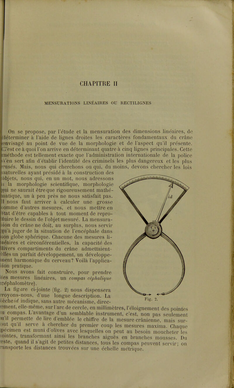 MENSURATIONS LINÉAIRES OU RECTILIGNES On se propose, par l'étude et la mensuration des dimensions linéaires, do [déterminer à l'aide de lignes droites les caractères fondamentaux du crâne îBHvisagé au point de vue de la morphologie et de l'aspect qu'il présente. C'est ce à quoi l'on arrive en déterminant quatre à cinq lignes principales. Cette méthode est tellement exacte que l'administration internationale de la police ;Ven sert afin d'établir l'identité des criminels les plus dangereux et les plus ;usés. Mais, nous qui cherchons ou qui, du moins, devons chercher les lois i.'iaturelles ayant présidé à la construction des ibbjets, nous qui, en un mot, nous adressons Il la morphologie scientifique, morphologie nui ne saurait être que rigoureusement mathé- matique, un à peu près ne nous satisfait pas. 11 nous faut arriver à calculer une grosse comme d'autres mesures, et nous mettre en 'État d'être capables à tout moment de repro- Iduire le dessin de l'objet mesuré. La mensura- idon du crâne ne doit, au surplus, nous servir mu'à juger de la situation de l'encéphale dans 'jon globe sphérique. Chacune des mesures h- Miéaires et circonférentielles, la capacité des iilivers compartiments du crâne admettaient - hlles un parfait développement, un développe- inent harmonique du cerveau? Voilà lapplica- idon pratique. Nous avons fait construire, pour prendre kles mesures linéaires, un compas céphalique ecéphalomètre). La figure ci-jointe (fig. 2) nous dispensera !Toyons-nous, d'uue longue description. La !.èche?V/ indique, sans autre mécanisme, direc- tement, elle-même, sur l'arc de cercle, en millimètres, l'éloignement des pointes lu compas. L'avantage d'un semblable instrument, c'est, non pas seulement 'u'il permette de lire d'emblée le chiffre de la mesure crânienne, mais sur- out qu'il serve à chercher du premier coup les mesures maxima. Chaque ipécimen est muni d'olives avec lesquelles on peut au besoin moucheter les 'omtes, transformant ainsi les branches aiguës en branches mousses. Du •este, quand il s'agit de petites distances, tous les compas peuvent servir; on ransporte les distances trouvées sur une échelle métrique.