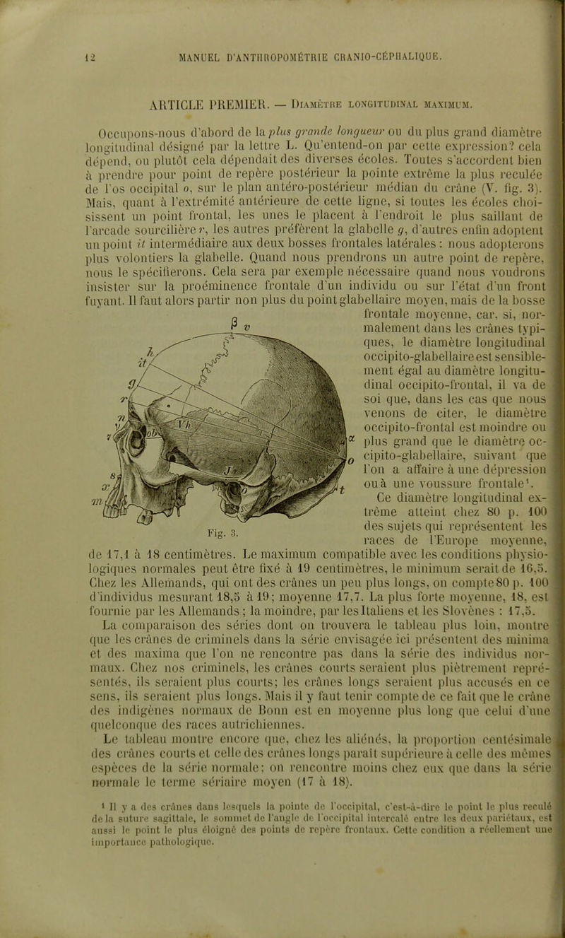ARTICLE PREMIER. — Diamètre longitudinal maximum. Occupons-nous d'abord de la plus grande longueur ou du plus grand diamètre longitudinal désigné par la lettre L. Qu'entend-on par cette expression? cela dépend, ou plutôt cela dépendait des diverses écoles. Toutes s'accordent bien à prendre pour point de repère postérieur la pointe extrême la plus reculée de l'os occipital o, sur le plan antéro-postérieur médian du crâne (V. fig. 3). Mais, quant à l'extrémité antérieure de cette ligne, si toutes les écoles clioi- sissent un point frontal, les unes le placent à l'endroit le plus saillant de l'arcade sourcilière les autres préfèrent la glabelle g, dautres enfin adoptem un point it intermédiaire aux deux bosses frontales latérales : nous adopterons plus volontiers la glabelle. Quand nous prendrons un autre point de repère, nous le spécifierons. Cela sera par exemple nécessaire quand nous voudron> insister sur la proéminence frontale d'un individu ou sur l'état d'un front fuyant. Il faut alors partir non plus du point glabeliaire moyen, mais de la bossL' frontale moyenne, car, si, nor- malement dans les crânes typi- ques, le diamètre longitudinal occipito-glabellaire est sensible- ment égal au diamètre longitu- dinal occipito-frontal, il va ùv soi que, dans les cas que nou- venons de citer, le diamètrt' occipito-frontal est moindre ou plus grand que le diamètre oc- cipito-glabellaire, suivant que l'on a affaire à une dépression ou à une voussure frontale'. Ce diamètre longitudinal ex- trême atteint cliez 80 p. lûn des sujets qui représentent le> races de l'Europe moyenne, de 17,1 à 18 centimètres. Le maximum compatible avec les conditions pliysio- logiques normales peut être fixé à 19 centimètres, le minimum serait de 16..^. Chez les Allemands, qui ont des crânes un peu plus longs, on compte80 \^. iuu d individus mesurant 18,5 à 19; moyenne 17,7. La plus forte moyenne, 18, es! fournie par les Allemands ; la moindre, par les Italiens et les Slovènes : 17,3. La comparaison des séries dont on trouvera le tableau plus loin, montre que les crânes de criminels dans la série envisagée ici présentent des mininia et des maxima que l'on ne rencontre pas dans la série des individus nor- maux. Chez nos criminels, les crânes courts seraient plus piètrement repri'- sentés, ils seraient plus courts; les crânes longs seraient plus accusés en ce sens, ils seraient plus longs. Mais il y faut tenir compte de ce fait que le crâne des indigènes normaux de Bonn est en moyenne plus long que celui d'une quelconque des races autrichiennes. Le tableau montre encore que, chez les aliénés, la proportion centésimale des crânes courts et celle des crânes longs parait sui)érieure à celle des mêmes espèces de la série normale; on rencontre moins chez eux que dans la séri ' normale le terme sériaire moyen (17 à 18). 1 II y a des crânes dans lesquels la pointe de l'occipital, c'esl-à-dire le point le plus recul' delà suture sagittale, le somniet de l'angle de l occipital intercalé entre les deux pariétaux, > -t aussi le point le plus éloigné des points de repère frontaux. Cette condition a réellement une iinportiiiicc pathologique.