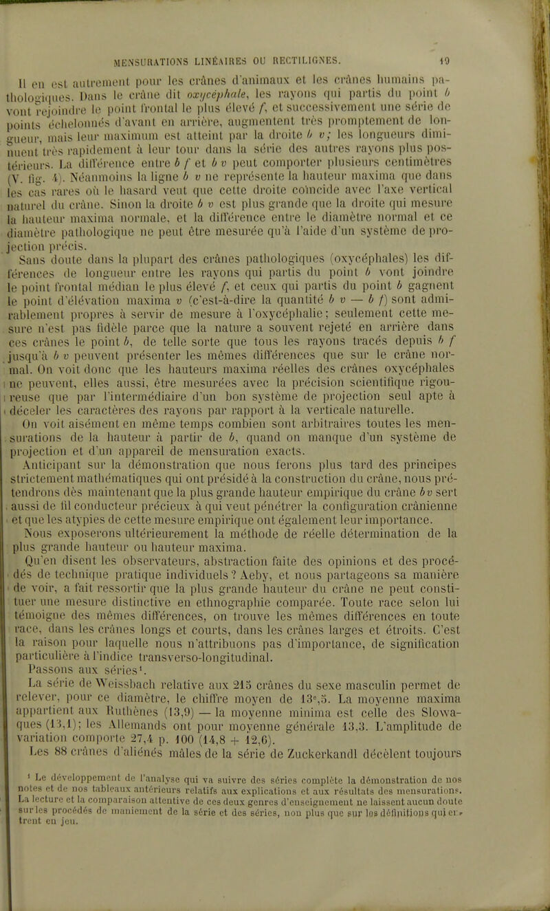 Il OU est aulreintMit pour les crânes daniinaux et les crânes Immains i)a- tliolo'nqiies. Dans le crâne dit oxi/céphale, les rayons qui partis du point /j vont rejoindre le point frontal le plus élevé /', et successivement une série de points échelonnés d'avant en arrière, augmentent très promptement de lon- o-ueur, mais leur maximum est atteint par la droite (j v; les longueurs dimi- nuent'très rapidement à leur tour dans la série des auti'es rayons plus pos- térieurs. La dilVérence entre b f et b v peut comporter plusieurs centimètres (V. lig. -i)- Néanmoins la ligne b v ne représente la hauteur maxima que dans les cas rares où le hasard veut que cette droite coïncide avec l'axe vertical naturel du crâne. Sinon la droite b v est plus grande que la droite qui mesure la hauteur maxima normale, et la dilï'érence entre le diamètre normal et ce diamètre pathologique ne peut être mesurée qu'à l'aide d'un système de pro- jection précis. Sans doute dans la plupart des crânes pathologiques (oxycéphales) les dif- férences de longueur entre les rayons qui partis du point b vont joindre le point frontal médian le plus élevé ^ et ceux qui partis du point b gagnent le point d'élévation maxima v (c'est-à-dire la quantité b v — b f) sont admi- rablement propres à servir de mesure à l'oxycéplialie ; seulement cette me- sure n'est pas tldèle parce que la nature a souvent rejeté en arrière dans ces crânes le point 6, de telle sorte que tous les rayons tracés depuis b f jusqu'à b V peuvent présenter les mêmes différences que sur le crâne nor-  mal. On voit donc que les hauteurs maxima réelles des crânes oxycéphales I ne peuvent, elles aussi, être mesurées avec la précision scientifique rigou- I reuse que par l'intermédiaire d'un bon système de projection seul apte à I déceler les caractères des rayons par rapport à la verticale naturelle. On voit aisément en même temps combien sont arbitraires toutes les men- . surations de la hauteur à partir de ô, quand on manque d'un système de projection et d'un appareil de mensuration exacts. Anticipant sur la démonstration que nous ferons plus tard des principes strictement mathématiques qui ont présidé à la construction du crâne, nous pré- tendrons dès maintenant que la plus grande hauteur empirique du crâne bv sert . aussi de til conducteur précieux à qui veut pénétrer la configuration crânienne ■ et que les atypies de cette mesure empirique ont également leur importance. Nous exposerons ultérieurement la méthode de réelle détermination de la plus grande hauteur ou hauteur maxima. Qu'en disent les observateurs, abstraction faite des opinions et des procé- • dés de technique pratique individuels ? Aeby, et nous partageons sa manière > de voir, a fait ressortir que la plus grande hauteur du crâne ne peut consti- tuer une mesure distinctive en ethnographie comparée. Toute race selon lui témoigne des mêmes différences, on trouve les mêmes différences en toute race, dans les crânes longs et courts, dans les crânes larges et étroits. C'est la raison pour laquelle nous n'attribuons pas d'importance, de signification particulière à l'indice transverso-longitudinal. Passons aux séries*. La série de Weissbach relative aux 213 crânes du sexe masculin permet de relever, pour ce diamètre, le cbiffre moyen de 13%o. La moyenne maxima appartient aux Ruthènes (13,9) — la moyenne minima est celle des Slowa- ques(13,l); les Allemands ont pour moyenne générale 13,3. L'amplitude de variation comporte 27,4 p. 100 (14,8 + 12,6). Les 88 crânes d'aliénés mâles de la série de Zuckerkandl décèlent toujours ' Le développement de l'analyse qui va suivre des séries complète la démonstration de nos notes et de nos tableaux antérieurs relatifs aux explications et aux résultats des meusuration?. La lecture et la comparaison attentive de ces deux genres d'enseignement ne laissent aucun doute surles procédés de maniement de la série et des séries, non plus que sur lesdéftnitioHS quiei ^ iront en jeu.