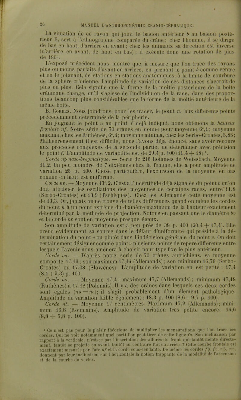 La situation de ce rayon qui joint le basion antérieur b au basion posté- rieur B, sort à reliniographiu comparée du crâne ; chez l liomme, il se dirige de bas en haut, darrière en avant; chez les animaux sa direction est inverse (d'arrière en avant, de liant en bas) ; il exécute donc une rotation de plus de 180. L'exposé précédent nous montre que, à mesure que l'on trace des rayons plus ou moins parfaits d'avant en arrière, en prenant le point b comme centre et en le joignant, de stations en stations anatomiques, à la limite de courbure de la sphère crânienne, l'amplitude de variation de ces distances s'accroît de plus en plus. Cela signifie que la forme de la moitié postérieure de la boîte crânienne change, qu'il s'agisse de l'individu ou de la race, dans des propor- tions beaucoup plus considérables que la forme de la moitié antérieure de la même boite. B. Cordes. Nous joindrons, pour les tracer, le point w, aux dilîérenls points précédemment déterminés de la périphérie. En joignant le point n au point /' déjà indiqué, nous obtenons la hauteur frontale nf. Notre série de 70 crânes en donne pour moyenne 6%1 ; moyenne maxima, chez lesRuthènes, 6,4; moyenne minima, chez les Serbo-Croates, 3,85; Malheureusement il est difticile, nous l'avons déjà énoncé, sans avoir recours aux procédés complexes de la seconde partie, de déterminer avec précision le point/. L'amphtude de variabilité est de 29,4 p. 100 (11,4 4-18] Corde n'^ naso-bregmatique. — Série de 216 hommes de Weissbach. Moyenne 11,2. Un peu moindre de 7 dixièmes chez la femme, elle a pour amplitude de variation 23 p. 100. Chose particulière, l'excursion de la moyenne en bas comme en haut est uniforme. Corde nv. — Moyenne 13%2. C'est à l'incertitude déjà signalée du point v qu'on doit attribuer les oscillations des moyennes de certaines races, entre'11,8 (Serbo-Croates) et 13,9 (Tschèques). Chez les Allemands cette moyenne est de 13.3. Or, jamais on ne trouve de telles diflerences quand on mène les cordes du point n à un point extrême du diamètre maximum de la hauteur exactement déterminé par la méthode de projection. Notons en passant que le diamètre bv et la corde nv sont en moyenne presque égaux. Son amplitude de variation est à peu près de 38 p. 100 (20,417,4). Elle prend évidemment sa source dans le défaut d'uniformité qui préside à la dé- termination du point V ou plutôt dans l'indécision générale du point v. On doit certainement désigner comme pointu plusieurs points de repère différents entre lesquels l'avenir nous amènera à choisir pour type fixe le plus antérieur. Corde nu. — D'après notre série de 70 crânes autrichiens, sa moyenne comporte 17,16 ; son maximum 17,44 (Allemands); son minimum 16,70 (Serbo- Croates) ou 17,08 (Slowènes). L'amplitude de variation en est petite : 17,4 (8,14-9,3) p. 100. Corde no. — Moyenne 17,4; maximum 17,7 (Allemands); minimum 17,18 (Ruthènes) à 17,12 (Polonais). Il y a des crânes dans lesquels ces deux cordes sont égales {noL = no); il s'agit probablement d'un élément pathologique. Amplitude de variation faible également: 18,3 p. 100 (8,6 + 9,7 p. 100). Corde nt. — Moyenne 17 centimètres. Maximum 17,2 (Allemands! ; mini- mum 16,8 (Roumains). Amplitude de variation très petite encore, 14,6 (8,8 -{- 3,8 p. 100). i Ce n'est pas pour le plaisir thooriquo ilo multiplier les mcusurations que l'on trace ces cordes, Qui ne voit notarauicnt quel parti l'on peut tirer de cette lisme fn. Sou iucliuaison par rapport à la verticale, n'est-ce pas l'inscription des allures du front qui tantôt monte directe- ment, tantôt se projette en avant, tantôt au contraire fuit en arrière? Celle courbe frontale e.«t exactement mesurée par l'arc nf ci la corde sous-lendantc. De môme les cordes f^, fv, «p, nv. donnent par leur inclinaison sur l'horlzoutalo la notion frappante de la modalité de l'ascension et de la courbe du vcrtex.