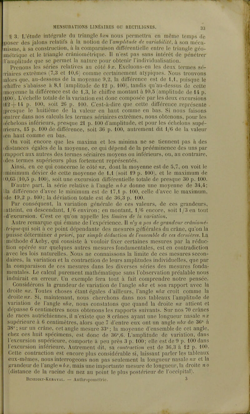 3. I/étiule intégi'Jile du triangle bxn nous permettra en môme temps de poser des jalons relatifs à la notion de Vamptitude de variabilUé, à son méca- nisme, à sa construction, à la comparaison dillerenliellc entre le triangle géo- métrique et le triangle cràniométrique. Il n'est pas sans intérêt de pénétrer I amplitude que se permet la nature pour obtenir l'individualisation. Prenons les séries relatives au côté bx. Excluons-en les deux termes sé- liaires extrêmes (7,3 et 10,G) comme certainement atyijiques. Nous trouvons alors que, au-dessous de la moyenne 9,2, la dilîérence est de 1,1, puisque le ciiinVe s'abaisse à 8,1 (amplitude de 12 p. 100), tandis qu'au-dessus de cette iiuiyenne la dilï'érence est de 1,3, le chilTre montant à 10,5 (amplitude de 14 p. 100). L'échelle totale de la variation est donc composée par les deux excursions i2-j-14 p. 100, soit 20 p. 100. C'est-à-dire que cette dilïërence représente . presque le huitième de la valeur en haut comme en bas. Si nous faisons entrer dans nos calculs les termes sériaires extrêmes, nous obtenons, pour les ('•chelons inférieurs, presque 21 p. 100 d'amplitude, et pour les échelons supé- I ieurs, 15 p. 100 de différence, soit 3G p. 100, autrement dit 1/6 de la valeur Il haut comme en bas. On voit encore que les maxima et les minima ne se tiennent pas à des iistances égales de la moyenne, ce qui dépend de la prééminence des uns par apport aux autres des termes sériaires moyens ou inférieurs, ou, au contraire, des termes supérieurs plus fortement représentés. Ainsi, en ce qui concerne le côté nx, dont la moyenne est de 5,7, on voit le ninimum dévier de cette moyenne de 1,1 (soit 19 p. 100), et le maximum de t,6o (10,5 p. 100), soit une excursion différentielle totale de presque 30 p. 100. D'autre part, la série relative à l'angle nbx donne une moyenne de 34,4; la différence d'avec le minimum est de 17,1 p. 100, celle d'avec le maximum, de 19,2 p. 100; la déviation totale est de 36,3 p. 100. Par conséquent, la variation générale de ces valeurs, de ces grandeurs, atteint, en descendant, 1/6 environ; en montant, 1/6 encore, soit 1/3 en tout d'excursion. C'est ce qu'on appelle les limites de la variation. Autre remarque qui émane de l'expérience. Il nhj a pas de grandeur cràniomé- trique ç.{m. soit à ce point dépendante des mesures géfïérales du crâne, qu'on la puisse déterminer à priori^ par simple déduction de iensemble de ces dernières. La méthode d'Aeby, qui consiste à vouloir fixer certaines mesures par la réduc- tion opérée sur quelques autres mesures fondamentales, est en contradiction avec les lois naturelles. Nous ne connaissons la limite de ces mesures secon- daires, la variation et la contraction de leurs amplitudes individuelles, que par la comparaison de ces mesures dans les diverses séries des mesures fonda- mentales. Le calcul purement mathématique sans l'observation préalable nous induirait en erreur. Un exemple fera tout à fait comprendre notre pensée. Considérons la grandeur de variation de l'angle nbx et son rapport avec la droite nx. Toutes choses étant égales d'ailleurs, l'angle nbx croit comme la droite «a:. Si, maintenant, nous cherchons dans nos tableaux l'amplitude de variation de l'angle nbx, nous constatons que quand la droite nx attient et dépasse 6 centimètres nous obtenons les rapports suivants. Sur nos 70 crânes de races autrichiennes, il n'existe que 8 crânes ayant une longueur nasale nx supérieure à 6 centimètres, alors que 7 d'entre eux ont un angle nbx de 36° à 38 ; sur un crâne, cet angle mesure 33° ; la moyenne d'ensemble de cet angle, chez ces huit spécimens, est donc de 3G'',6. L'ampUtude de variation, dans l'excursion supérieure, comporte à peu près 3 p. 100; elle est de 9 p. 100 dans l'excursion inférieure. Autrement dit, sa contraction est de 36,3 à 12 p. 100. Cette contraction est encore plus considérable si, laissant parler les tableaux eux-mêmes, nous interrogeons non pas seulement la longueur nasale nx et la grandeur de l'angle n bx, mais une importante mesure de longueur, la droite n o (distance de la racine du nez au point le plus postérieur de l'occipital). Benedikt-Keraval. — ADthropoind'tric. 3