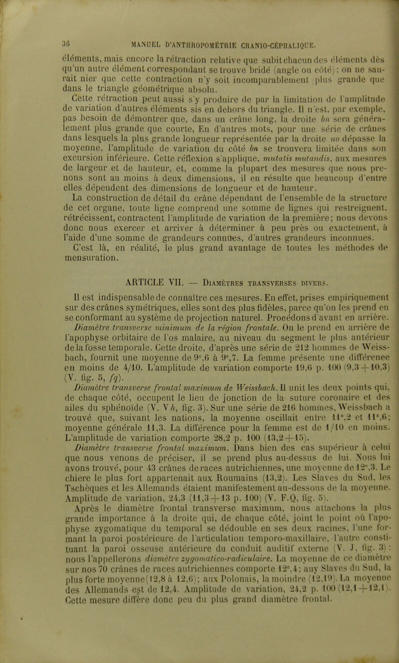 éléments, mais encore la rétraction relative que subit chacun des éléments dès qu'un autre élément correspondant se trouve bridé (angle ou côté); on ne sau- rait nier que cette contraction n'y soit incomparablement plus grande que dans le triangle géométrique absolu. Cette rétraction peut aussi s'y produire de par la limitation de l'ampliludr de variation d'autres éléments sis en dehors du triangle. Il n'est, par exemple, pas besoin de démontrer que, dans un crâne long, la droite bn sera généra- lement plus grande que courte, En d'autres mots, pour une série de crânes dans lesquels la plus grande longueur représentée par la droite no dépasse la moyenne, l'amplitude de variation du côté bn se trouvera limitée dans son excursion inférieure. Cette réflexion s'applique, mutatis mutandis, aux mesures de largeur et de hauteur, et, comme la plupart des mesures que nous pre- nons sont au moins à deux dimensions, il en résulte que beaucoup d'entre elles dépendent des dimensions de longueur et de hauteur. La construction de détail du crâne dépendant de l'ensemble de la structure de cet organe, toute ligne comprend une somme de lignes qui restreignent, rétrécissent, contractent l'ampUtude de variation de la première; nous devons donc nous exercer et arriver à déterminer à peu près ou exactement, à l'aide d'une somme de grandeurs connues, d'autres grandeurs inconnues. C'est là, en réalité, le plus grand avantage de toutes les méthodes de mensuration. ARTICLE VII. — Diamètres transverses divers. Il est indispensable de connaître ces mesures. En effet, prises empiriquement sur des crânes symétriques, elles sont des plus fidèles, parce qu'on les prend en se conformant au système de projection naturel. Procédons d'avant en arrière. Diamètre transverse minimum de la région frontale. On le prend en arrière de l'apophyse orbitaire de l'os malaire, au niveau du segment le plus antérieur de la fosse temporale. Cette droite, d'après une série de 212 hommes de Weiss- bach, fournit une moyenne de 9=,6 à La femme présente une différence en moins de 4/10, L'amplitude de variation comporte 19,6 p. 100 (9.3-}-10,3) (V. fig. 5, fq). Diamètre transverse frontal maximum de Weissbach. Il unit les deux points qui, de chaque côté, occupent le lieu de jonction de la suture coronaire et des ailes du sphénoïde (V. VA, fig. 3). Sur une série de 216 hommes, Weissbach a trouvé que, suivant les nations, la moyenne oscillait entre 11%2 et 11%6; moyenne générale 11,3. La différence pour la femme est de 1/10 en moins. L'amphtude de variation comporte 28,2 p. 100 (13,2-|-lo). Diamètre transverse frontal maximum. Dans bien des cas supérieur à celui que nous venons de préciser, il se prend plus au-dessus de lui. ^'ous lui avons trouvé, pour 43 crânes de races autrichiennes, une moyenne de 12%3. Le chiere le plus fort appartenait aux Roumains (13,2). Les Slaves du Sud, les Tschèques et les Allemands étaient manifestement au-dessous de la moyenne. Amplitude de variation, 24,3 (11,3 4-13 p. 100) (V. F.Q, fig. 5\ Après le diamètre frontal Iransverse maximum, nous attachons la plus grande importance à la droite qui, de chaque côté, joint le point où l'apo- physe zygomatique du temporal se dédouble en ses deux racines, l'une for- mant la paroi postérieure de l'articulation temporo-maxillaire, l'autre consti- tuant la paroi osseuse antérieure du conduit auditif externe (V. J. fig. 3) : nous l'appellerons diamètre zi/goinatico-radiculaire. La moyenne de ce diamètre sur nos 70 crânes de races autrichiennes comporte 12%4; auy Slaves du Sud, la plus forte moyenne(l2,8 à 12,6); aux Polonais, la moindre (12,19). La moyenne des Allemands est de 12,4. Amplitude de variation, 24,2 p. 100 (12,1-f 12,1). Cette mesure diffère donc peu du plus grand diamètre frontal.