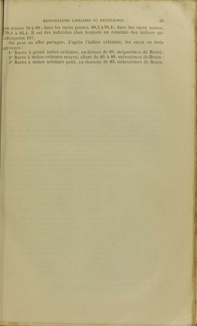 on trouve 79 à 90 ; dans les races jaunes, 88,2 à 93,4; clans les races noires, :79,3 à 83,i. Il est des individus chez lesquels on constate des indices qui ..atteignent 107. On peut en effet partager, d'après l'indice orbitaire, les races en trois - l'oupes : 1» Races à grand indice orbitaire, au-dessus de 89, mégascmes de Broca; 2 Races à indice orbitaire moyen, allant de 83 à 89, mésosèmes de Broca ; 3° Races à indice orbitaire petit, au-dessous de 83, mikrosômes de Broca.