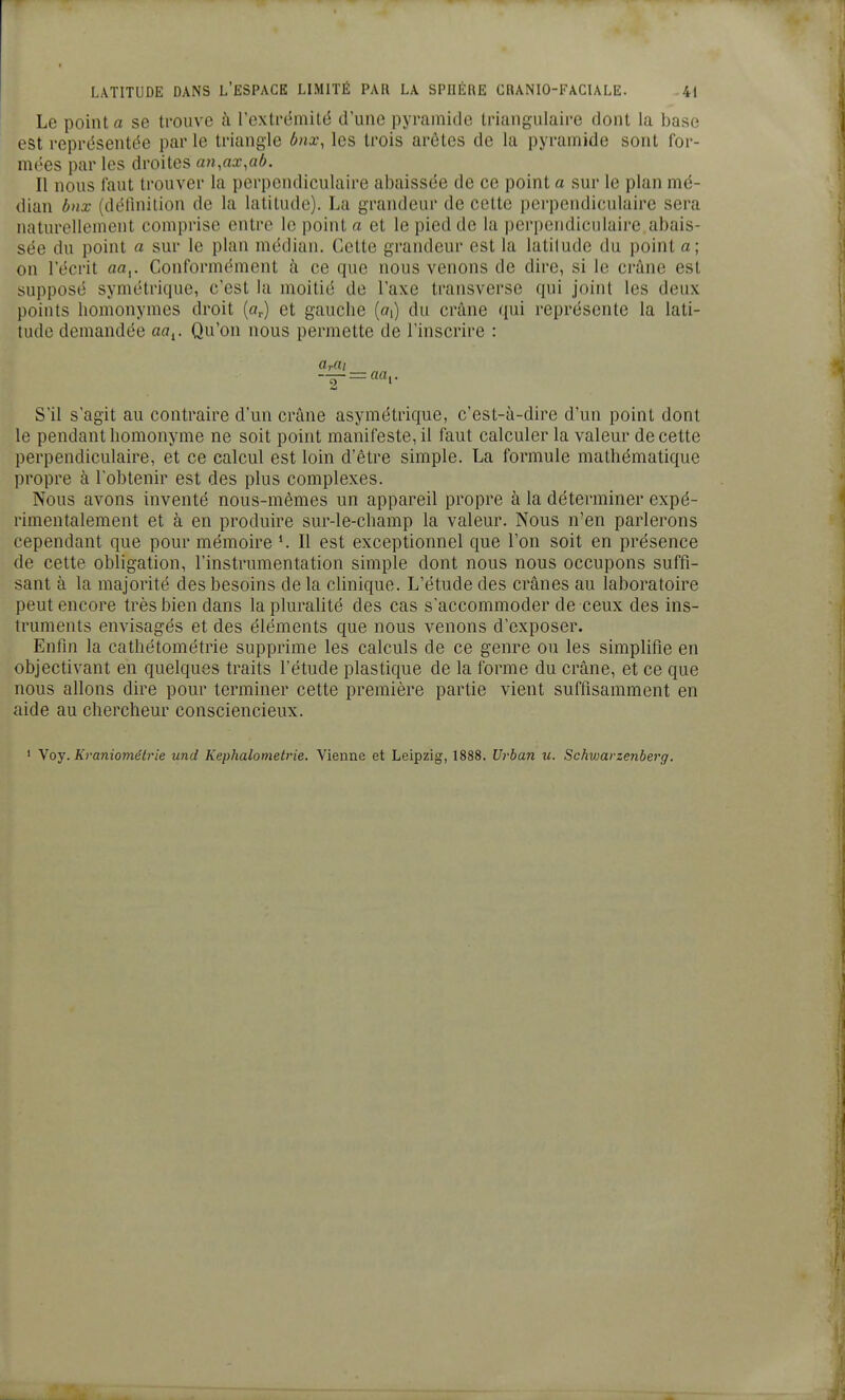 Le point a se trouve à l'extrémité d'une pyramide triangulaire dont la base est représentée parle triangle Onx, les trois arêtes de la pyramide sont for- mc'cs par les droites an,ax,ab. Il nous faut trouver la perpendiculaire abaissée de ce point a sur le plan mé- dian bnx (définition de la latitude). La grandeui' de cette perpendiculaire sera naturellement comprise entre le point a et le pied de la perpendiculaire abais- sée du point a sur le plan médian. Cette grandeur est la latitude du point a; on l'écrit aa^. Conformément à ce que nous venons de dire, si le crâne est supposé symétrique, c'est la moitié de l'axe traiisverse qui joint les deux points homonymes droit [a^) et gauche (oi) du crâne qui représente la lati- tude demandée aa^. Qu'on nous permette de l'inscrire : S'il s'agit au contraire d'un crâne asymétrique, c'est-à-dire d'un point dont le pendant homonyme ne soit point manifeste, il faut calculer la valeur de cette perpendiculaire, et ce calcul est loin d'être simple. La formule mathématique propre à l'obtenir est des plus complexes. Nous avons inventé nous-mêmes un appareil propre à la déterminer expé- rimentalement et à en produire sur-le-champ la valeur. Nous n'en parlerons cependant que pour mémoire Il est exceptionnel que l'on soit en présence de cette obligation, l'instrumentation simple dont nous nous occupons suffi- sant à la majorité des besoins de la cUnique. L'étude des crânes au laboratoire peut encore très bien dans la pluralité des cas s'accommoder de ceux des ins- truments envisagés et des éléments que nous venons d'exposer. Enfin la cathétométrie supprime les calculs de ce genre ou les simplifie en objectivant en quelques traits l'étude plastique de la forme du crâne, et ce que nous allons dire pour terminer cette première partie vient suffisamment en aide au chercheur consciencieux. ' yoy. Kraniométrie und Kephalometrie. Vienne et Leipzig, 1888. Urban u. Schwarzenberg.