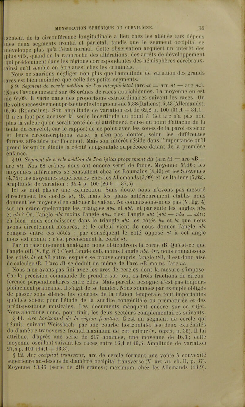 sèment de la circonférence longitudinale a lieu chez les aliénés aux dépens (les deux segments frontal et pariétal, tandis que le segment occipital se développe plus cpi'à l'état normal. Cette observation acquiert un intérêt des ' plus vifs, quaiul on la rapproche des altérations, des arrêts de développement 'iui prédominent dans les régions correspondantes des hémisphères cérébraux, insi qu'il semble en être aussi chez les criminels. Nous ne saurions négliger non plus que l'amplitude de variation des grands arcs est bien moindre que celle des petits segments. § 9. Segment de cercle médian de l'os inlerpariélal (arc it = arc ni — arc wot). Xous l'avons mesuré sur 68 crânes de races autrichiennes. La moyenne en est (le 6°,09. Il varie dans des proportions extraordinaires suivant les races. On II' voit successivement présenter les longueurs de o,38(Italiens), 5, i3 (Allemands), ti,66 (Roumains). Son amplitude de variation est de 62,2 p. 100 (31,1 -f 31,1 . Il n'en faut pas accuser la seule incertitude du point t. Cet arc n'a pas non plus la valeur qu'on serait tenté de lui attribuer à cause du point d'attache de la lente du cervelet, car le rapport de ce point avec les zones de la paroi externe t^t leurs circonscriptions varie, à n'en pas douter, selon les différentes formes affectées par l'occiput. Mais son intérêt réside dans l'importance qu'il prend lorsqu'on étudie la cécité congénitale ou précoce datant de la première enfance. § 10. Segment de cercle médian de V occipital proprement dit (arc = arc nB — arc nt). Nos 68 crânes nous ont encore servi de fonds. Moyenne 5%16; les moyennes inférieures se constatent chez les Roumains (4,49) et les Slowènes i.74) ; les moyennes supérieures, chez les Allemands (3,99) et les Italiens (3,82). \mphtude de variation : 64,4 p. 100 (26,9 +37,3). Ici se doit placer une expHcation. Sans doute nous n'avons pas mesuré directement les cordes ?B, mais les plans antérieurement étabUs nous lonnent les moyens d'en calculer la valeur. Ne connaissons-nous pas (V. fig. 4) -ur un crâne quelconque les triangles wèa et nbt, et par suite les angles nba (>t nhti Or, l'angle nbt moins l'angle nba., c'est l'angle «.bt {nbt — nba. = ubt); eh bien! nous connaissons dans le triangle aôf les côtés 6a et bt que nous avons directement mesurés, et le calcul vient de nous donner l'angle aht compris entre ces côtés : par conséquent le côté opposé at à cet angle nous est connu : c'est précisément la corde at. Par un raisonnement analogue nous obtiendrons la corde <B. Qu'est-ce que l'angle tbB (V. fig. 8)? C'estl'angle nôB, moins l'angle nbt. Or, nous connaissons les côtés bt et bB entre lesquels se trouve compris l'angle tbB, il est donc aisé (le calculer tB. L'arc ^B se déduit de même de l'arc nB moins l'arc nt. I Nous n'en avons pas fini avec les arcs de cercles dont la mesure s'impose. Car la précision commande de prendre sur tout os trois fractions de circon- rérence perpendiculaires entre elles. Mais pareille besogne n'est pas toujours pleinement praticable. Il s'agit de se limiter. Nous sommes par exemple obligés de passer sous silence les courbes de la région temporale tout importantes qu'elles soient pour l'étude de la surdité congénitale ou prématurée et des prédispositions musicales. Les documents manquent encore sur ce sujet. Xous abordons donc, pour finir, les deux sectèurs complémentaires suivants. § H. Arc horizontal de la région frontale. C'est un segment de cercle qui réunit, suivant Weissbach, par une courbe horizontale, les deux extrémités (lu diamètre transverse frontal maximum de cet auteur (V. suprà, p. 36). Il lui I attribue, d'après une série de 217 hommes, une moyenne de 16,3 ; cette moyenne oscillant suivant les races entre 16,1 et 16,3. Amplitude de variation i7,4p. 100 (14,1 + 13,3). § 12. Arc occipital transverse, arc de cercle formant une voûte à convexité supérieure au-dessus du diamètre occipital transverse (V. art vu, ch. II, p. 37). Moyenne 13,43 (série de 218 crânes); maximum, chez les Allemands (13,9),