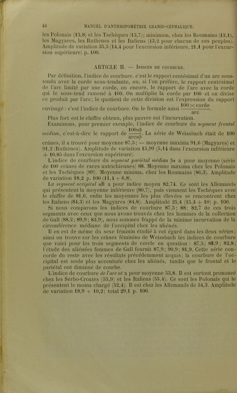 les Polonais (13,8) et les Tschèques (13,7); minimum, chez les Roumains (13,1), les Magyares, les Rulliônes et les Italiens (13,2 pour chacun de ces peuples). Ami)lilu(le de variation 33,5 (14,4 pour l'excursion inférieure, 21,1 pour l'excur- sion supérieure) p. 100. ARTICLE II. — Indices de courbure. Par définition, l'indice de courbure, c'est le rapport centésimal d'un arc sous- tendu avec la corde sous-tendante, ou, si l'on préfère, le rapport centésimal de l'arc limité par une corde, ou encore, le rapport de l'arc avec la corde qui le sous-tend ramené à 100. On multiplie la corde par 100 et on divise ce produit par l'arc; le quotient de cette division est l'expression du rapport 100 X corde envisagé : c'est l'indice de courbure. On le formule anisi . arc Plus fort est le chiffre obtenu, plus pauvre est l'incurvation. Examinons, pour premier exemple, l'indice de courbure du segment frontal médian, c'est-à-dire le rapport de La série de Weissbach était de 100 ^' arc«p crânes, il a trouvé pour moyenne 87,5; — moyenne maxima 91,6 (Magyares) et 91,2 (Ruthènes). Amplitude de variation 15,99 (5,14 dans l'excursion inférieure -j- 10,85 dans l'excursion supérieure). L'indice de courbure du segment ■pariétal médian a pour moyenne (série de 100 crânes de races autrichiennes) 88. Moyenne maxima chez les Polonais et les Tschèques (89). Moyenne minima, chez les Roumains (86,3). AmpUtude de variation 18,2 p. 100 (11,4 + 6,8). Le segment occipital aR a pour indice moyen 82,74. Ce sont les Allemands qui présentent la moyenne inférieure (80,7), puis viennent les Tschèques avec le chiffre de 81,6, enfin les moyennes les plus élevées se rencontrent chez les Italiens (84,3) et les Magyares (84,8). Amplitude 25,4 (15,4 4- 10) p. 100. Si nous comparons les indices de courbure 87,5; 88; 82,7 de ces trois segments avec ceux que nous avons trouvés chez les hommes de la collection de Gall (88,2 ; 89,9 ; 83,9), nous sommes frappé de la minime incurvation de la circonférence médiane de l'occipital chez les aliénés. Il en est de même du sexe féminin étudié à cet égard dans les deux séries ; ainsi on trouve sur les crânes féminins de Weissbach les indices de courbure que voici pour les trois segments de cercle en question : 87,5; 88,9; 82,8; l etude des aliénées femmes de Gall fournit 87,9; 90,9; 81,9. Cette série con- corde du reste avec les résultats précédemment acquis; la courbure de l'oc- cipital est seule plus accentuée chez les aUénés, tandis que le frontal et le pariétal ont diminué de courbe. L'indice de courbure de l'arc nt a pour moyenne 53,8. Il est surtout prononcé chez les Serbo-Croates (55,9) et les Italiens (55,4), Ce sont les Polonais qui le présentent le moins chargé (32,4). Il est chez les Allemands de 54,3. Amplitude de variation 18,9 -f- 10,2: total 29,1 p. 100.