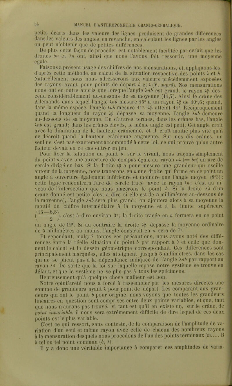 petits écarts dans les valeurs des lignes produisent de grandes différences f dans les valeurs des angles, en revanche, en calculant les lignes par les angles on peut n'obtenir que de petites dilïerenccs. De plus cette façon de procéder est notablement facilitée par ce fait que les droites bn et \n ont, ainsi que nous l'avons fait ressortir, une moyenne égale. Faisons à présent usage des chiffres de nos mensurations, et, appliquons-les, d'après cette méthode, au calcul de la situation respective des points X et h. Naturellement nous nous adresserons aux valeurs précédemment exposées des rayons ayant pour points de départ b etX(V. supra). Nos mensurations nous ont en outre appris que lorsque l'angle Inb est grand, le rayon X[i des- cend considérablement au-dessous de sa moyenne (11,7). Ainsi le crâne des Allemands dans lequel l'angle Inb mesure lo a un rayon Xfi de ^0^6; quand, dans la même espèce, l'angle Inb mesure 11°, atteint 11. Réciproquemeni quand la longueur du rayon xp dépasse sa moyenne, l'angle Inb demeure au-dessous de sa moyenne. En d'autres termes, dans les crânes bas, l'angle Inb est grand; dans les crânes élevés, le même angle est petit. Cet angle croii avec la diminution de la hauteur crânienne, et il croît moitié plus vite qu'il ne décroît quand la hauteur crânienne augmente. Sur nos dix crânes, un seul ne s'est pas exactement accommodé à cette loi, ce qui prouve qu'un autre facteur devait en ce cas entrer en jeu. Pour fixer la situation du point 6, sur le vivant, nous traçons simplement du point n avec une ouverture de compas égale au rayon nX (= bn) un arc de cercle dirigé en bas. Si la droite xp a pour mesure une grandeur qui oscille autour de la moyenne, nous tracerons en n une droite qui forme en ce point un angle à ouverture également inférieure et moindre que l'angle moyen (8°o) : cette ligne rencontrera l'arc de cercle tracé avec le rayon hi ; c'est au ni- veau de l'intersection que nous placerons le point b. Si la droite X[i d'un crâne donné est petite (c'est-à-dire si elle est de 5 millimètres au-dessous de la moyenne), l'angle hib sera plus grand ; on ajoutera alors à sa moyenne l;i moitié du chitTre intermédiaire à la moyenne et à la limite supérieure un angle de 12. Si au contraire la droite xp dépasse la moyenne ordinaire de 5 millimètres au moins, l'angle construit en n sera de 1°. Et cependant, malgré toutes ces précautions, nous avons noté des diffé- rences entre la réelle situation du point b par rapport à X et celle que don- nent le calcul et le dessin géométrique correspondant. Ces différences sont principalement marquées, elles atteignent jusqu'à 5 millimètres, dans les cas qui ne se plient pas à la dépendance indiquée de l'angle hib par rapport au rayon X[i. De sorte que la loi sur laquelle repose notre système se trouve en défaut, et que le système ne se plie pas à tous les spécimens. Heureusement qu'à quelque chose malheur est bon. Notre opiniâtreté nous a forcé à rassembler par les mesures directes une somme de grandeurs ayant X pour point de départ. Les comparant aux gran- deurs qui ont le point b pour origine, nous voyons que toutes les grandeurs linéaires en question sont comprises entre deux points variables, et que, tant que nous n'aurons pas trouvé, si tant est qu'il en existe un, sur le crâne, de point invariable, il nous sera extrêmement difficile de dire lequel de ces deux points est le plus variable. C'est ce qui ressort, sans conteste, de la comparaison de l'amplitude de va riation d'un seul et même rayon avec celle de chacun des nombreux rayons à la mensuration desquels nous procédons de l'un des points terminaux (m B à tel ou tel point commun [b, X). Il y a donc une véritable importance à comparer ces amplitudes de varia- , c'est-à-dire environ 3°; la droite tracée en n formera en ce point