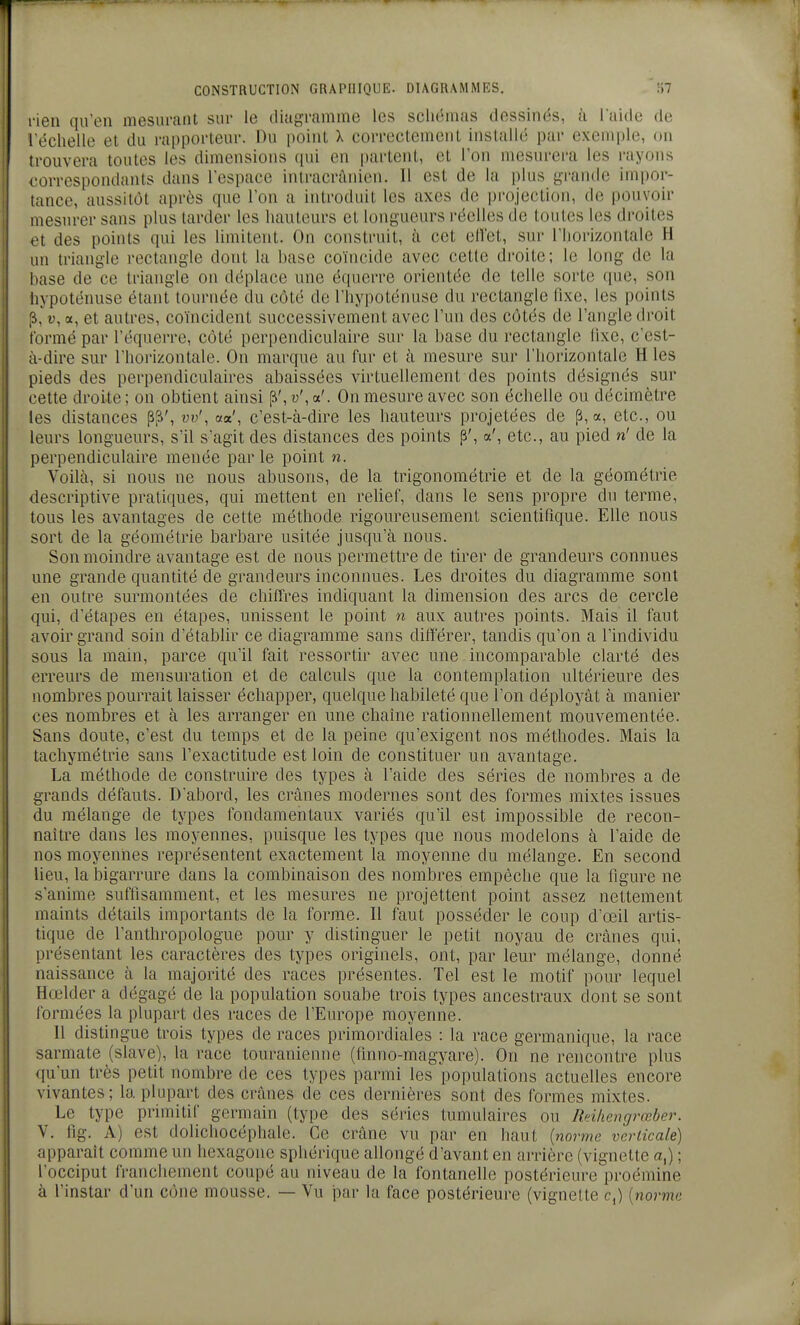 rien qu'en mesurant sur le diagramme les scliémas dessinés, à laide de léchelle et du rapporteur. Du point X correctement installé par exemple, on trouvera toutes les dimensions (pii en partent, et l'on mesurera les i-ayons correspondants dans l'espace intracrànien. Il est de la plus gi-anile impor- tance, aussitôt après que l'on a introduit les axes de projection, de pouvoir mesurer sans plus tarder les hauteurs et longueurs l'éelles de toutes les droites et des points qui les limitent. On construit, à cet elVet, sur l'horizontale H un triangle rectangle dont la base coïncide avec cette droite; le long de la base de ce triangle on déplace une équerre orientée de telle sorte que, son hypoténuse étant tournée du côté do l'hypoténuse du rectangle fixe, les points [i,'t;, a, et autres, coïncident successivement avec l'un des côtés de l'angle droit formé par l'équerre, côté perpendiculaire sur la base du rectangle lixe, c'est- à-dire sur l'horizontale. On marque au fur et à mesure sur l'horizontale H les pieds des perpendiculaires abaissées virtuellement des points désignés sur cette droite ; on obtient ainsi [S', u', a'. On mesure avec son échelle ou décimètre les distances p^', w', aa', c'est-à-dire les hauteurs projetées de p, a, etc., ou leurs longueurs, s'il s'agit des distances des points p', a', etc., au pied n' de la perpendiculaire menée par le point n. Voilà, si nous ne nous abusons, de la trigonométrie et de la géométrie descriptive pratiques, qui mettent en reUef, dans le sens propre du terme, tous les avantages de cette méthode rigoureusement scientifique. Elle nous sort de la géométrie barbare usitée jusqu'à nous. Son moindre avantage est de nous permettre de tirer de grandeurs connues une grande quantité de grandeurs inconnues. Les droites du diagramme sont en outre surmontées de chiffres indiquant la dimension des arcs de cercle qui, d'étapes en étapes, unissent le point n aux autres points. Mais il faut avoir grand soin d'établir ce diagramme sans différer, tandis qu'on a l'individu sous la main, parce qu'il fait ressortir avec une incomparable clarté des erreurs de mensuration et de calculs que la contemplation ultérieure des nombres pourrait laisser échapper, quelque habileté que l'on déployât à manier ces nombres et à les arranger en une chaîne rationnellement mouvementée. Sans doute, c'est du temps et de la peine qu'exigent nos méthodes. Mais la tachymétrie sans l'exactitude est loin de constituer un avantage. La méthode de construire des types à l'aide des séries de nombres a de grands défauts. D'abord, les crânes modernes sont des formes mixtes issues du mélange de types fondamentaux variés qu'il est impossible de recon- naître dans les moyennes, puisque les types que nous modelons à l'aide de nos moyennes représentent exactement la moyenne du mélange. En second lieu, la bigarrure dans la combinaison des nombres empêche que la figure ne s'anime suffisamment, et les mesures ne projettent point assez nettement maints détails importants de la forme. 11 faut posséder le coup d'œil artis- tique de l'anthropologue pour y distinguer le petit noyau de crânes qui, présentant les caractères des types originels, ont, par leur mélange, donné naissance à la majorité des races présentes. Tel est le motif pour lequel Hœlder a dégagé de la population souabe trois types ancestraux dont se sont formées la plupart des races de l'Europe moyenne. 11 distingue trois types de races primordiales : la race germanique, la race sarmate (slave), la race touranienne (finno-magyare). On ne rencontre plus qu'un très petit nombre de ces types parmi les populations actuelles encore vivantes; la plupart des crânes de ces dernières sont des formes mixtes. Le type primitif germain (type des séries tumulaires ou Rcihengrœber. V. fig. A) est dolichocéphale. Ce crâne vu par en haut {norme verticale) apparaît comme un hexagone sphérique allongé davant en arrière (vignette a,) ; l'occiput franchement coupé au niveau de la fontanelle postérieure proémine à l'instar d'un cône mousse. — Vu jiar la face postérieure (vignette c,) [norme