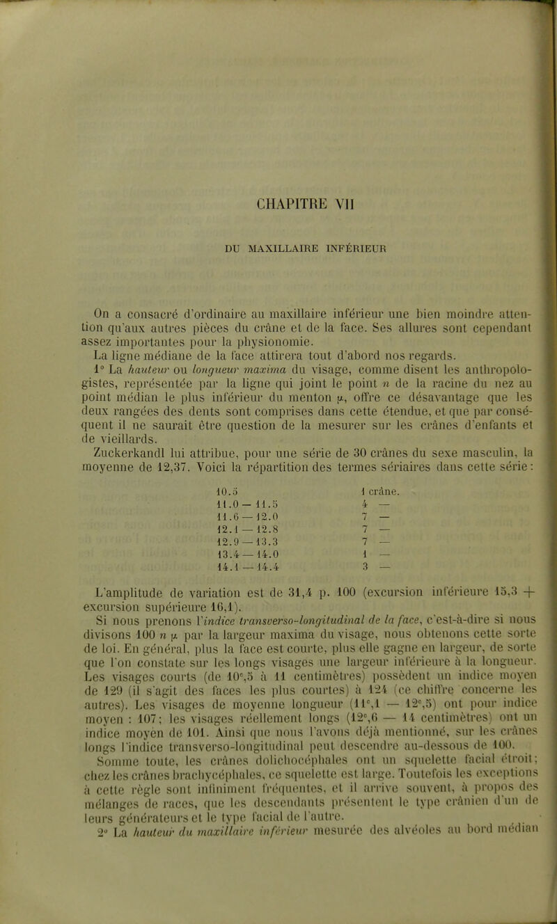 DU MAXILLAIRE INFÉRIEUR On a consacré d'ordinaire au maxillaire inférieur une bien moindre atten- tion qu'aux autres pièces du crâne et de la face. Ses allures sont cependant assez importantes pour la physionomie. La ligne médiane de la face attirera tout d'abord nos regards. i La hauteur ou longueur maxima du visage, comme disent les antliropolo- gistes, représentée par la ligne qui joint le point n de la racine du nez au point médian le plus inférieur du menton jx, offre ce désavantage que les deux rangées des dents sont comprises dans cette étendue, et que par consé- quent il ne saurait être question de la mesurer sur les crânes d'enfants et de vieillards. Zuckerkandl lui attribue, pour une série de 30 crânes du sexe masculin, la moyenne de 12,37. Voici la répartition des termes sériaires dans cette série: 10.5 \ crâne. 11.0-11.5 4 — 11.6 — 12.0 7 — 12.1 — 12.8 7 — 12.9 — 13.3 7 — 13.4 — 14.0 1 — 14.1 — 14.4 3 — L'amplitude de variation est de 31,4 p. 100 (excursion inférieure 15,3 + excursion supérieure 16,1). Si nous prenons Vindice transverso-longitudinal de la face, c'est-à-dire si nous divisons 100 n (x par la largeur maxima du visage, nous obtenons cette sorte de loi. En général, plus la face est courte, plus elle gagne en largeur, de sorte que Ion constate sur les longs visages une largeur inférieure à la longueur. Les visages courts (de 10%5 à 11 centimètres) possèdent un indice moyen de 129 (il sagit des faces les plus courtes) à 124 (ce chitVre concerne les autres). Les visages de moyenne longueur (11%1 — 12%5) ont pour indice moyen : 107; les visages réellement longs (12%6 — 14 centimètres) ont un indice moyèn de 101. Ainsi que nous l'avons déjà mentionné, sur les crânes longs l'indice transverso-longitudinal peut descendre au-dessous de 100. Somme toute, les crânes dolichocéphales ont un squelette facial étroit; chez les crânes brachycéphales, ce squelette est large. Toutefois les exceptions à cette règle sont inlinimenl fréquentes, et il arrive souvent, à propos des mélanges de races, que les descendants présentent le type crânien d'un de leurs générateurs et le type facial de l'autre. 2 La hauteur du maxillaire inférieur mesurée des alvéoles au bord médian