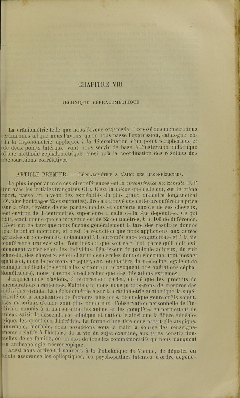 TECHNIQUE CÉPHALOMÉÏRIQUE La cràniométrie telle que nous l'avons organisée, l'exposé des mensurations (Crâniennes tel que nous l'avons, qu'on nous passe l'expression, catalogué, en- !tin la trigonométrie appliquée à la détermination d'un point périphérique et 'de deux points latéraux, vont nous servir de base à l'institution didactique (d'une méthode céphalométrique, ainsi qu'à la coordination des résultats des I mensurations corrélatives. ARTICLE PREMIER. — Céphalométrie a l'aide des circonférences. La plus importante de ces circonférences est la circonférence horizontale HUF (ou avec les initiales françaises CH). C'est la même que celle qui, sur le crâne rmort, passe au niveau des extrémités du plus grand diamètre longitudinal ((V. plus haut pages 42 et suivantes). Broca a trouvé que cette circonférence prise :sur la tète, revêtue de ses parties molles et couverte encore de ses cheveux, test environ de 3 centimètres supérieure à celle de la tête dépouillée. Ce qui tfait, étant donné que sa moyenne est de 52 centimètres, 6 p. 100 de différence. • C'est sur ce taux que nous faisons généralement la tare des résultats donnés ipar le ruban métrique, et c'est la réduction que nous apphquons aux autres ^grandes circonférences, notamment à la circonférence longitudinale et à la cir- rconférence transversale. Tout inexact que soit ce calcul, parce qu'il doit évi- (idemment varier selon les individus, l'épaisseur du panicule adipeux, du cuir '•chevelu, des cheveux, selon chacun des cercles dont on s'occupe, tout inexact iqu'il soit, nous le pouvons accepter, car, en matière de médecine légale et de ' Clinique médicale (ce sont elles surtout qui provoquent nos opérations cépha- l lométriques), nous n'avons à rechercher que des déviations extrêmes. Jusqu'ici nous n'avions, à proprement parler, manié que les produits de nmensurations crâniennes. Maintenant nous nous proposerons de mesurer des l'individus vivants. La céphalométrie a sur la cràniométrie anatomique la supé- iiiorité de la constatation de facteurs plus purs, de quelque genre qu'ils soient. ILes matériaux d'étude sont plus nombreux ; l'observation personnelle de l'in- ililividu soumis à la mensuration les anime et les complète, en permettant de riTiieux saisir la descendance ethnique et nationale ainsi que la filière généalo- rjique, les questions d'hérédité. La forme d'une tête nous paraît-elle atypique, miormale, morbide, nous possédons sous la main la source des renseigne- ments relatifs à l'histoire de la vie du sujet examiné, aux tares constiLution- oelles de sa famille, en un mot de tous les commémoratifs qui nous manquent in anthropologie nécroscopique. Aussi nous arrive-t-il souvent, à la Policlinique de Vienne, de dépister en coûte assurance les épileptiques, les psychopathies latentes d'ordre dégéné-