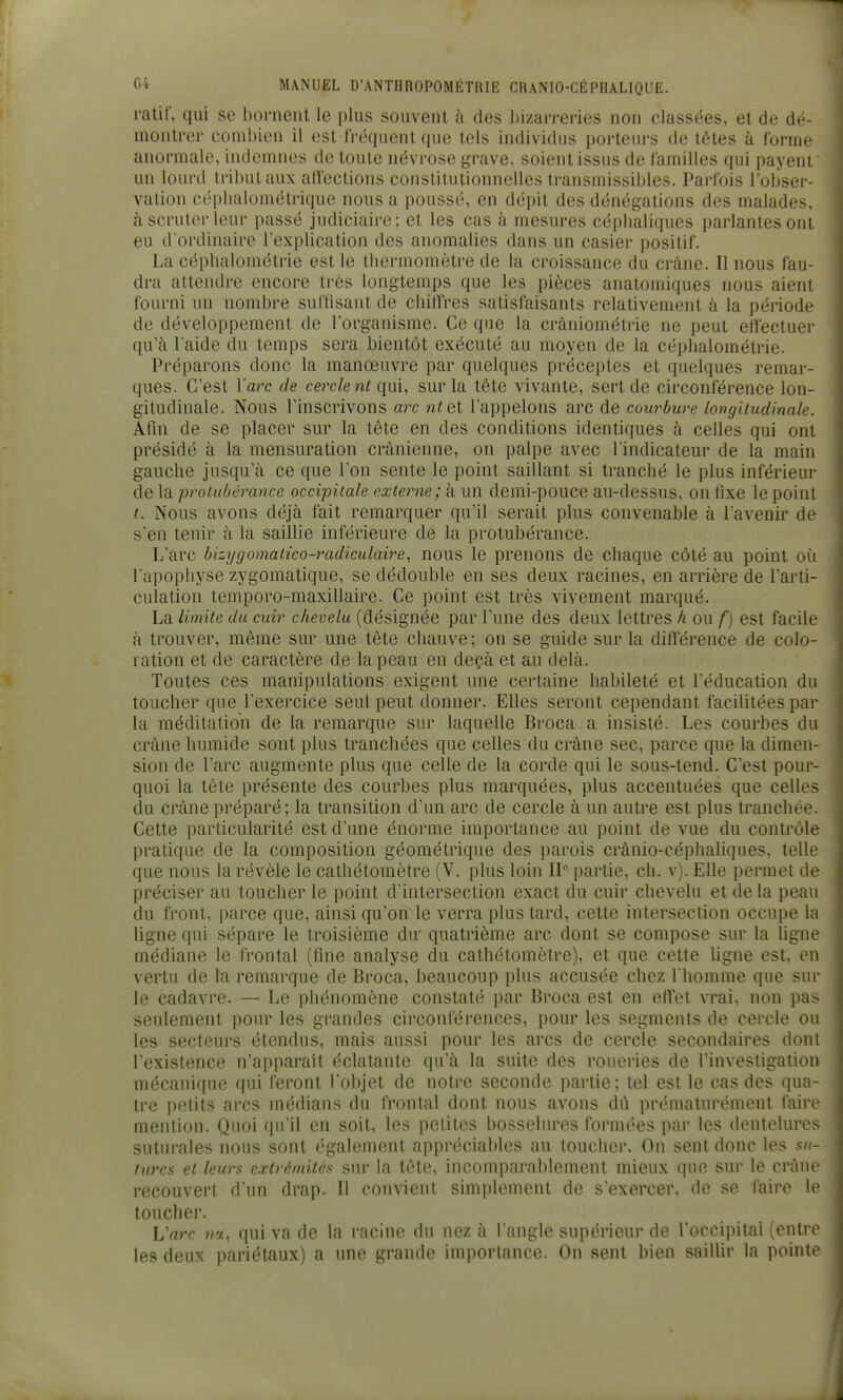 ratif, qui se bornent le plus souvent à des bizai-i-eries non classées, et de dé- montrer eombion il est Iréquenl que tels individus porteurs de têtes à forme anormale, indemnes de toute névrose ^n-ave, soient issus de familles qui payent un lourd tribut aux alfections constitutionnelles transmissibles. Parfois l'obser- vation céplialométrique nous a poussé, en dépit des dénégations des malades, à scruter leur passé judiciaire; et les cas à mesures céi)lialiques parlantes ont eu d ordinaire l'explication des anomalies dans un casier positif. La cépbalométrie est le tbermomètre de la croissance du ci'àne. Il nous fau- dra attendre encore très longtemps que les pièces anatomiques nous aient fourni un nombre sul'tisant de cbilîres satisfaisants relativement à la période de développement de l'organisme. Ce que la crâniométrie ne peut efîectuer qu'à l aide du temps sera bientôt exécuté au moyen de la céplialométrie. Préparons donc la manœuvre par quelques préceptes et quelques remar- ques. C'est l'arc de cercle nt qui, sur la tête vivante, sert de circonférence lon- gitudinale. Nous l'inscrivons m-c n^et l'appelons arc de courbure longitudinale. Afin de se placer sur la tête en des conditions identiques à celles qui ont présidé à la mensuration crânienne, on palpe avec l'indicateur de la main gauche jusqu'à ce que l'on sente le point saillant si tranché le plus inférieur de la protubérance occipitale externe; à un demi-pouce au-dessus, on fixe le point t. Nous avons déjà fait remarquer qu'il serait plus convenable à l'avenir de s'en tenir à la saillie inférieure de la protubérance. L'arc bizijgomatico-radiculaire, nous le prenons de chaque côté au point où l'apophyse zygomatique, se dédouble en ses deux racines, en arrière de l'arti- culation temporo-maxillaire. Ce point est très vivement marqué. La limite du cuir chevelu (désignée par l'une des deux lettres h ou f) est facile à trouver, même sur une tête chauve ; on se guide sur la différence de colo- ration et de caractère de la peau en deçà et au delà. Toutes ces manipulations exigent une certaine habileté et l'éducation du toucher que l'exercice seul peut donner. Elles seront cependant facilitées par la méditation de la remarque sur laquelle Broca a insisté. Les courbes du crâne humide sont plus tranchées que celles du crâne sec, parce que la dimen- sion de l'arc augmente plus que celle de la corde qui le sous-tend. C'est pour- quoi la tête présente des courbes plus marquées, plus accentuées que celles du crâne préparé; la transition d'un arc de cercle à un autre est plus tranchée. Cette particularité est d'une énorme importance au point de vue du contrôle pratique de la composition géométrique des parois crânio-céphaliques, telle que nous la révèle le catliétomètre (V, plus loin IP partie, ch. v). Elle permet de préciser au toucher le point d'intersection exact du cuir chevelu et de la peau du front, parce que, ainsi qu'on le verra plus tard, cette intersection occupe la ligne qui sépare le troisième du' quatrième arc dont se compose sur la ligne médiane le frontal (fine analyse du cathétomètre), et que cette ligne est, en vertu de la remarque de Broca, beaucoup plus accusée chez I homme que sur le cadavre. — Le phénomène constaté par Broca est en effet vrai, non pas seulement pour les grandes circonférences, pour les segments de cercle ou les secteurs étendus, mais aussi pour les arcs de cercle secondaires dont l'existence n'apparaît éclatante qu'à la suite des roueries de l'investigation \ mécanique qui feront l'objet de notre seconde partie; tel est le cas des qua- tre petits arcs médians du frontal dont nous avons dû prématurément faire mention. Quoi qu'il en soit, les petites bosselures formées par les dentelures sutui-ales nous sont également appréciables au toucher. On sent donc les su- turcs et leurs extrémités sur la tête, incomparablement mieux que sur le crâne recouvert d'un drap. Il convient simplement de s'exercer, de se faire le toucher. L'arc qui va de la racine du nez à l angle supérieur de l'occipital (entre les deux pariétaux) a une grande importance. On sent bien saillir la pointe