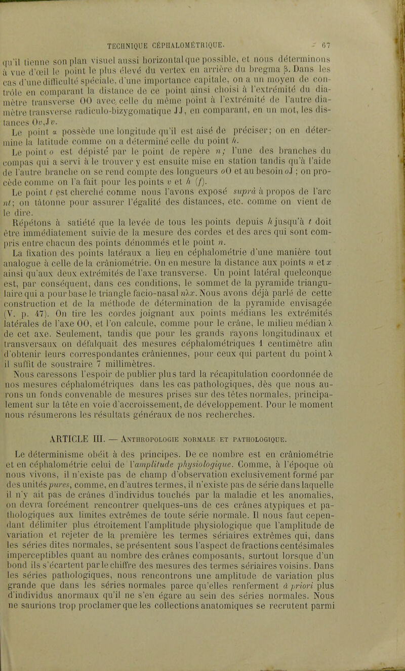 qu'û tienne son plan visuel aussi liorizonlal que possible, et nous déterminons à vue d'œil le point le plus élevé du vertex en arrière du bregma ^. Dans les cas d'une ditricullé spéciale, d'une importance capitale, on a un moyen de con- trôle en comparant la distance de ce i)()int ainsi clioisi h l'extrémité du dia- mètre transverse 00 avec celle du même point à l'extrémité de l'autre dia- mètre transverse radiculo-bizygomatique JJ, en comparant, en un mot, les dis- tances Oi\iv. Le point a possède une longitude qu'il est aisé de préciser; on en déter- mine la latitude comme on a déterminé celle du point //. Le point 0 est dépiste' par le point de repère n; l'une des brandies du compas qui a servi h le trouver y est ensuite mise en station tandis qu'à l'aide de l'autre branche on se rend compte des longueurs oO et au besoin oJ ; on pro- cède comme on l'a fait pour les points v et h (/). Le point / est cherché comme nous l'avons exposé suprà à propos de l'arc nt; on tâtonne pour assurer l'égalité des distances, etc. comme on vient de le dire. Répétons à satiété que la levée de tous les points depuis /«jusqu'à t doit être immédiatement suivie de la mesure des cordes et des arcs qui sont com- pris entre chacun des points dénommés et le point n. La fixation des points latéraux a lieu en céphalométrie d'une manière tout analogue à celle de la cràniométrie. On en mesure la distance aux points n et a; ainsi qu'aux deux extrémités de l'axe transverse. Un point latéral quelconque est, par conséquent, dans ces conditions, le sommet de la pyramide triangu- laire qui a pour base le triangle facio-nasal nlx. Nous avons déjà parlé de cette construction et de la méthode de détermination de la pyramide envisagée (V. p. 47). On tire les cordes joignant aux points médians les extrémités latérales de l'axe 00, et l'on calcule, comme pour le crâne, le milieu médian 1 de cet axe. Seulement, tandis que pour les grands rayons longitudinaux et transversaux on défalquait des mesures céphalométriques 1 centimètre afin d'obtenir leurs correspondantes crâniennes, pour ceux qui partent du point X il suffit de soustraire 7 millimètres. Nous caressons l'espoir de publier plus tard la récapitulation coordonnée de nos mesures céphalométriques dans les cas pathologiques, dès que nous au- rons un fonds convenable de mesures prises sur des tètes normales, principa- lement sur la tête en voie d'accroissement, de développement. Pour le moment nous résumerons les résultats généraux de nos recherches. ARTICLE in. — Anthropologie normale et pathologique. Le déterminisme obéit à des principes. De ce nombre est en cràniométrie et en céphalométrie celui de ïamplitude physiologique. Comme, à l'époque où nous vivons, il n'existe pas de champ d'observation exclusivement formé par des unités pures, comme, en d'autres termes, il n'existe pas de série dans laquelle il n'y ait pas de crânes d'individus touchés par la maladie et les anomalies, on devra forcément rencontrer quelques-uns de ces crânes atypiques et pa- thologiques aux limites extrêmes de toute série normale. Il nous faut cepen- dant délimiter plus étroitement l'amplitude physiologique que l'amplitude de variation et rejeter de la première les termes sériaires extrêmes qui, dans les séries dites normales, se présentent sous l'aspect de fractions centésimales imperceptibles quant au nombre des crânes composanis, surtout lorsque d'un bond ils s'écartent par le chiffre des mesures des termes sériaires voisins. Dans les séries pathologiques, nous rencontrons une amplitude de variation plus grande que dans les séries normales parce qu'elles renferment à priori plus d'individus anormaux qu'il ne s'en égare au sein des séries normales. Nous ne saurions trop proclamer que les collections anatomiques se recrutent parmi