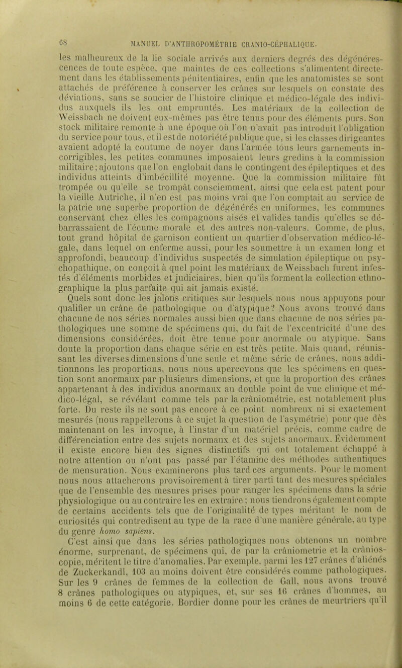 les malheureux de la lie sociale arrivés aux derniers degrés des dégénéres- cences de toute espèce, que maintes de ces collections s'alimentent directe- ment dans les (Uablissements pénitentiaires, enlin rpie les anatomisles se sont attachés de préférence à conserver les crânes sur lesquels on constate des déviations, sans se soucier de l'histoire clinique et médico-légale des indivi- dus auxquels ils les ont empruntés. Les matériaux de la collection de Weisshach ne doivent eux-mêmes pas être tenus pour des éléments purs. Son stock militaire remonte à une époque où l'on navait pas inti'oduit l'obligation du service pour tous, etilestde notoriété publique que, si les classes dirigeantes avaient adopté la coutume de noyer dans l'armée tous leurs garnements in- corrigibles, les petites communes imposaient leurs gredins à la commission militaire; ajoutons que l'on englobait dans le contingent des épileptiques et des individus atteints d'imbécillité moyenne. Que la commission militaire lut trompée ou qu'elle se trompât consciemment, ainsi que cela est patent pour la vieille Autriche, il n'en est pas moins vrai que l'on comptait au service de la patrie une superbe proportion de dégénérés en uniformes, les communes conservant chez elles les compagnons aisés et valides tandis qu'elles se dé- barrassaient de fécume morale et des autres non-valeurs. Comme, de plus, tout grand hôpital de garnison contient un quartier d'observation médico-lé- gale, dans lequel on enferme aussi, pour les soumettre à un examen long et approfondi, beaucoup d'individus suspectés de simulation épileptique ou psy- ctiopathique, on conçoit à quel point les matériaux de Weissbacli furent infes- tés d'éléments morbides et judiciaires, bien qu'ils forment la collection ethno- graphique la plus parfaite qui ait jamais existé. Quels sont donc les jalons critiques sur lesquels nous nous appuyons pour qualifier un crâne de pathologique ou d'atypique? Nous avons trouvé dans chacune de nos séries normales aussi bien que dans chacune de nos séries pa- thologiques une somme de spécimens qui, du fait de l'excentricité d'une des dimensions considérées, doit être tenue pour anormale ou atypique. Sans doute la proportion dans chaque série en est très petite. Mais quand, réunis- sant les diverses dimensions d'une seule et même série de crânes, nous addi- tionnons les proportions, nous nous apercevons que les spécimens en ques- tion sont anormaux par plusieurs dimensions, et que la proportion des crânes appartenant à des individus anormaux au double point de vue clinique et mé- dico-légal, se révélant comme tels par la crâniométrie, est notablement plus forte. Du reste ils ne sont pas encore à ce point nombreux ni si exactement mesurés (nous rappellerons à ce sujet la question de l'asymétrie) pour que dès maintenant on les invoque, à l'instar d'un matériel précis, comme cadre de différenciation entre des sujets normaux et des sujets anormaux. Évidemment il existe encore bien des signes distinctifs qui ont totalement échappé à notre attention ou n'ont pas passé par l'étamine des méthodes authentiques de mensuration. Nous examinerons plus tardées arguments. Pour le moment nous nous attacherons provisoirement à tirer parti tant des mesures spéciales que de l'ensemble des mesures prises pour ranger les spécimens dans la série physiologique ou au contraire les en extraire ; nous tiendrons également compte de certains accidents tels que de l'originalité de types méritant le nom de curiosités qui contredisent au type de la race d'une manière générale, au type du genre homo sapiens. C'est ainsi que dans les séries pathologiques nous obtenons un nombre énorme, surprenant, de spécimens qui, de par la crâniométrie et la crânios- copie, méritent le titre d'anomalies. Par exemple, iiarmi les 127 crânes d'aliénés de Zuckerkandl, 103 au moins doivent être considérés comme pathologiques. Sur les 9 crânes de femmes de la collection de Gall, nous avons trouvé 8 crânes pathologiques ou atypiques, et, sur ses 10 crânes d'hommes, au moins 6 de cette catégorie. Bordier donne pour les crânes de meurtriers (\u il