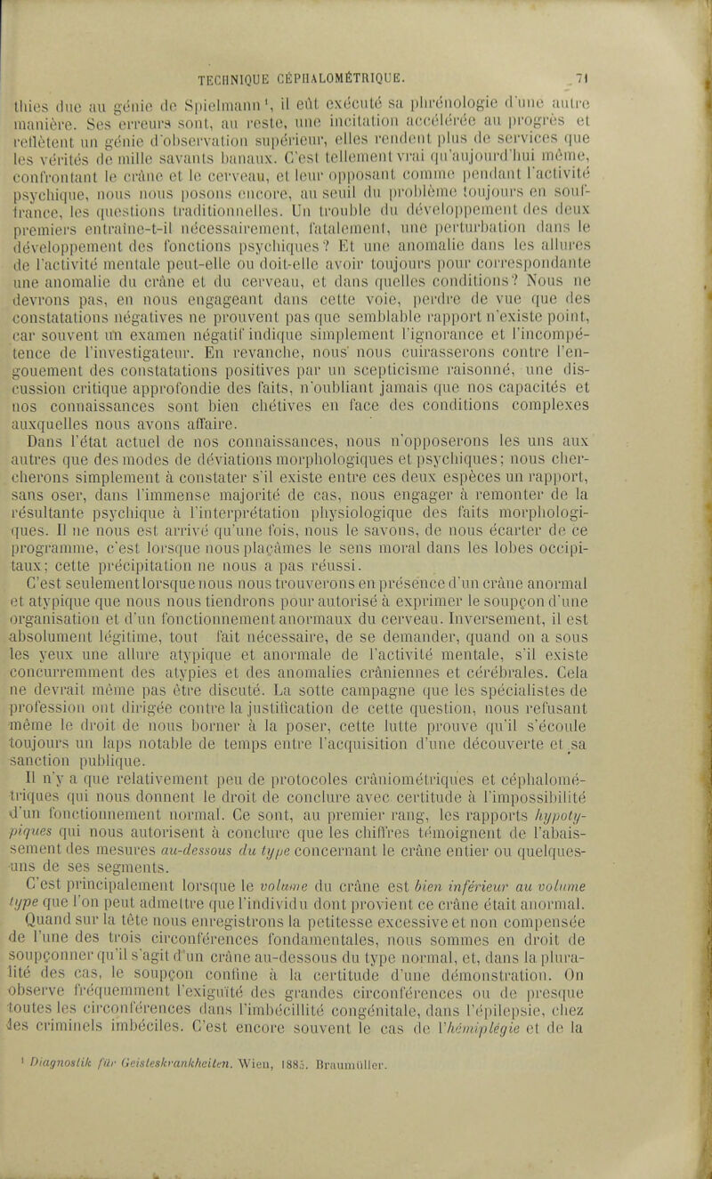 ihies due au génie de Spielmaniiil eût exécuté sa plu-éuologie dune autre manière. Ses en-eura sont, au reste, une incilalion aecéléi-éc au iirogrès et retlètent un génie dobscrvalion supérieur, elles rendcnit plus de services que les vérités de mille savants banaux. C'est tellement vi'ai qu'aujourd'hui môme, confrontant le crâne et le cerveau, et leur opposant comme pendant l'activité psychique, nous nous posons encore, au seuil du problème toujours en souf- france, les questions traditionnelles. Un trouble du déveloi)pemont des deux premiers enlraine-t-il nécessairement, fatalement, une perturbation dans le développement des fonctions psychiques? Et une anomalie dans les allures de l'activité mentale peut-elle ou doit-elle avoir toujours pour coi'respondante une anomalie du crâne et du cerveau, et dans quelles conditions? Nous ne devrons pas, en nous engageant dans cette voie, perdre de vue que des constatations négatives ne prouvent pas que semblable rapport n'existe point, car souvent un examen négatif indique simplement l'ignorance et l'incompé- tence de l'investigateur. En revanche, nous' nous cuirasserons contre l'en- gouement des constatations positives par un scepticisme raisonné, une dis- cussion critique approfondie des faits, n'oubliant jamais que nos capacités et nos connaissances sont bien chétives en face des conditions complexes auxquelles nous avons affaire. Dans l'état actuel de nos connaissances, nous n'opposerons les uns aux autres que des modes de déviations morphologiques et psychiques; nous cher- . cherons simplement à constater s'il existe entre ces deux espèces un rapport, sans oser, dans l'immense majorité de cas, nous engager à remonter de la résultante psychique à l'interprétation physiologique des faits morphologi- ques. Il ne nous est arrivé qu'une fois, nous le savons, de nous écarter de ce programme, c'est lorsque nous plaçâmes le sens moral dans les lobes occipi- taux; cette précipitation ne nous a pas réussi. C'est seulement lorsque nous nous trouverons en présence d'un crâne anormal et atypique que nous nous tiendrons pour autorisé à exprimer le soupçon d'une organisation et d'un fonctionnement anormaux du cerveau. Inversement, il est absolument légitime, tout fait nécessaire, de se demander, quand on a sous les yeux une allure atypique et anormale de l'activité mentale, s'il existe concurremment des atypies et des anomalies crâniennes et cérébrales. Cela ne devrait même pas être discuté. La sotte campagne que les spécialistes de profession ont dirigée contre la justilication de cette question, nous refusant •même le droit de nous borner à la poser, cette lutte prouve qu'il s'écoule toujours un laps notable de temps entre l'acquisition d'une découverte et^sa sanction publique. Il n'y a que relativement peu de protocoles crâniométriques et céplialomé- triques qui nous donnent le droit de conclure avec certitude à l'impossibilité û'un fonctionnement normal. Ce sont, au premier rang, les rapports hijpoty- piques qui nous autorisent à conclure que les chilTres témoignent de l'alDais- sement des mesures au-dessous du type concernant le crâne entier ou quelques- •uns de ses segments. C'est principalement lorsque le volume du crâne est bien inférieur au volume type que l'on peut admettre que l'individu dont provient ce crâne était anormal. Quand sur la tête nous enregistrons la petitesse excessive et non compensée de l'une des trois cii'conférences fondamentales, nous sommes en droit de soupçonner qu'il s'agit d'un crâne au-dessous du type normal, et, dans la plura- lité des cas, le soupçon contine à la certitude d'une démonstration. On observe fréquemment l'exiguïté des grandes circonférences ou de presque toutes les circonférences dans l'imbécillité congénitale, dans l'épilepsie, chez <!es criminels imbéciles. C'est encore souvent le cas de Vlicmiplégie et de la ' Diagnoslik ftir Geisleskranlihcilen. Wieu, 1885. Braumuller.