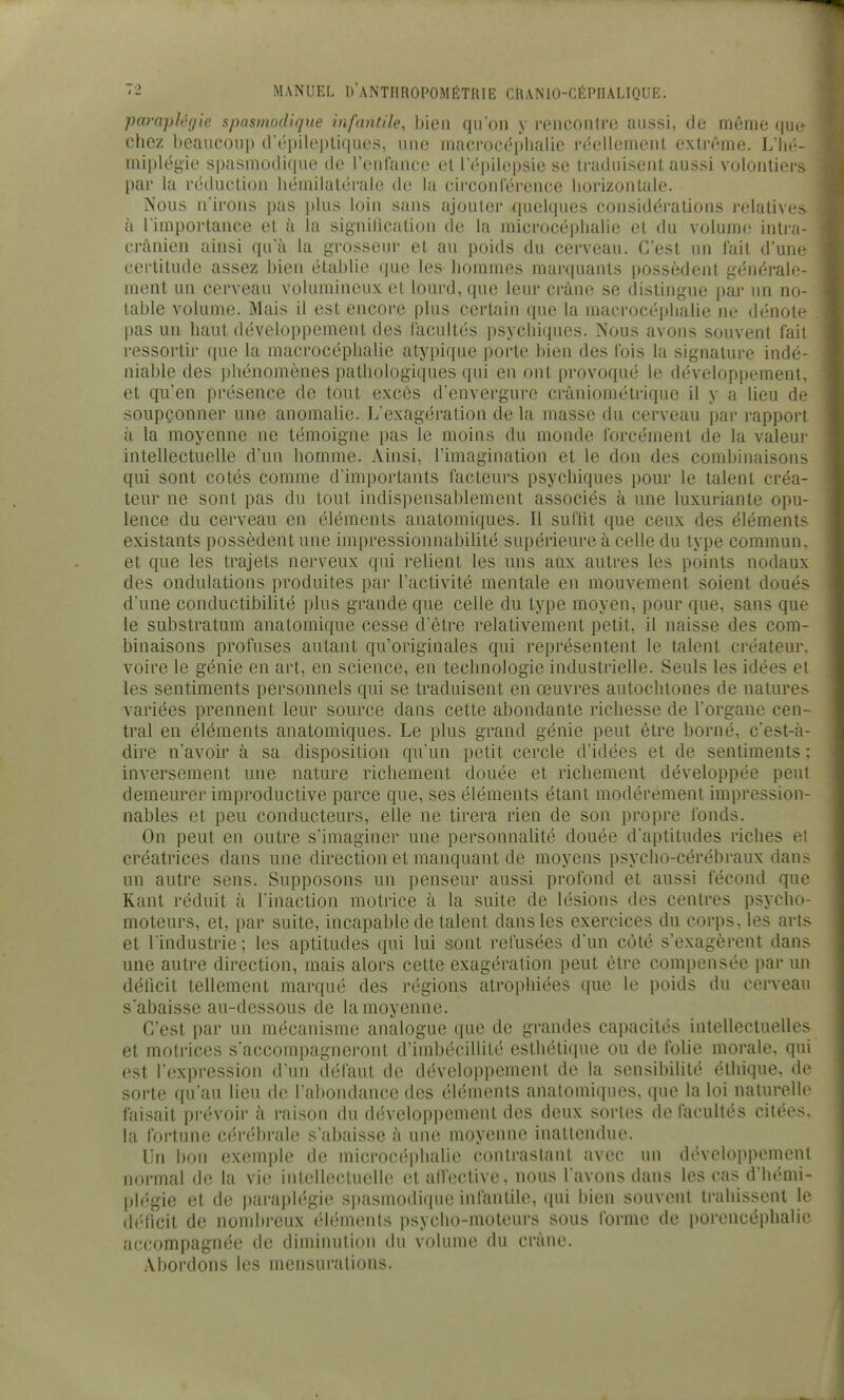 paraplégie spasmodique infantile, bien qu'on y renconlre aussi, de même que chez beaucoup trépilcpliques, une macrocëpbalie réellemenl extrême. L'Iié- miplégio spasniO(li(|U(' tic rcufance et r('pilo|)sie se traihiisenl aussi volontiers- par la réduction héinilalcrale de la circonlerence horizontale. Nous n'irons pas plus loin sans ajouter quelques considérations relatives à l'importance et k la signilication de la microcéphahe et du volume intra- erànien ainsi qu'à la grosseur et au poids du cerveau. C'est un fait d'une certitude assez bien établie que les hommes marquants possèdent générale- ment un cerveau volumineux et lourd, que leur crâne se distingue par un no- table volume. Mais il est encore plus certain que la macrocéphalie ne dénote pas un haut développement des facultés psychiques. Nous avons souvent fait ressortir que la macrocéphalie atypique porte bien des fois la signature indé- niable des phénomènes pathologiques qui en ont provoqué le développement, et qu'en présence de tout excès d'envergure crâniométrique il y a lieu de soupçonner une anomalie. L'exagération de la masse du cerveau par rapport à la moyenne ne témoigne pas le moins du monde forcément de la valeur intellectuelle d'un homme. Ainsi, l'imagination et le don des combinaisons qui sont cotés comme d'importants facteurs psychiques pour le talent créa- teur ne sont pas du tout indispensablement associés à une luxuriante opu- lence du cerveau en éléments anatomiques. Il suffit que ceux des éléments existants possèdent une impressionnabilité supérieure à cehe du type commun, et que les trajets nerveux qui relient les uns aux autres les points nodaux des ondulations produites par l'activité mentale en mouvement soient doués d'une conductibilité plus grande que celle du type moyen, pour que, sans que le substratum analomique cesse d'être relativement petit, il naisse des com- binaisons profuses autant qu'originales qui représentent le talent créateur, voire le génie en art, en science, en technologie industrielle. Seuls les idées et les sentiments personnels qui se traduisent en œuvres autochtones de natures variées prennent leur source dans cette abondante richesse de l'organe cen- tral en éléments anatomiques. Le plus grand génie peut être borné, c'est-à- dire n'avoir à sa disposition qu'un petit cercle d'idées et de sentiments : inversement une nature richement douée et richement développée peut demeurer improductive parce que, ses éléments étant modérément impression- nables et peu conducteurs, elle ne tirera rien de son propre fonds. On peut en outre s'imaginer une personnalité douée d'aptitudes riches et créatrices dans une direction et manquant de moyens psycho-cérébraux dans un autre sens. Supposons un penseur aussi profond et aussi fécond que Kant réduit à l'inaction motrice à la suite de lésions des centres psycho- moteurs, et, par suite, incapable de talent dans les exercices du corps, les arts et l'industrie ; les aptitudes qui lui sont refusées d'un côté s'exagèrent dans une autre direction, mais alors cette exagération peut être compensée par un déficit tellement marqué des régions atrophiées que le poids du cerveau s'abaisse au-dessous de la moyenne. C'est par un mécanisme analogue que de grandes capacités intellectuelles et moti'ices s'accompagneront d'imbécillité esthétique ou de folie morale, qui est l'expression d un défaut de développement de la sensibilité éthique, de sorte qu'au lieu de l'abondance des éléments anatomiques, que la loi naturelle faisait prévoir à raison du développement des deux sortes de facultés citées, la fortune cérébrale s'abaisse à une moyenne inattendue. Un bon exemple de microcéphahe contrastant avec un développement normal de la vie intollectucllo et alfective, nous l'avons dans les cas d'hémi- plégie et de paraplégie spasmodique infantile, qui bien souvent trahissent le déficit de nombreux éléments psycho-moteurs sous forme de porencéphalie accompagnée de diminution du volume du crâne. Abordons les mensurations.