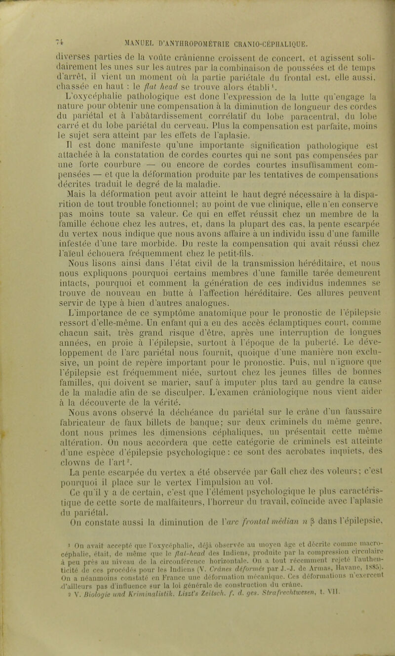 diverses parties de la voûte crânienne croissent de concert, et agissent soli- dairement les unes sur les autres par la combinaison de poussées et de temps darrèl, il vient un moment où la partie pai-iclale du frontal est, elle aussi, chassée en haut : le jlni head se trouve alors établi'. Loxycéphalie pathologique est donc l'expression de la lutte qu engage la nature pour obtenir une compensation à la diminution de longueur des cordes du pariétal et à l'abâtardissement corrélatif du lobe paracentral, du lobe carré et du lobe pariétal du cerveau. Plus la compensation est parfaite, moins le sujet sera atteint par les elï'ets de l'aplasie. Il est donc manifeste qu'une importante signihcation pathologique est attachée à la constatation de cordes courtes qui ne sont pas compensées par une forte courbure — ou encore de cordes courtes insufnsamment com- pensées — et que la déformation produite par les tentatives de compensations décrites traduit le degré de la maladie. !Mais la déformation peut avoir atteint le haut degré nécessaire à la dispa- rition de tout trouble fonctionnel; au point de vue clinique, elle n'en conserve pas moins toute sa valeur. Ce qui en elfet réussit chez un membre de la famille échoue chez les autres, et, dans la plupart des cas, la pente escarpée du vertex nous indique que nous avons aH'aire à un individu issu d'une famille infestée d'une tare morbide. Du reste la compensation qui avait réussi chez l'aïeul échouera fréquemment chez le petit-tils. Nous lisons ainsi dans l'état civil de la transmission héréditaire, et nous nous expliquons pourquoi certains membres d'une famille tarée demeurent intacts, pourquoi et comment la génération de ces individus indemnes se trouve de nouveau en butte à l'affection héréditaire. Ces allures peuvent servir de type à bien d'autres analogues. L'importance de ce symptôme anatomique pour le pronostic de l'épilepsie ressort d'elle-même. Un enfant qui a eu des accès éclamptiques court, comme chacun sait, très grand risque d'être, après une interruption de longues années, en proie à l'épilepsie, surtout à l'époque de la puberté. Le déve- loppement de l'arc pariétal nous fournit, quoique d'une manière non exclu- sive, un point de repère important pour le pronostic. Puis, nul n ignore que répilepsie est fréquemment niée, surtout chez les jeunes filles de bonnes familles, qui doivent se marier, sauf à imputer plus tard au gendre la cause de la maladie atin de se disculper. L'examen cràniologique nous vient aider à la découverte de la vérité. Nous avons observé la déchéance du pariétal sur le crâne d'un faussaire fabricateur de faux billets de banque; sur deux criminels du même genre, dont nous prîmes les dimensions céplialiques, un présentait cette même altération. On nous accordera que cette catégorie de criminels est atteinte d'une espèce d'épilepsie psychologique: ce sont des acrobates inquiets, des clowns de Part-. La pente escarpée du vertex a été observée par Gall chez des voleurs ; c'est poiu-quoi il place sur le vertex l'impulsion au vol. Ce qu'il y a de certain, c'est que l'élément psychologique le plus caractéris- tique de cette sorte de malfaiteurs, l'horreur du ii-avail. coïncide avec l'aplasie du pariétal. On constate aussi la diminution de Varc frontal médian n ^ dans l'épilepsie. 1 On avait accppté ffuc roxycôphalie, obsorvc'c au inoyon âge et docrito oomnio niacro- céphalic, était, de iiiômc que le /lal-hcad des Indiens, produite par la compression circulaire à peu prés au niveau de la circonférence horizontale. On a tout rcccninicnt rejeté l'authen- ticité (le CCS procédés pour les Indiens (V. Crânes déformés par .1.-J. de Armas, Havane, 1S85). On a néanmoins constaté en l-'rance une défornialion uiécani(iue. Ces défornialions n'eNcrceut ^railleurs pas d'iuauence sur la loi générale de construction du crâne. 2 V. Biologie und Krhninalistik. LiszCs Zeilsch. f. d. gc.i. Strafrpchtweseu. t. Ml.