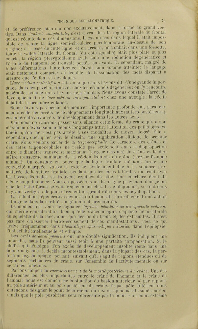 tU, (le préférence, bien que non exclusivement, dans la forme du grand ver- tige. Dans l'aphasie congénitale, c'esl à vrai dire la région laléi'ale du frontal qui est réduite dans ses dimensions. Il est un cas dans lequel il était impos- sible de sentir la ligne semi-circulaire péri-temporale au-dessus de son origine; à la base de cette ligne, et en arrière, on tombait dans une fossette, toute la vallée latérale du l'ronlal (du côté gauche) était plus plate et |)h]s courte, la région ptérygoïdieiH)e avait subi une i-éduction dégénéralive et l'écaillc du temporal se trouvait portée en avant. Et cependant, malgré de telles déformations, l'intelligence n'avait subi aucune atteinte; le langage ('tait nettement compris; ce trouble de l'association des mots disparut à mesure que l'enfant se développa. L'arc médian collectif n a est, ainsi que nous l'avons dit, d'une grande impor- tance dans les psycliopatliies et chez les criminels dégénérés; on l'y rencontre misérable, comme nous l'avons déjà montré. Nous avons constaté l'arrêt de développement de Varc médian inter-pariélal nt chez une aveugle; la cécité datait de la première enfance. Nous n'avons pas besoin de montrer l'importance profonde qui, parallèle- ment à celle des arrêts de développements longitudinaux (antéro-postérieurs), est inhérente aux aiTêts de développement dans les autres sens. Mais nous ne saurions passer sous silence cette forme du crâne qui, à son maximum d'expansion, a depuis longtemps attitré l'attention des patbologistes, tandis qu'on ne s'est pas arrêté à ses modalités de moyen degré. Elle a cependant, quel qu'en soit le dessin, une signification clinique de premier ordre. Nous voulons parler de la irUjonocéphalie. Le caractère des crânes et des têtes trigonocéphales ne réside pas seulement dans la disproportion entre le diamètre transverse maximum (largeur maxima) du crâne et le dia- mètre transverse minimum de la région frontale du crâne (largeur frontale minima). On constate en outre que la ligne frontale médiane forme une convexité marquée, voussure externe évidemment due à la soudure pré- maturée de la suture frontale, pendant que les faces latérales du front avec les bosses frontales se trouvent rejetées de côté, leur courbure étant du même coup diminuée. Nous en possédons un beau type provenant d'un jeune suicide. Cette forme se voit fréquemment chez les épileptiques, surtout dans le grand vertige; elle joue siîrement un grand rôle dans les psychopathies. La réduction dégénérative des arcs du temporal a probablement une action pathogène dans la surdité congénitale et prématurée. Le moment est venu de signaler Vaplasie hémilatérale du squelette ci-ânien, qui mérite considération bien qu'elle s'accompagne d'aplasie hémi-latérale du squelette de la face, ainsi que des os du tronc et des extrémités. Il n'est pas rare d'observer l'entre-croisement de ces manifestations; c'est ce qui arrive fréquemment dans Vhém,iplégie spasmodique infantile, dans l'épilepsie, l'imbécillité intellectuelle et éthique. Les excès de développement ont une double signification. Ils indiquent une anomalie, mais ils peuvent aussi tenir à une parfaite compensation. Si le chiffre qui témoigne d'un excès de développement insolite reste dans une bonne moyenne, il décèle incontestablement, dans la plupart des cas, la per- fection psychologique, portant, suivant qu'il s'agit de régions étendues ou de segments particuliers du crâne, sur l'ensemble de l'activité mentale ou sur certaines fonctions. Parlons un peu du raccourcissement de la moitié postérieure du crâne. Une des différences les plus importantes entre le crâne de l'homme et le crâne de l'animal nous est donnée par la situation du basion antérieur [b) par rapport au pôle antérieur et au pôle postérieur du crâne. Et par pôle antérieur nous entendons désigner le point de la racine du nez ou épine nasale supérieure tandis que le pôle postérieur sera représenté par le point o ou point extrême