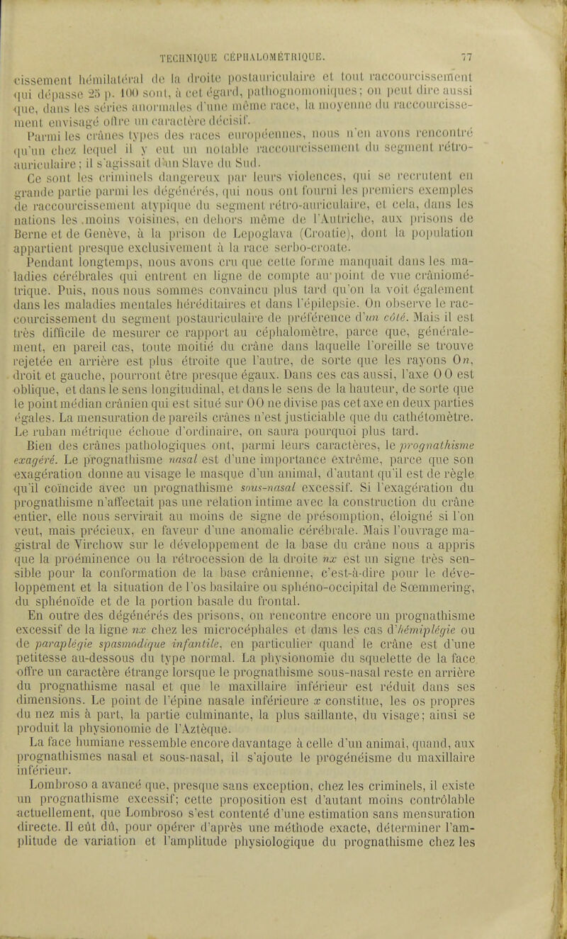 cissement hémilaléral do la droite |)Oslaiiric'ulaii'0 et tout raccourcissement qui dépasse ^23 p. U>0 sonl, à cet égard, palhognouu)iU(iues; ou peut dire aussi ([ue, daus les séries auoruiales d'une même race, la moyenne du raccourcisse- ment envisagé odre un caractère décisil. i^armi les crânes types des races européennes, iu)us n'en avons rencontré (|uun clie/. lequel il y eut un notable i-accourcisseuuMit du segment rétro- auriculaire ; il sagissait d-unSlave du Sud. Ce sont les criminels dangereux par leurs violences, fpii se recrutent en grande partie parmi les dégénérés, (jui nous ont fourni les [)reniiers exemples de raccourcissement atypique du segment rétro-aui'iculaire, et cela, dans les nations les .moins voisines, en dehors même de TAutricIie, aux jjrisons de Berne et de Genève, à la prison de Lepoglava (Croatie), dont la population appartient presque exclusivement à la race serbo-croate. Pendant longtemps, nous avons cru que cette forme manquait dans les ma- ladies cérébrales qui entrent en ligne de conqDte au'point de vue cràniomé- irique. Puis, nous nous sommes convaincu plus tard qu'on la voit également dans les maladies mentales héréditaires et dans l'épilepsie. On observe le rac- courcissement du segment postauriculaire de préférence cVun cûié. Mais il est très difficile de mesurer ce rapport au céphalomètre, parce que, générale- ment, en pareil cas, toute moitié du crâne dans laquelle l'oreille se trouve rejetée en arrière est plus étroite que l'autre, de sorte que les rayons On, droit et gauche, pourront être presque égaux. Dans ces cas aussi, l'axe 0 0 est oblique, et dans le sens longitudinal, et dans le sens de la hauteur, de sorte que le point médian crânien qui est situé sur 00 ne divise pas cet axe en deux parties égales. La mensuration de pareils crânes n'est justiciable que du cathétomètre. Le ruban métrique échoue d'ordinaire, on saura pourquoi plus tard. Bien des crânes pathologiques ont, parmi leurs caractères, le prognathisme exagéré. Le prognathisme nasal est d'une importance extrême, parce que son ■exagération donne au visage le masque d'un animal, d'autant qu'il est de règle qu'il coïncide avec un prognathisme sous-nasai excessif. Si l'exagération du prognathisme n'affectait pas une relation intime avec la construction du crâne ■entier, elle nous servirait au moins de signe de présomption, éloigné si l'on veut, mais précieux, en faveur d'une anomalie cérébrale. Mais l'ouvrage ma- gistral de Virchow sur le développement de la base du crâne nous a appris que la proéminence ou la rétrocession de la droite nx est un signe très sen- sible pour la conformation de la base crânienne, c'est-à-dire pour le déve- loppement et la situation de l'os basilaire ou sphéno-occipital de Sœmmering, du sphénoïde et de la portion basale du frontal. En outre des dégénérés des prisons, on rencontre encore un prognathisme excessif de la ligne nx chez les microcéphales et dans les cas à'hémiplégie ou de paraplégie spasmndique infantile, en particulier quand le crâne est d'une petitesse au-dessous du type normal. La physionomie du squelette de la face, offre un caractère étrange lorsque le prognathisme sous-nasal reste en arrière du prognathisme nasal et que le maxillaire inférieur est réduit dans ses dimensions. Le point de l'épine nasale inférieure x constitue, les os propres du nez mis à part, la partie culminante, la plus saillante, du visage; ainsi se produit la physionomie de l'Aztèque. La face humiane ressemble encore davantage à celle d'un animai, quand, aux prognathismes nasal et sous-nasal, il s'ajoute le progénéisme du maxillaire inférieur. Lombroso a avancé que, presque sans exception, chez les criminels, il existe un prognathisme excessif; cette proposition est d'autant moins contrôlable actuellement, que Lombroso s'est contenté d'une estimation sans mensuration directe. Il eût dû, pour opérer d'après une méthode exacte, déterminer l'am- plitude de variation et l'amplitude physiologique du prognathisme chez les