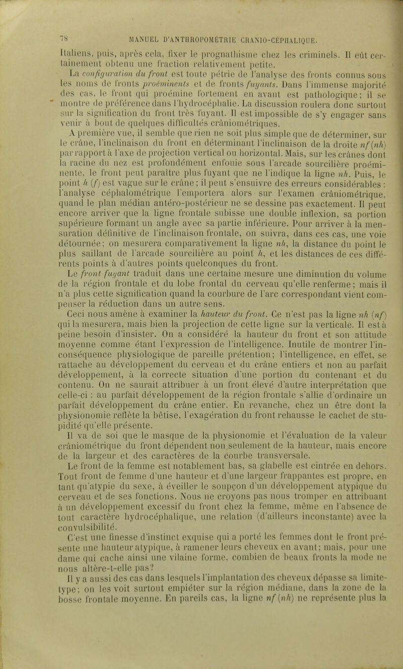 Italiens, puis, après cela, fixer le proyiialhisiiie chez les criminels. Il eût cei-- lainemenl obtenu une fraction relativement jjetite. La con/i(jiimlion du front est toute |)ûtrie de l'analyse des fronts connus sous les noms de fronts proéminents et de fronts/i^yrai^s. Dans l immense majorité des cas, le front qui proémine fortement en avant est pathologique; il se ' montre de préférence dans rhydrocéplialic. La discussion roulera donc surtout sur la signitication du front très fuyant. Il est impossible de s'y engager sans venir à bout de quelques difiicultés crâniométriques. A première vue, il semble que rien ne soit plus simple que de déterminer, sur le crâne, l'inclinaison du front en détermiiuint l'inclinaison de la droite nf{nh par rapport à l'axe de projection vertical ou horizontal. Mais, sur les crânes dont la racine du nez est profondément enfouie sous l'arcade sourcilière proémi- nente, le front peut paraître plus fuyant que ne l'indique la ligne nh. Puis, le point h (/') est vague sur le crâne ; il peut s'ensuivre des erreurs considérables : l'analyse céphalomélrique l'emportera alors sur l'examen cràniométrique. quand le plan médian antéro-postérieur ne se dessine pas exactement. Il peut encore arriver que la ligne frontale subisse une double inflexion, sa portion supérieure formant un angle avec sa partie inférieure. Pour arriver à la men- suration délinitive de l'inclinaison frontale, on suivra, dans ces cas, une voie détournée: on mesurera comparativement la ligne n/i, la distance du point le plus saillant de l'arcade sourcilière au point A, et les distances de ces diffé- rents points à d'autres points quelconques du front. Le front fui/ant traduit dans une certaine mesure une diminution du volume de la région frontale et du lobe frontal du cerveau qu'elle renferme; mais il n'a plus cette signitication quand la courbure de l'arc correspondant vient com- penser la réduction dans un autre sens. Ceci nous amène à examiner la hauteur du front. Ce n'est pas la ligne nh [nf) qui la mesurera, mais bien la projection de cette ligne sur la verticale. Il esta peine besoin d'insister. On a considéré la hauteur du front et son attitude moyenne comme étant l'expression de l'intelligence. Inutile de montrer l'in- conséquence physiologique de pareille prétention; l'intelligence, en effet, se rattache au développement du cerveau et du crâne entiers et non au parfait développement, à la correcte situation d'une portion du contenant et du contenu. On ne saurait attribuer à un front élevé d'autre interprétation que celle-ci : au parfait développement de la région frontale s'allie d'ordinaire un parfait développement du crâne entier. En revanche, chez un être dont la physionomie reflète la bêtise, l'exagération du front rehausse le cachet de stu- pidité qu'elle présente. Il va de soi que le masque de la physionomie et l'évaluation de la valeur cràniométrique du front dépendent non seulement de la hauteur, mais encore de la largeur et des caractères de la courbe transversale. Le front de la femme est notablement bas, sa glabelle est cintrée en dehors. Tout front de femme d'une hauteur et d'une largeur IVappantes est propre, en tant qu atypie du sexe, à éveiller le soupçon d'un développement atypique du cerveau et de ses fonctions. Nous ne croyons pas nous tromper en attribuant à un développement excessif du front chez la femme, même en l'absence de tout caractère hydrocéphalique, une relation (d'ailleurs inconstante) avec la Gonvulsibilité. C'est une finesse d'instinct exquise qui a i)orté les femmes dont le front pré- sente une hauteur atypique, à ramener leurs cheveux en avant; mais, pour une dame qui cache ainsi une vilaine forme, combien de beaux fronts la mode ne nous altère-t-elle pas? Il y a aussi des cas dans lesquels l'implantation des cheveux dépasse sa limite- type; on les voit surtout empiéter sur la région médiane, dans la zone de la bosse frontale moyenne. En pareils cas, la ligne nf [nh) ne représente plus la