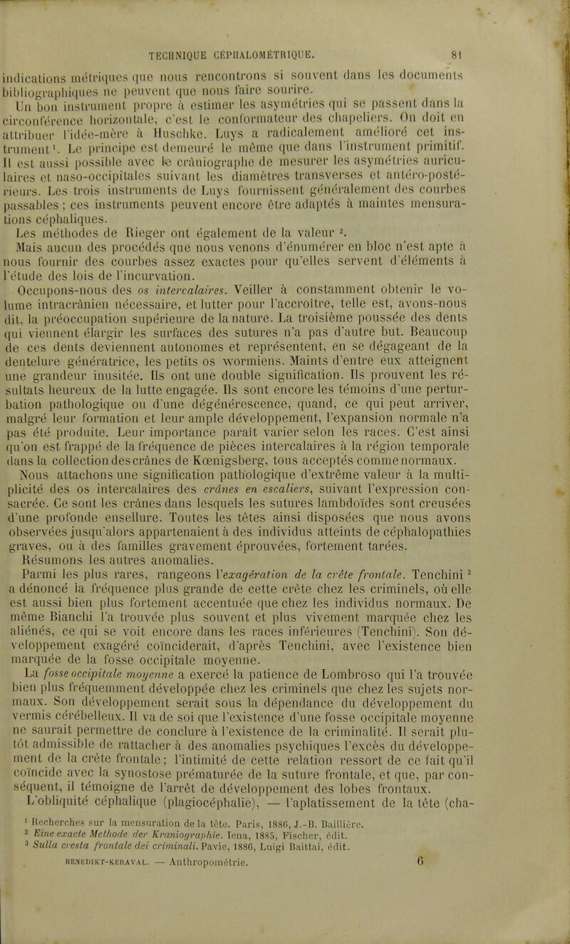 iiulicalions métriiiaes ([iie nous rencontmns si souvent dans les documents bibliographkiues ne [)euvont que nous l'aire sourire. Un bon instrument propre à estimer les asymétries qui se passent dans la circonterence horizontale, c'est le conlormateur des chapeliers. On doit en attribuer ridée-mère à Huschke. Luys a radicalement amélioré cet ins- trument'. Le principe est demeuré le même que dans Tinstrument primitif. 11 est aussi possible avec te cràniographe de mesurer les asymétries auricu- laires et naso-occipitales suivant les diamètres transverses et antéro-posté- rieurs. Les trois instruments de Luys Ibnrnissent généi-alement des courbes passables ; ces instruments peuvent encore être adaptés à maintes mensura- tions céphaliques. Les méthodes de Rieger ont également de la valeur 2. Mais aucun des procédés que nous venons d'énumérer en bloc n'est apte à nous Iburnir des courbes assez exactes pour qu'elles servent d'éléments à l'étude des lois de l'incurvation. Occupons-nous des os intercalaires. 'Veiller à constamment obtenir le vo- lume intracrànien nécessaire, et lutter pour l'accroître, telle est, avons-nous dit, la préoccupation supérieure de la nature. La troisième poussée des dents qui viennent élargir les surfaces des sutures n'a pas d'autre but. Beaucoup de ces dents deviennent autonomes et représentent, en se dégageant de la dentelure génératrice, les petits os wormiens. Maints d'entre eux atteignent une grandeur inusitée. Ils ont une double signification. Ils prouvent les ré- sultats heureux de la lutte engagée. Ils sont encore les témoins d'une pertur- bation pathologique ou d'une dégénérescence, quand, ce qui peut arriver, malgré leur formation et leur ample développement, l'expansion normale n'a pas été produite. Leur importance parait varier selon les races. C'est ainsi qu'on est frappé de la fréquence de pièces intercalaires à la région temporale dans la collection des crânes de Kœnigsberg, tous acceptés comme normaux. Nous attachons une signification pathologique d'extrême valeur à la multi- plicité des os intercalaires des crânes en escaliers, suivant l'expression con- sacrée. Ce sont les crânes dans lesquels les sutures lambdoïdes sont creusées d'une profonde ensellure. Toutes les têtes ainsi disposées que nous avons observées jusqu'alors appartenaient à des individus atteints de céphalopathies graves, ou à des familles gravement éprouvées, fortement tarées. Résumons les autres anomalies. Parmi les plus rares, rangeons Vexagération de la crête frontale. Tenchini ^ a dénoncé la fréquence plus grande de cette crête chez les criminels, où elle est aussi bien plus fortement accentuée que chez les individus normaux. De même Blanchi l'a trouvée plus souvent et plus vivement marquée chez les aliénés, ce qui se voit encore dans les races inférieures (Tenchini). Son dé- veloppement exagéré coïnciderait, d'après Tenchini, avec l'existence bien marquée de la fosse occipitale moyenne. La fosse occipitale moyenne a exercé la patience de Lombroso qui l'a trouvée bien plus fréquemment développée chez les criminels que chez les sujets nor- maux. Son développement serait sous la dépendance du développement du vermis cérébelleux. Il va de soi que l'existence d'une fosse occipitale moyenne ne saurait permettre de conclure à l'existence de la criminalité. Il serait plu- tôt admissible de rattacher à des anomahes psychiques l'excès du développe- ment de la crête frontale; l'intimité de cette relation ressort de ce fait qu'il coïncide avec la synostose prématurée de la suture frontale, et que, par con- séquent, il témoigne de l'arrêt de développement des lobes frontaux. L'obliquité céphalique (plagiocéphalie), — l'aplatissement de la tête (cha- » Recherches sur la mensuration de la tùtc. Paris, 1880, .I.-B. Bailliùrc. 2 Eine exacte Met/iode der Kraniograpfiie. Icua, 1885, Fischer, éJit. 3 Sulla cresla frontale dei criminali.PsLvie, 1886, Luigi Baittai, cdit.