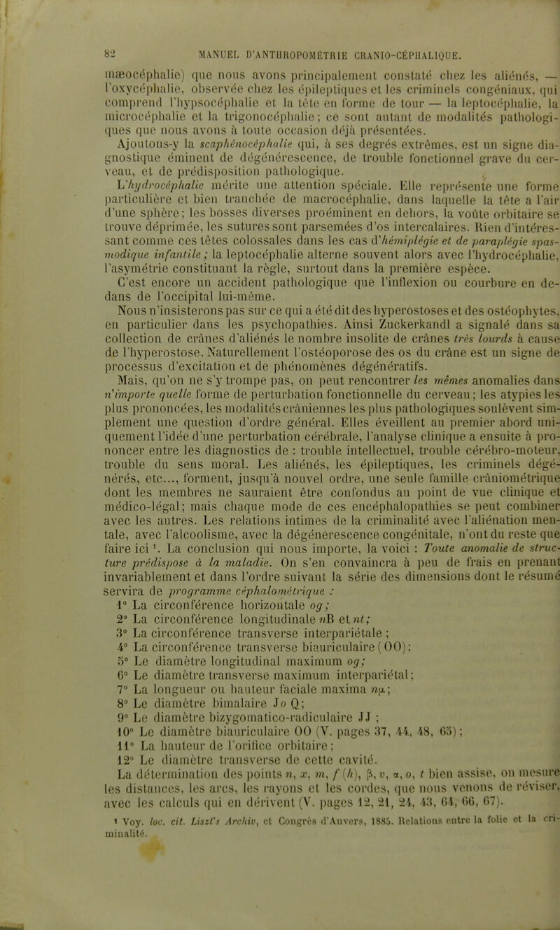 maeocôpluilie) que nous avons principalement constaté cliez les aliénés, — roxyc('phalie, observée chez les épilepliques et les criminels congéniaux, qui compreiul riiypsocéphalie et la tète en l'orme de tour — la leptocéplialie, la microcéphalie et la trigonocéplialie ; ce sont autant de modalités pathologi- ques que nous avons à toute occasion déjà présentées. Ajoutons-y la scaphénocéphulie qui, à ses degrés extrêmes, est un signe dia- gnostique éminent de dégénérescence, de trouble fonctionnel grave du cei- veau, et de prédisposition pathologique. L'hydrocéphalie mérite une attention spéciale. Elle représente une forme particulière et bien tranchée de macrocéphalie, dans laquelle la tête a l'air d'une sphère; les bosses diverses proéminent en dehors, la voûte orbitaire se trouve déprimée, les sutures sont parsemées d'os intercalaires. Rien d'intéres- sant comme ces têtes colossales dans les cas d'hémiplégie et de paraplégie spas- modique infantile ; la leptocéphalie alterne souvent alors avec l'hydrocéphalie, l'asymétrie constituant la règle, surtout dans la première espèce. C'est encore un accident pathologique que l'intlexion ou courbure en de- dans de l'occipital lui-même. Nous n'insisterons pas sur ce qui a été dit des hyperostoses et des ostéophytes, en particulier dans les psychopathies. Ainsi Zuckerkandl a signalé dans sa collection de crânes d'aliénés le nombre insolite de crânes très lourds à cause de l'hyperostose. Naturellement l'ostéoporose des os du crâne est un signe de processus d'excitation et de phénomènes dégénératifs. Mais, qu'on ne s'y trompe pas, on peut rencontrer les mêmes anomalies dans n'importe quelle forme de perturbation fonctionnelle du cerveau; les atypiesles plus prononcées, les modalités crâniennes les plus pathologiques soulèvent sim- plement une question d'ordre général. Elles éveillent au premier abord uni- quement l'idée d'une perturbation cérébrale, l'analyse clinique a ensuite à pro- noncer entre les diagnostics de : trouble intellectuel, trouble cérébro-moteur, trouble du sens moral. Les ahénés, les épileptiques, les criminels dégé- nérés, etc., forment, jusqu'à nouvel ordre, une seule famille crâniométrique dont les membres ne sauraient être confondus au point de vue clinique et médico-légal; mais chaque mode de ces eiicéphalopathies se peut combiner avec les autres. Les relations intimes de la criminalité avec l'aliénation men- tale, avec l'alcoolisme, avec la dégénérescence congénitale, n'ont du reste que faire ici ^ La conclusion qui nous importe, la voici : Toute anomalie de struc- ture prédispose à la maladie. On s'en convaincra à peu de frais en prenant invariablement et dans l'ordre suivant la série des dimensions dont le résumé servira de programme céphalométrique : i La circonférence horizontale og; 2° La circonférence longitudinale nB etnt; 3° La circonférence transverse interpariétale ; A° La circonférence transverse biauriculaire (00); 5° Le diamètre longitudinal maximum og; 6° Le diamètre transverse maximum interpariétal; 7 La longueur ou hauteur faciale maxima wix; 8° Le diamètre bimalaire Jo Q; 9° Le diamètre bizygomatico-radiculaire JJ ; iO° Le diamètre biauriculaire 00 (V. pages 37, 44, 48, Go); 11° La hauteur de l'orilicc orbitaire ; 12° Le diamètre transverse de cette cavité. La détermination des points n, x, m, f (/i), p, u, o, o, t bien assise, on mesure les distances, les arcs, les rayons et les cordes, que nous venons de réviser, avec les calculs qui en dérivent (V. pages 12, 21, 24, 43, 04, t)6, (37). < Voy. loc. cit. Liszl's Arcliiv, et Congrès d'Anvers, 1885. Relations entre la folie et la cri- minalité.