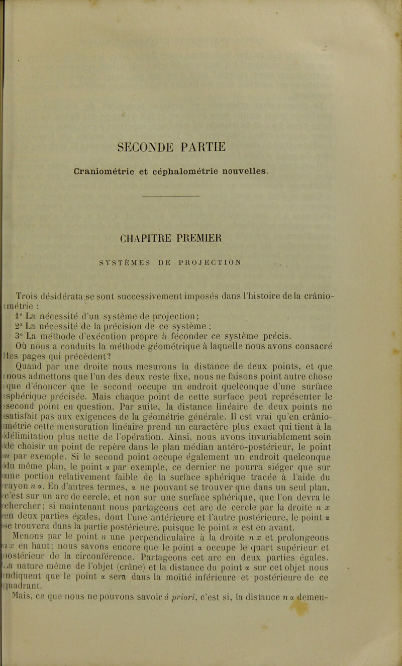 I SECONDE PARTIE Craniométrie et céphalométrie nouvelles. CHAPITRE PREMIER SYSTÈMES DE PROJECTION Trois désidérata se sont successivement imposés dans l'histoire delà crânio- :inétrie : 1 La nécessité d'un système de projection; ^2° La nécessité de la précision de ce système ; 3 La méthode d'exécution propre à féconder ce système précis. Où nous a conduits la méthode géométrique à laquelle nous avons consacré lies pages qui précèdent? Quand par une droite nous mesurons la distance de deux points, et que I nous admettons que l'un des deux reste fixe, nous ne faisons point autre chose que d'énoncer que le second occupe un endroit quelconque d'une surface -sphérique précisée. Mais chaque point de cette surface peut représenter le ^second point en question. Par suite, la distance Hnéaire de deux points ne ^satisfait pas aux exigences de la géométrie générale. Il est vrai qu'en cranio- métrie cette mensuration linéaire prend un caractère plus exact qui tient à la idélimitation plus nette de l'opération. Ainsi, nous avons invariablement soin •ide choisir un point de repère dans le plan médian antéro-postérieur, le point m par exemple. Si le second point occupe également un endroit quelconque '!du même plan, le point a par exemple, ce dernier ne pourra siéger que sur :-une portion relativement faible de la surface sphérique tracée à l'aide du rayon n a. Eu d'autres termes, a ne pouvant se trouver que dans un seul plan, ' C'est sur un arc de cercle, et non sur une surface sphérique, que l'on devra le 'Chercher; si maintenant nous partageons cet arc de cercle par la droite n x ■ en deux parties égales, dont l'une antérieure et l'autre postérieure, le point a se trouvera dans la partie postérieure, puisque le point n est en avant. Menons par le point n une perpendiculaire à la droite n a? et prolongeons nx en haut; nous savons encore que le point a occupe le quart supérieur et postérieur de la circonférence. Partageons cet arc en deux parties égales, '..a nature même de l'objet (crâne) et la distance du point a sur cet objet nous indiquent que le point a sera dans la moitié inférieure et postérieure de ce luadrant. Mais, ce que nous ne pouvons savoir à priori, c'est si, la distance n a demeu-