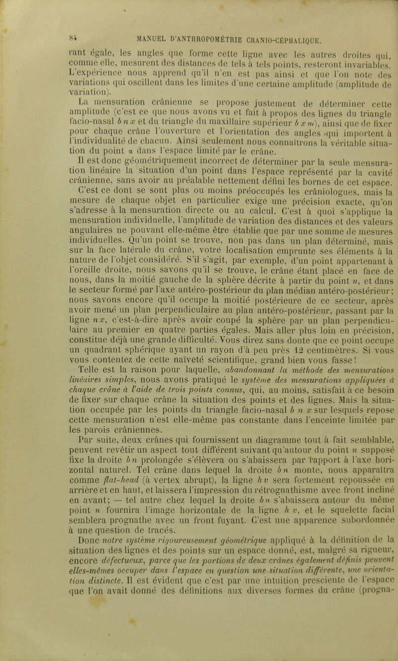 rant ëgjile, les angles (pie rorme cette ligne avec les autres droites qui, comme elle, mesurent des distancées de tels à tels points, resteront invariables. L'expérience nous apprend (lu'il n'en est pas ainsi et que I on note des variations qui oscillent dans les limites d'une certaine amplitude (amplitude de variation). La mensuration crânienne se propose justement de détei-miner cette amplitude (c'est ce que nous avons vu et fait à propos des lignes du triangle l'acio-nasal ô n a? et du triangle du maxillaire supérieur b x »/), ainsi que de lixer pour chaque crâne l'ouverture et l'orientation des angles Kjui importent à l'individualité de chacun. Ainsi seulement nous connaîtrons la véritable .situa- tion du point a dans l'espace limité par le crâne. Il est donc géométriquement incorrect de déterminer par la seule mensura- tion linéaire la situation d'un point dans l'espace représenté par la cavité crânienne, sans avoir au préalable nettement défini les bornes de cet espace. C'est ce dont se sont plus ou moins préoccupés les crâniologues, mais la mesure de chaque objet en particuUer exige une précision exacte, qu'on s'adresse à la mensuration directe ou au calcul. C'est à quoi s'applique la mensuration individuelle, l'amplitude de variation des distances et des valeurs angulaires ne pouvant elle-même être étabhe que par une somme de mesures individuelles. Qu'un point se trouve, non pas dans un plan déterminé, mais sur la face latérale du crâne, votre localisation emprunte ses éléments à la nature de l'objet considéré. S'il s'agit, par exemple, d'un point appartenant à l'oreille droite, nous savons qu'il se trouve, le crâne étant placé en lace de nous, dans la moitié gauche de la sphère décrite à partir du point ??, et dans le secteur formé par l'axe antéro-postérieur du plan médian antéro-postérieur; nous savons encore qu'il occupe la moitié postérieure de ce secteur, après avoir meaé un plan perpendiculaire au plan antéro-postérieur, passant par la hgne nx, c'est-à-dire après avoir coupé la sphère par un plan perpendicu- laire au premier en quatre parties égales. Mais aller plus loin en précision, constitue déjà une grande difficulté. Vous direz sans doute que ce point occupe un quadrant sphérique ayant un rayon d'à peu près 12 centimètres. Si vous vous contentez de cette naïveté scientifique, grand bien vous fasse ! Telle est la raison pour laquelle, abandonnant la méthode des mensurations linéaires simples, nous avons pratiqué le système des mensurations appliquées à chaque crâne à l'aide de trois points connus, qui, au moins, satisfait à ce besoin de fixer sur chaque crâne la situation des points et des lignes. Mais la situa- tion occupée par les points du triangle facio-nasal b n x sur lesquels repose cette mensuration n'est elle-même pas constante dans l'enceinte limitée par les parois crâniennes. Par suite, deux crânes qui fournissent un diagramme tout à fait semblable, peuvent revêtir un aspect tout difl'érent suivant qu'autour du point n supposé fixe la droite bn prolongée s'élèvera ou s'abaissera par rapport à l'axe hori- zontal naturel. Tel crâne dans lequel la droite bn monte, nous apparaîtra comme flat-head (à vertex abrupt), la ligne h v sera fortement repoussée en arrière et en haut, et laissera l'impression du rétrognathisme avec front incliné en avant; — tel autre chez lequel la droite bn s'abaissera autour du même point n fournira l'image horizontale de la ligne A y, et le squelette facial semblera prognathe avec un front fuyant. C'est une apparence subordonnée à une question de tracés. Donc notre système rujourcusement géométrique appliqué à la définition de la situation des lignes et des points sur un espace donné, est, malgré sa rigueur, encore défectueux, parce que les portions de deux crânes également définis peuvent elles-mêmes occuper dans l'espace en question une silualion différenle, une orienta- tion distincte. Il est évident que c'est par une intuition prescienle de l'espace que l'on avait donné des définitions aux diverses formes du crâne (progna-