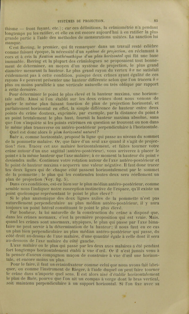 ihisme — Iront fuyant, etc.) ; car ces ddlinitions, la craniométrie n'a pendant longtemps pu les ralilier, et elle en est encore aujourd'hui à en ratilier la plus grande partie à l'aide des méthodes de mensurations usitées. La sanction lui manque. C'est Ihering, le premier, qui lit remarquer dans im travail resté célèbre comme faisant époque, la nécessité d'un snslcmo. de projection, en réclamant à cors et à cris la fixation mathémathiqne tVun plan horizontal qui fût une hase immuable. Ihering et la plupart des cràniologues se proposaient tout bonne- ment de déterminer, au moyen d'un système de projection, le plus grand diamètre mesurant la hauteur. Le plus grand rayon du verlex b v ne satisfait évidemment pas à cette condition, puisque deux crânes ayant égalité de ces rayons b v peuvent présenter une hauteur différente selon (|ue l'on tracera b v plus ou moins parallèle à une verticale naturelle ou très oblique par rapport à cette dernière. Pour déterminer le point le plus élevé et la hauteur maxima, une horizon- tale suflit. Ainsi si l'on établit sur les deux crânes dont nous venons de parler le même plan faisant fonction de plan de projection horizontal, et parfaitement horizontal en effet, la simple différence de hauteur entre deux points du crâne douteux, exprimée, par exemple, par la distance du point b au point brutalement le plus haut, fournit la hauteur maxima absolue, sans que l'on s'inquiète si les points extrêmes en question se trouvent ou non dans le même plan transverse ou antéro-postérieur perpendiculaire à l'horizontale. Quel est donc alors le plan horizontal naturel? Baër a, comme horizontale, proposé la ligne qui passe au niveau du sommet de la pommette malaire. Or, que faire d'un seul axe quand il s'agit de projec- tion? rien. Tracez cet axe malaire horizontalement, et faites tourner votre crâne autour d'un axe sagittal (antéro-postérieur), vous arriverez à placer le pointu à la même hauteur que l'axe malaire; à ce moment la hauteur du point v deviendra nulle. Continuez votre rotation autour de l'axe antéro-postérieur et le point de hauteur maxima v acquerra une valeur négative. Il faut donc tracer les deux lignes qui de chaque côté passent horizontalement par le sommet de la pommette ; le plan qui les contiendra toutes deux sera réellement un plan de projection (Voy. lig. 5). Dans ces conditions, est-ce bien sur le plan médian antéro-postérieur, comme semble nous l'indiquer notre conception instinctive de l'espace, qu'il existe un point quelconque représentant le point le plus élevé? Si le plan anatomique des deux lignes axiles de la pommette n'est pas naturellement perpendiculaire au plan médian antéro-postérieur, il y aura toujours un point latéral constituant le point le plus élevé. Par bonheur, la loi naturelle de la construction du crâne a disposé que, dans les crânes normaux, c'est la première proposition qui est vraie. Mais, quand les crânes sont anormaux, atypiques, le plan qui passe par l'axe bima- laire ne peut servir à la détermination de la hauteur ; il nous faut en ce cas un plan bien perpendiculaire au plan médian antéro-postérieur qui passe, du côté droit au-dessus de l'axe malaire, d'une quantité égale à celle dont il sera au-dessous de l'axe malaire du côté gauche. L'axe malaire ou le plan qui passe par les deux axes malaires a été pendant fort longtemps horizontalement établi à vue d'œil. Or il n'est jamais venu à la pensée d'aucun compagnon maçon de construire à vue d'œil une horizon- tale, et encore moins un plan. Pour le faire, il faut un crâniofixateur comme celui que nous avons fait fabri- quer, ou comme l'instrument de Rieger, à l'aide duquel on peut faire tourner le crâne dans n'importe quel sens. Il est alors aisé d'établir horizontalement le plan de Baër, pourvu que l'on ait un compas à verge dont le bras vertical, .soit maintenu perpendiculaire à un support horizontal. Si l'on fixe avec sa