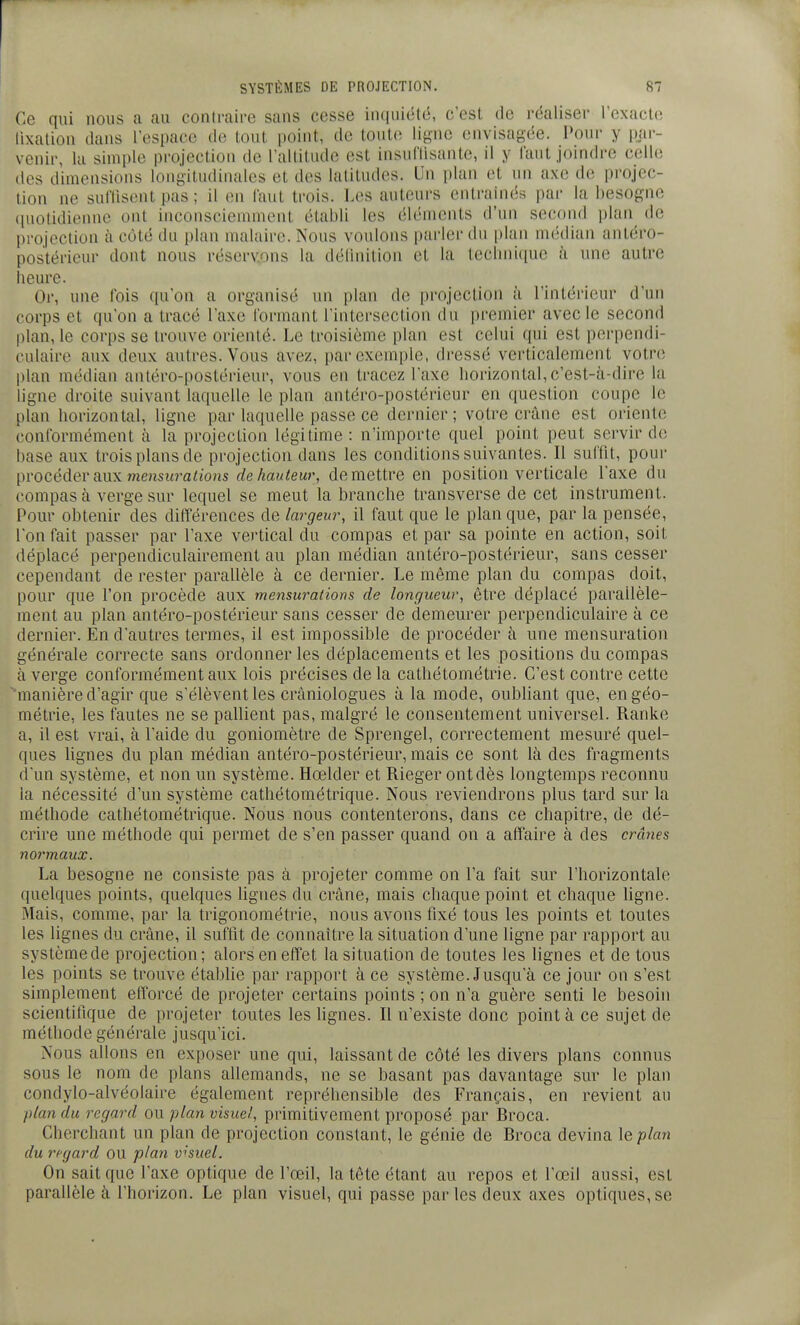 Ce qui nous a au contraire sans cesse in(|uiété, c'est de réaliser l'exacte lixation dans rcspace de tout point, de toute ligne envisagée. Pour y par- venir, la simple projection de l'altitude est insullisante, il y faut joindre celle des dimensions longitudinales et des latitudes. Un plan et un axe de projec- tion ne suffisent pas ; il en faut trois. Les auteurs entraînés pai- la besogne (piotidienne ont inconsciemment établi les éléments d'un second plan de projection à cùté du plan malaire. Nous voulons parler du [)lan médian ant,éro- postérieur dont nous réservons la déllnilion et la teclnii(iue h une autre heure. Or, une fois qu'on a organisé un plan de jirojeclion à l'intérieur d'un corps et qu'on a tracé l'axe formant l'intersection du premier avec le second plan, le corps se trouve orienté. Le troisième plan est celui qui est perpendi- culaire aux deux autres. Vous avez, parexem[)le, dressé verticalement votre plan médian antéro-postérieur, vous en tracez l'axe horizontal, c'est-à-dire la ligne di'oite suivant laquelle le plan antéro-postérieur en question coupe le plan horizontal, ligne par laquelle passe ce dernier; votre crâne est oriente conformément à la projection légitime: n'importe quel point peut servir de base aux trois plans de projection dans les conditions suivantes. Il suffit, pour procéder aux menswa<<o/is de hauteur, démettre en position verticale l'axe du compas à verge sur lequel se meut la branche transverse de cet instrument. Pour obtenir des différences de largeur, il faut que le plan que, par la pensée, l'on fait passer par l'axe vertical du compas et par sa pointe en action, soit déplacé perpendiculairement au plan médian antéro-postérieur, sans cesser cependant de rester parallèle à ce dernier. Le même plan du compas doit, pour que l'on procède aux mensurations de longueur, être déplacé parallèle- ment au plan antéro-postérieur sans cesser de demeurer perpendiculaire à ce dernier. En d'autres termes, il est impossible de procéder à une mensuration générale correcte sans ordonner les déplacements et les positions du compas à verge conformément aux lois précises de la cathétométrie. C'est contre cette manière d'agir que s'élèvent les cràniologues à la mode, oubliant que, en géo- métrie, les fautes ne se pallient pas, malgré le consentement universel. Ranke a, il est vrai, à l'aide du goniomètre de Sprengel, correctement mesuré quel- ques lignes du plan médian antéro-postérieur, mais ce sont là des fragments d'un système, et non un système. Hœlder et Rieger ont dès longtemps reconnu la nécessité d'un système cathétométrique. Nous reviendrons plus tard sur la méthode cathétométrique. Nous nous contenterons, dans ce chapitre, de dé- crire une méthode qui permet de s'en passer quand on a affaire à des crânes normaux. La besogne ne consiste pas à projeter comme on l'a fait sur l'horizontale quelques points, quelques lignes du crâne, mais chaque point et chaque ligne. Mais, comme, par la trigonométrie, nous avons fixé tous les points et toutes les lignes du crâne, il suffit de connaître la situation d'une ligne par rapport au systèmede projection; alors en effet la situation de toutes les lignes et de tous les points se trouve établie par rapport à ce système. Jusqu'à ce jour on s'est simplement efforcé de projeter certains points ; on n'a guère senti le besoin scientifique de projeter toutes les lignes. Il n'existe donc point à ce sujet de méthode générale jusqu'ici. Nous allons en exposer une qui, laissant de côté les divers plans connus sous le nom de plans allemands, ne se basant pas davantage sur le plan condylo-alvéolaire également repréhensible des P'rançais, en revient au plan du regard ou plan visuel, primitivement proposé par Broca. Cherchant un plan de projection constant, le génie de Broca devina le plan du regard OU plan visuel. On sait que l'axe optique de l'œil, la tête étant au repos et l'œil aussi, est parallèle à l'horizon. Le plan visuel, qui passe par les deux axes optiques, se