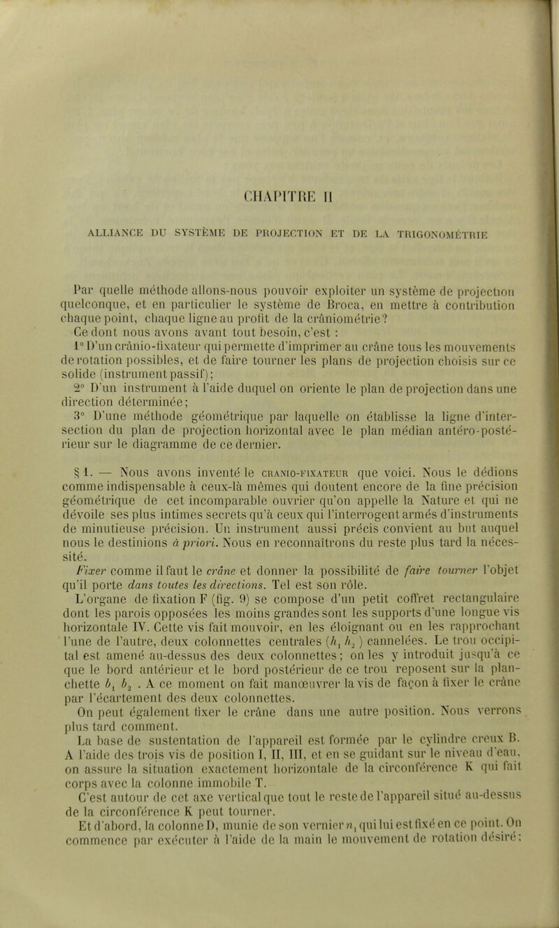 CHAPITRE 11 ALLIANCE DU SYSTÈME DE PROJECTION ET DE LA TRIGONOMÉTRIE Par quelle méthode allons-nous pouvoir exploiter un système de projection quelconque, et en particulier le système de Broca, en mettre à contribution chaque point, chaque ligne au profit de la crâniométrie? Ce dont nous avons avant tout besoin, c'est : l°D'uncrânio-fixateur qui permette d'imprimer au crâne tous les mouvements de rotation possibles, et de faire tourner les plans de projection choisis sur ce solide (instrument passif) ; 2° D'un instrument à l'aide duquel on oriente le plan de projection dans une direction déterminée ; 3° D'une méthode géométrique par laquelle on établisse la ligne d'inter- section du plan de projection horizontal avec le plan médian antéro-posté- rieur sur le diagramme de ce dernier. ^1. — Nous avons inventé le cranio-fixateur que voici. Nous le dédions comme indispensable à ceux-là mêmes qui doutent encore de la fme précision géométrique de cet incomparable ouvrier qu'on appelle la Nature et qui ne dévoile ses plus intimes secrets qu'à ceux qui l'interrogent armés d'instruments de minutieuse précision. Un instrument aussi précis convient au but auquel nous le destinions à priori. Nous en reconnaîtrons du reste plus tard la néces- sité. Fixer comme il faut le crâne et donner la possibihté de faire tourner l'objet qu'il porte dmis toutes les directions. Tel est son rôle. L'organe de fixation F (fig. 9) se compose d'un petit coffret rectangulaire dont les parois opposées les moins grandes sont les supports d'une longue vis horizontale IV. Cette vis fait mouvoir, en les éloignant ou en les rapprochant l'une de l'autre, deux colonnettes centrales {h^ h, ) cannelées. Le trou occipi- tal est amené au-dessus des deux colonnettes; on les y introduit jusqu'à ce que le bord antérieur et le bord postérieur de ce trou reposent sur la plan- chette ^2 . A ce moment on fait manœuvrer lavis de façon à fixer le crâne par l'écartement des deux colonnettes. On peut également fixer le crâne dans une autre position. Nous verrons plus tard comment. La base de sustentation de l'appareil est formée par le cylindre creux B. A l'aide des trois vis de position I, II, III, et en se guidant sur le niveau d'eau, on assure la situation exactement horizontale de la circonférence K qui fait corps avec la colonne immobile T. C'est autour de cet axe vertical que tout le reste de l'appareil situé au-dessus de la circonférence R peut tourner. Et d'abord, la colonne D, munie de son vernicrn, qui lui est fixé en ce point. On commence par exécuter à l'aide de la main le mouvement de rotation désiré;