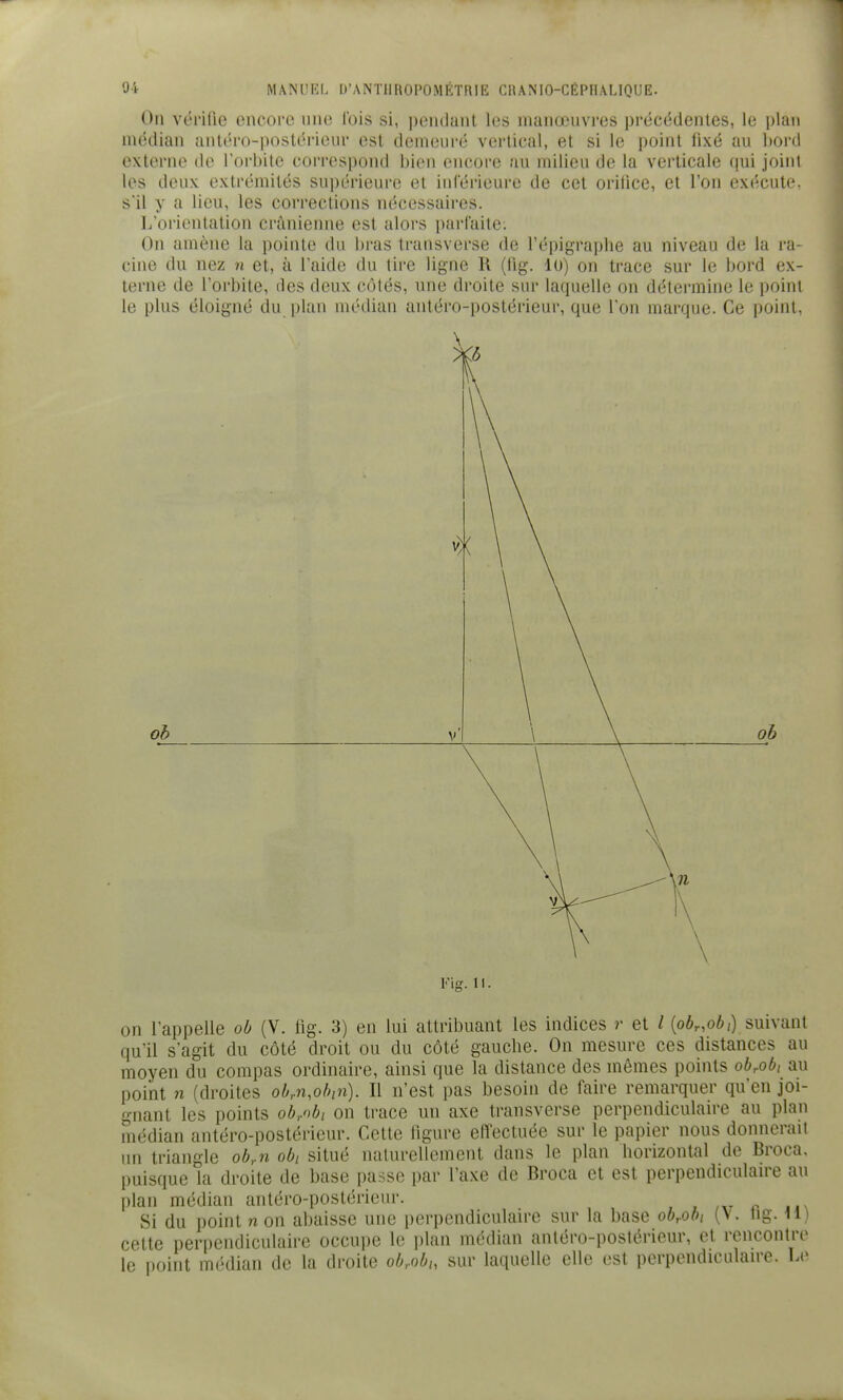 On vérifie encore nne l'ois si, pendant les manoeuvres précédentes, le plan médian ant('ro-postérieur est demeuré vertical, et si le point lixé au bord externe de rorliite correspond bien encore au milieu de la verticale (\m joint les deux extrémités sui)érieure et inlérieurc de cet orilice, et l'on exécute, s'il y a lieu, les corrections nécessaires. L'orientation crânienne est alors parfaite: On amène la pointe du bras transverse de l'épigraphe au niveau de la ra- cine du nez n et, à l'aide du tire ligne K (lig. lu) on trace sur le bord ex- terne de l'orbite, des deux côtés, une droite sur laquelle on détermine le point le plus éloigné du plan médian antéro-postérieur, que l'on marque. Ce point, oh Fig. 11. on l'appelle ob (V. fig. 3) en lui attribuant les indices r et / [obr.obi) suivant qu'il s'agit du côté droit ou du côté gauche. On mesure ces distances au moyen du compas ordinaire, ainsi que la distance des mômes points obrobi au point n (droites obrU.obin). Il n'est pas besoin de faire remarquer qu'en joi- gnant les points ob/'b, on trace un axe transverse perpendiculaire au plan médian antéro-postérieur. Cette figure effectuée sur le papier nous donnerait un triangle ob,n obi situé naturellement dans le plan horizontal de Broca, puisque la droite de base passe par l'axe de Broca et est perpendiculaire au plan médian antéro-postérieur. , , ,xt r »m\ Si du point non abaisse une perpendiculaire sur la base ob^ob, (V. tig. il) cette perpendiculaire occupe le i)lan médian antéro-poslérieur, et rencontre le point médian de la droite ob,.obh sur laquelle elle est perpendiculaire. Le