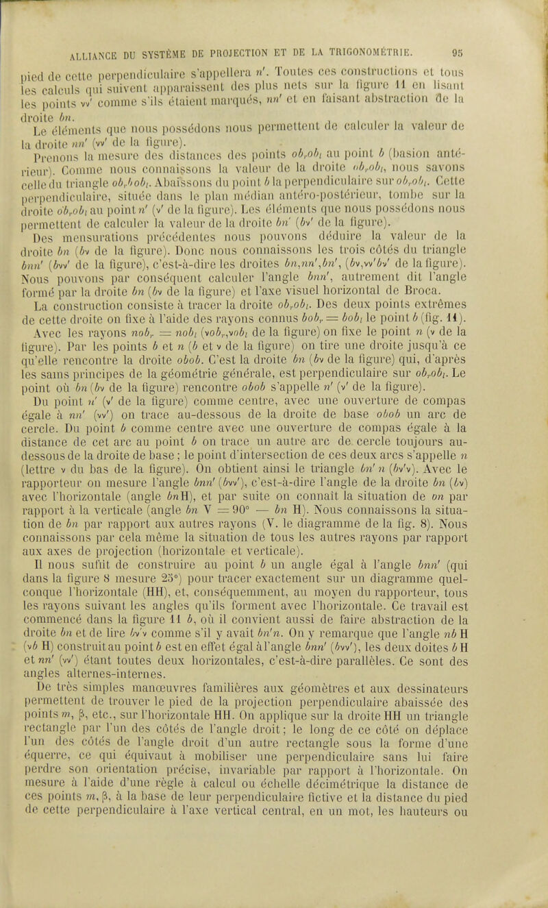 I)ied de cotte perpendiculaire s'appellera n'. Toutes ces constructions et tous les calculs qui suivent apparaissent des plus nets sur la ligure 11 en lisant les points w' comme s'ils étaient marqués, nn' et en taisant abstraction fle la droite bn. , -, , , , , ■ Le éléments que nous possédons nous permettent de calculer la valeur de la droite nn' {W de la ligure). . . , n • Prenons la mesure des distances des points ob,ohi au point b (basion anté- rieur). Comme nous connaissons la valeur de la droite <ib,oùh nous savons celle du triangle oA,/--06,. Abaissons du point/; la perpendiculaire &u\'ob,o/ji. Cette perpendiculaire, située dans le plan médian antéro-postérieur, tombe sur la droite db,oOi(x\\ point n' (v' de la ligure). Les éléments que nous possédons nous permettent de calculer la valeur de la droite bn (ôv' de la figure). Des mensurations précédentes nous pouvons déduire la valeur de la droite bn (6v de la lîgure). Donc nous connaissons les trois côtés du triangle bnn' {bW de la figure), c'est-à-dire les droites bn,nn\bn\ [bv.Wbv' de la figure). Nous pouvons par conséquent calculer l'angle bnn', autrement dit l'angle formé par la droite bn (/>v de la figure) et l'axe visuel horizontal de Broca. La construction consiste à tracer la droite ob,.obi. Des deux points extrêmes de cette droite on fixe à l'aide des rayons connus bob,. = bobi le point b (fig. 11). Avec les rayons nob,. = nobi [Mobr^ynbi de la figure) on fixe le point n (v de la figure). Par les points b et n {b et v de la figure) on tire une droite jusqu'à ce qu'elle rencontre la droite obob. C'est la droite bn (6v de la figure) qui, d'après les sains principes de la géométrie générale, est perpendiculaire sur ob,.obi. Le point où bn{bw de la figure) rencontre obob s'appelle n' (v' de la figure). Du point n' (v' de la figure) comme centre, avec une ouverture de compas égale à nn' (w') on trace au-dessous de la droite de base obob un arc de cercle. Du point b comme centre avec une ouverture de compas égale à la distance de cet arc au point b on trace un autre arc de cercle toujours au- dessous de la droite de base ; le point d'intersection de ces deux arcs s'appelle n (lettre v du bas de la figure). On obtient ainsi le triangle bn' n (Av'v). Avec le rapporteur on mesure l'angle bn7i' {bW), c'est-à-dire l'angle de la droite bn (iv) avec l'horizontale (angle bnH), et par suite on connaît la situation de on par rapport à la verticale (angle bn Y = 90° — bn H). Nous connaissons la situa- tion de bn par rapport aux autres rayons (V. le diagramme de la fig. 8). Nous connaissons par cela même la situation de tous les autres rayons par rapport aux axes de projection (horizontale et verticale). Il nous suffit de construire au point b un angle égal à l'angle bnn' (qui dans la figure 8 mesure So) pour tracer exactement sur un diagramme quel- conque rhorizontale (HH), et, conséquemment, au moyen du rapporteur, tous les rayons suivant les angles qu'ils forment avec l'horizontale. Ce travail est commencé dans la figure 11 ô, où il convient aussi de faire abstraction de la droite bn et de lire />v'v comme s'il y avait bn'n. On y remarque que l'angle H (v6 H) construitau pointé est en effet égal àl'angle bnn' {hW), les deux doites ^'H et nn' (vv') étant toutes deux horizontales, c'est-à-dire parallèles. Ce sont des angles alternes-internes. De très simples manœuvres familières aux géomètres et aux dessinateurs permettent de trouver le pied de la projection perpendiculaire abaissée des points m, etc., sur l'horizontale HH. On applique sur la droite HH un triangle rectangle par l'un des côtés de l'angle droit ; le long de ce côté on déplace l'un des côtés de l'angle droit d'un autre rectangle sous la forme d'une équerre, ce qui équivaut à mobiliser une perpendiculaire sans lui faire perdre son orientation précise, invariable par rapport à l'horizontale. Ou mesure à l'aide d'une règle à calcul ou échelle décimétrique la distance de ces points m, [â, à la base de leur perpendiculaire fictive et la distance du pied de cette perpendiculaire à l'axe vertical central, en un mot, les hauteurs ou