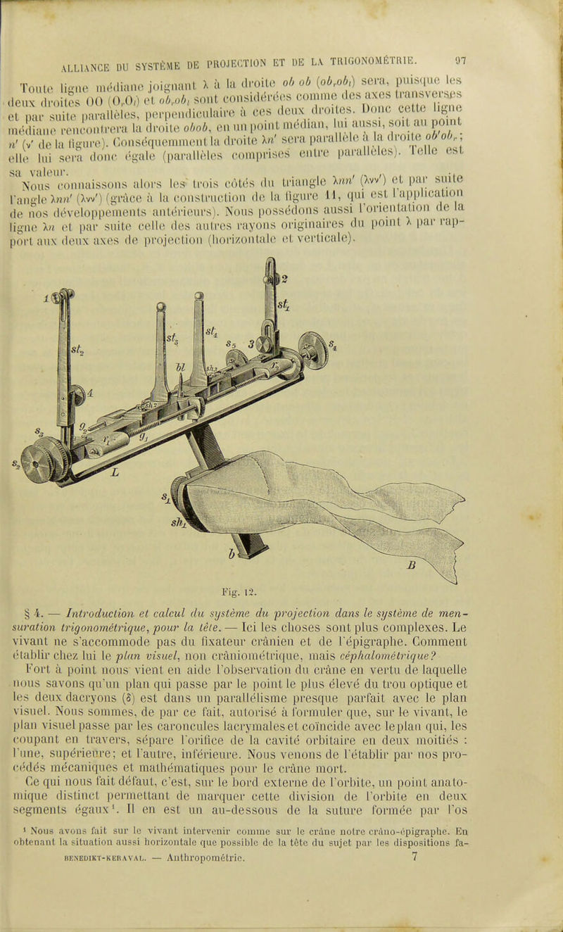 TouU> lieue niédia.io joignant X ù la dmito oh ob {obMd sera, puis(iue les deux 0 ? 00 (0.0,) et, oU sont considérées comme des axes i—^^ et oai' suite parallèles, perpen.lieulain^ à ces deux droites. Donc cette ligne méd n M Mu'outrera la droite obob, en un ..oint médian, lui aussi, soit au pom n' W de la ligure). Conséquemment la droite In' sera parallèle à la droite ob ob,. elle lui sera donc égale (parallèles comprises entre parallèles), lelle est nous connaissons alors les ti-ois côtés du triangle hm' (Xw') et par suite I migleXn»' [IW) (grâce à la construction de la ligure H, qui est l application de nos développements antérieurs). Nous possédons aussi l'orientation de la ligne In et par suite celle des autres rayons originaires du point X par rap- port aux deux axes de projection (hori/oiUah; (^t verticale). Fig. 12. § 4. — Introduction et calcul du système du projection dans le système de men- suration trigonométrique, pour la lêle. — Ici les choses sont plus complexes. Le vivant ne s'accommode pas du fixateur crânien et de l'épigraphe. Comment étabhr chez lui le plan visuel, non crânioinétrique, mais céphalomètrique? Fort à point nous vient eu aide lobservation du crâne en vertu de laquehe nous savons qu'un plan qui passe par le point le plus élevé du trou optique et les deux dacryons (5) est dans un parallélisme presque partait avec le plan visuel. Nous sommes, de par ce fait, autorisé à formuler que, sur le vivant, le |)lan visuel passe par les caroncules lacrymales et coïncide avec leplaii qui, les coupant en travers, sépare lorifice de la cavité orbitaire en deux moitiés : l'une, supérieure; et l'autre, inférieure. Nous venons de l'étabUr par nos pro- cédés mécaniques et mathématiques pour le crâne mort. Ce qui nous fait défaut, c'est, sur le bord externe de l'orbite, un point anato- luique distinct permettant de marquer cette division de l'orbite en deux segments égaux'. Il en est un au-dessous de la suture formée par l'os 1 Nous avous l'ait sur le vivant intervenir coinuic sur le crâne notre criUio-('!pigraplie. En obtenant la situation aussi horizontale que possible de la tête du sujet par les dispositions fa- BENEDiKT-KERAVAL. — Authropomélrie. 7