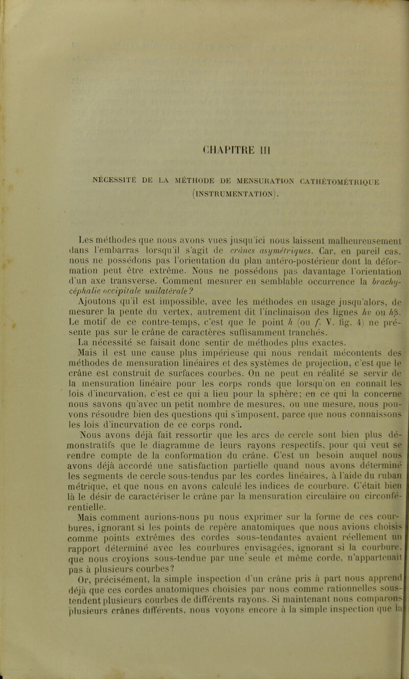 If CHAPITRE III :«jécesslté de la méthode de mensuration cathétométriql e (instrumentation) . Les méthodes que nous avons vues jusqu'ici nous laissent malheureusement dans l'embarras lorsqu'il s'agit de crânes asymétriques. Car, en pareil cas. nous ne possédons pas l'orientation du plan antéro-postérieur dont la défor- mation peut être extrême. Nous ne possédons pas davantage l'orientation d'un axe transverse. Comment mesurer en semblable occurrence la brachy- céphalie occipitale unilatérale ? Ajoutons qu'il est impossible, avec les méthodes en usage jusqu'alors, de mesurer la pente du vertex, autrement dit l'inclinaison des lignes liv ou Af-i. Le motif de ce contre-temps, c'est que le point h (ou f. V. iig. 4) ne pré- sente pas sur le crâne de caractères suffisamment tranchés. La nécessité se faisait donc sentir de méthodes plus exactes. Mais il est une cause plus impérieuse qui nous rendait mécontents des méthodes de mensuration linéaires et des systèmes de projection, c'est que le crâne est construit de surfaces courbes. On ne peut en réalité se servir de la mensuration linéaire pour les corps ronds que lorsqu'on en connaît les lois d'incurvation, c'est ce qui a lieu pour la sphère; en ce qui la concei*ne nous savons qu'avec un petit nombre de mesures, ou une mesure, nous pou- vons résoudre bien des questions qui s'imposent, parce que nous connaissons les lois d'incurvation de ce corps rond. Nous avons déjà fait ressortir que les arcs de cercle sont bien plus dé- monstratifs que le diagramme de leurs rayons respectifs, pour qui veut se rendre compte de la conformation du crâne. C'est un besoin auquel nous avons déjà accordé une satisfaction partielle quand nous avons déterminé les segments de cercle sous-tendus par les cordes linéaires, à l'aide du ruban métrique, et que nous en avons calculé les indices de courbure. C'était bien là le désir de caractériser le crâne par la mensuration circulaire ou circoufé- rentielle. Mais comment aurions-nous pu nous exprimer sur la forme de ces cour- bures, ignorant si les points de repère anatomi(pies que nous avions choisis comme points extrêmes des cordes sous-tendantes avaient réellement un rapport déterminé avec les courbures envisagées, ignorant si la courbure, que nous croyions sous-tendue par une seule et même corde. n'apparttMiaii pas à plusieurs courbes? Or, précisément, la simple inspection d un crâne pris à part nous apprend déjà que ces cordes anatomiques choisies par nous comme ratioinielles sous- tendent plusieurs courbes de dilVérents rayons. 8i maintenant nous comparons plusieurs crânes ditTérents. nous voyons encore à la simple inspection (pie la k