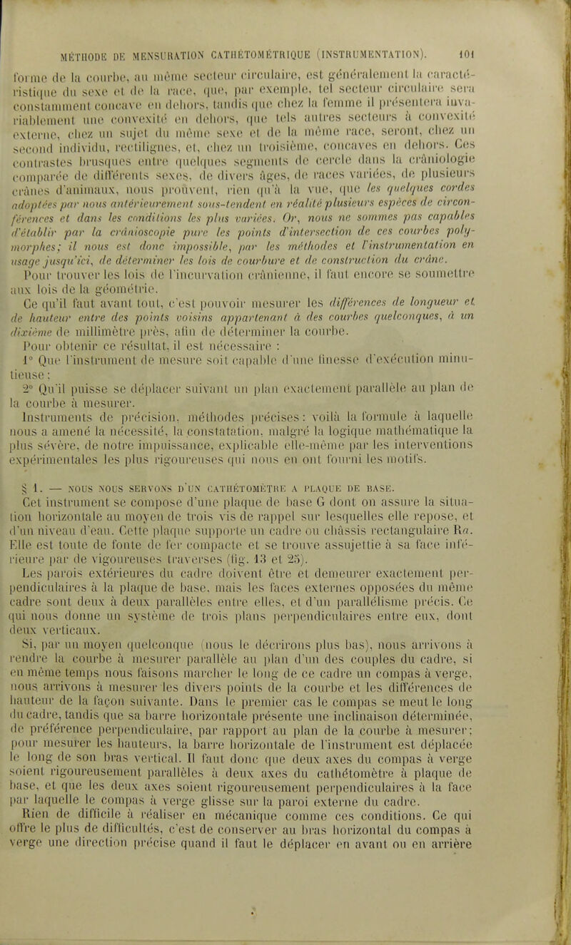 loi RIO (le la t'oiM'bo, au nuMiit' socleur cii'culaii'e, est généraleiiieiil la caraclé- risticjiie du sexe el de la race, ([ue, par exemple, tel secteur circulaire sera conslanuneiit concave en dehors, tandis que chez la femme il présentera luya- riablement une convexité en dehors, que tels autres secteurs à convcxitiî externe, chez un sujet du même sexe el de la même race, seront, chez un second individu, reclilignes, el, chez un li-oisième, concaves en dehors. Ces contrastes brusques entre quelques segments de cercle dans la cràniologie comparée de différents sexes, de divers âges, de races variées, de plusieui-s crânes d'animaux, nous pi-ouvenl, rien (|uà la vue, (pie les quelques cordes adoptées par nous antérieurement suus-tendcnt en réalité plusieurs espèces de circon- férences et dans les cmditions les plus variées. Or., nous ne sommes pas capables d'établir par la crdnioscopie pure les points d'intersection de ces courbes poly- morphes; il nous est donc impossible, par les méthodes et Vinstrumentation en usage jusqu'ici, de déterminer les lois de courbure et de construction du crâne. Poui- trouver les lois de Fincurvation crânienne, il faut encore se soumetti'e aux lois de la géométrie. Ce qu'il faut avant tout, c'est pouvoir mesurer les différences de longueur et. de hauteur entre des points voisins appartenant à des courbes quelconques, à un dixième de milUmètre pi'ès, atin de déterminer la courbe. Pour obtenir ce résultat, il est nécessaire : 1° Que l'instrument de mesure soit capable d'une linesse d'exécution minu- tieuse : 2 Qu'il puisse se déplacer suivaiU un plan exactement parallèle au plan de la courbe à mesurei'. Instruments de précision, méthodes précises : voilà la formule à laquelle nous a amené la nécessité, la constatation, malgré la logique mathématique la plus sévère, de notre impuissance, explicable elle-même par les interventions expérimentales les plus rigoureuses qui nous en ont fourni les motifs. § 1. — NOUS NOUS SERVONS dUi\ CATUÉTOMÈTKE A PLAQUE DE BASE. Cet instrument se compose d'une plaque de base G dont on assure la situa- lion horizontale au moyen de trois vis de rajipel sur lesquelles elle repose, et d'un niveau d'eau. Cette plaque supporte un cadre ou châssis rectangulaire R«. Elle est toute de fonte de fer compacte et se trouve assujettie à sa face infé- rieure par de vigoureuses traverses (tig. 13 et 25). Les parois extérieures du cadre doivent être et demeurer exactement per- pendiculaires à la plaque de base, mais les faces externes opposées du même cadre sont deux à deux parallèles entre elles, et d'un parallélisme précis. Ce qui nous donne un système de trois plans perpendiculaires entre eux, dont deux verticaux. Si, par un moyen quelconque mous le décrirons plus bas), nous arrivons à rendi'e la courbe à mesm^er parallèle au plan d'un des couples du cadre, si en même temps nous faisons marcher le long de ce cadre un compas à verge, nous arrivons à mesurer les divers points de la courbe et les différences de hauteur de la façon suivante. Dans le premier cas le compas se meut le long du cadre, tandis que sa barre horizontale présente une inclinaison déterminée, de préférence perpendiculaire, par rapport au plan de la courbe à mesurer; pour mesurer les hauteurs, la barre horizontale de l'instrument est déplacée le long de son bras vertical. Il faut donc que deux axes du compas à verge soient rigoureusement parallèles à deux axes du cathétomètre à plaque de base, et que les deux axes soient rigoureusement perpendiculaires à la face par laquelle le compas à verge glisse sur la paroi externe du cadre. Rien de difficile à réaliser en mécanique comme ces conditions. Ce qui offre le plus de diflicultés, c'est de conserver au bras horizontal du compas à verge une direction précise quand il faut le dépla(;er en avant ou en arrière