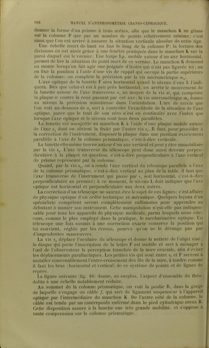 donner la Coniie d'im prisme à trois arêtes, aliii (|ue le manclioii K ne glisse sur la t'oloîHie P (jue pur un nonihre de points l'elativement minime; c'est ainsi ipu» Ton est arriver à assurer la situation vei'ticale absolue de cette lige. Une échelle court de liaul eu bas le long de la colonne P: la lecture des divisions en est aisée grâce à une fenêtre pratiqui-e dans le manchon K sur la paroi duquel est le vernier. Une loupe Lp, mobile autour d'un axe horizontal, permet de lire la situation du point mort de ce vernier. Le manchon K descend ou monte lorsqu'on fait agir une poignée d'ivoire (pii n'est pas hgurée ici; on en iixe la position à l'aide d une vis de rappel qui occupe la partie supérieure de la colonne; on complète la précision par la vis micrométrique w,. L'axe optique de la lunette F sera horizontal quand le niveau d'eau L l'indi- quera. Dès que celui-ci est à peu près horizontal, ou ai-rête le mouvement de la lunette autour de l'axe transverse au moyen de la vis st^ qui conqjrime la plaque lu contre la roue passant par cet axe; la vis micrométrique donn(! au niveau la précision minutieuse dans l'orientation. L'arc de cercle que l'on voit au-dessous de a, sert à contrôler l'exactitude de la situation de l'axe optique, parce (|ue le trait de son zéro n'est en continuité avec l'index que lorsque l'axe optique et le niveau sont tous deux parallèles. La lunette est assujettie au manchon K à l'aide d'une plaque mobile autoui- de l'axe s., dont on obtient la fixité par l'autre vis S;,. Il faut, pour procéder à la correction de l'instrument, disposer la plaque dans une position exactement [)arallèle à l'axe de la coloime prismati(iue, c'est-à-dire verticale. La kuiette elle-même tourne autour d'un axe vertical et peut y être immobilisée par la vis s^. L'axe transverse du télescope peut donc aussi devenir [)erpeu- (liculaire à la plaque en question, c'est-à-dire perpendiculaire à l'axe vertical du prisme représenté par la colonne. Quand, par la vis s.;, on a rendu 1 axe vertical du télescope j)arallèle à l'axe de la colonne prismatique, c'est-à-dire vertical au plan de la table, il faut que l'axe transverse de l'instrument qui passe par s.^ soit horizontal, c'est-à-dire perpendiculaire au premier; à ce moment, le niveau L doit indiquer que l'axe optique est horizontal et perpendiculaire aux deux autres. La correction d'un télescope ne saurait être le sujet de ces lignes ; c'est affaire de physique optique d'un ordre technique et mécanique. Quelques leçons d'un spécialiste compétent seront complètement suffisantes pour apprendre au débutant à manier son instrument. Cette manipulation n'est-elle pas indispen- sable pour tous les appareils de physique médicale, parmi lesquels nous cite- rons, comme le plus employé dans la pratique, le saccharimètre optique. Un télescope une fois soumis à une correction exacte conserve la position qui lui convient, réglée par les écrous, pourvu qu'on ne le dérange pas par d'imprudentes manœuvres. La vis s, déplace l'oculaire du télescope et donne la netteté de l'objet visé ; le disque qui porte l'inscriptiou de la lettre F est mobile et sert à ménager à l'œil de l'observateur la perception tranchée de la mire cruciale, afin d'éviter les déplacements parallactiques. Les petites vis qui sont entre s, et F servent à installer convenablement l'entre-croisement des lils de la mire, à tendre comme il faut les l)ras (horizontal et vertical de ce système de points et de lignes de repère. La figure suivante (lig. 16) donne, au surplus, l'aspect d'ensemble du théo- dolite à une échelle notablement r('duite. Au sommet de la colonne prismatique, on voit la poulie R, dans la gorge de laquelle s'engage un câble qui sert de ligament suspenseur à l'appareil optique par l'intermédiaire du manchon K De l'autre côté de la colonne, le câble est tendu par un contrepoids enfermé dans le pied cyliiulrique creux B. Cette disposition assure à la lunette une très grande mobilit(', i^t s oppose à toute compression sur la colonne pi-ismatique.