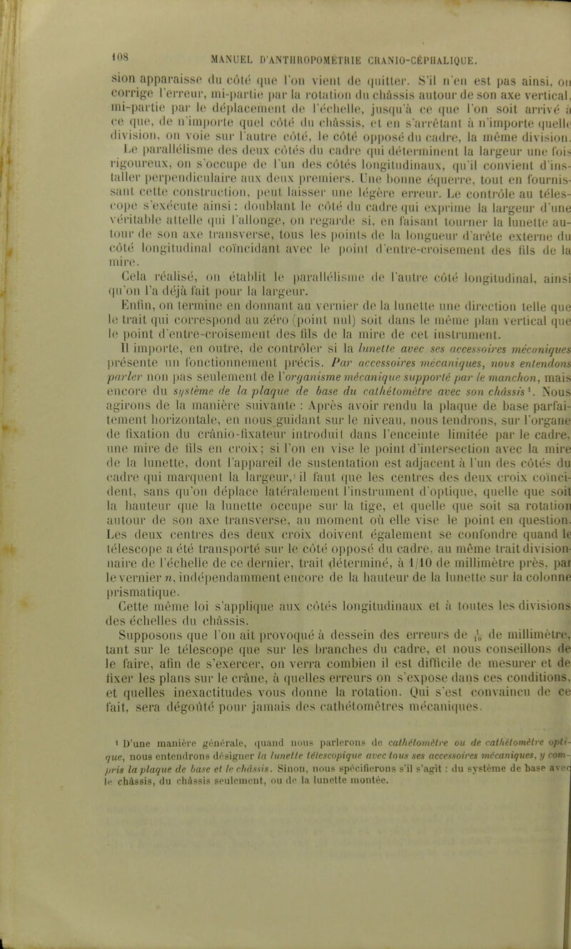 sien apparaisse du côté que I on viciil de (|iMtter. S'il ii eii est pas ainsi, on corrige l'erreur, mi-pai'ti(^ |)ar la rotalioii du cliàssis autour de son axe vertical, nii-parlie par lo déplacement de réclielle, jnscpi'à ce (pie Ton soit ai-i-ivé à ce que, de n'importe quel côté du cliàssis, et en s'arrètant à n imporl(; quelle division, on voie sur l'autre côté, le côté opposé du cadre, la même division. Le parallélisme des deux côtés du cadre qui déterminent la lai'geur une fois rigoureux, on s'occupe de l'un des côtés loiigiludinauN, qu'il convient d'ins- taller perpendiculaire aux deux premiers. Une bonne é(iuei-i'e, tout en lournis- saut cette construction, peut laisser une légère erreui-. Le contrôle au téles- cope s'exécute ainsi : doublant le côté du cadre qui exprime la largeur d'une véritable altelle ipii l'allonge, on regai-de si, en laisanl tourner la lunette au- tour de son axe transverse, tous les |)oinls de la longueui d'arête externe du côté longitudinal co'iucidant avec le point d'entre-croisement des fils de la mire. Cela réalisé, on établit le parallélisme de l'autre côté longitudinal, ainsi qu'on l'a déjà l'ait |)oui' la largeur. Enfin, on termine en doinianl au vernier de la lunette une direction telle que le trait qui cori-espond au zéro (point nul) soit dans le môme plan vertical que le point d'entre-croisement des fils de la mire de cet instrument. 11 imjiorte, en outre, de contrôlei' si la lunette avec ses accessoires mécaniques présente un lonctioimement précis. Par accessoires mécaniques, novs entendons parler non pas seulement de ïorganisme mécanique supporté par le manchon, mais encore du st/stème de la plaque de base du cat/iétomètre avec son châssis K Nous agirons de la manière suivante : Après avoir rendu la plaque de base parfai- tement borizontale, en nous guidant sur le niveau, nous tendi'ons, sur l'organe de tixation du crânio-lixateur introduit dans l'enceinte limitée par le cadre, une mire de tils en croix ; si Ton en vise le point d'intersection avec la mire de la lunette, dont l'appareil de sustentation est adjacent à l'un des côtés du cadre qui marquent la largeur,'il faut que les centres des deux croix coïnci- dent, sans qu'on déplace latéralement l'instrument d'optique, quelle que soit la hauteur que la lunette occupe sur la tige, et quelle que soit sa rotation autour de son axe transverse, au moment où elle vise le point en question. Les deux centres des deux croix doivent également se confondre quand le télescope a été transporté sur le côté opposé du cadre, au même trait division- naire de l'échelle de ce dernier, trait déterminé, à 1/10 de millimètre près, par le vernier n, indépendamment encore de la hauteur de la lunette sur la colonne prismatique. Cette même loi s'applique aux côtés longitudinaux et à toutes les divisions des échelles du châssis. Supposons que l'on ait provoqué à dessein des erreurs de ,V de millimètre, tant sur le télescope que sur les branches du cadre, et nous conseillons de le faire, afin de s'exercer, on verra combien il est difficile de mesurer et de fixer les plans sur le crâne, à quelles erreurs on s'expose dans ces conditions, et quelles inexactitudes vous donne la rotation. Qui s'est convaincu de ce fait, sera dégoùt(' pour jamais des catbétomètres mécaniques. 1 D'une manière générale, (|uand nous parlerons de calhélomètre ou de. cathélomèlre opti- que, nous entendrons désigner ta lunette télescopique avec tous ses accessoires mécaniques, y com-j pris la ptaque de Ijase et In châssis. Sinon, nous spécifierons s'il s'agit : du système de base avcr \r châssis, du cliAssi^ souliMnrjit, nu d(> la lunette montée.
