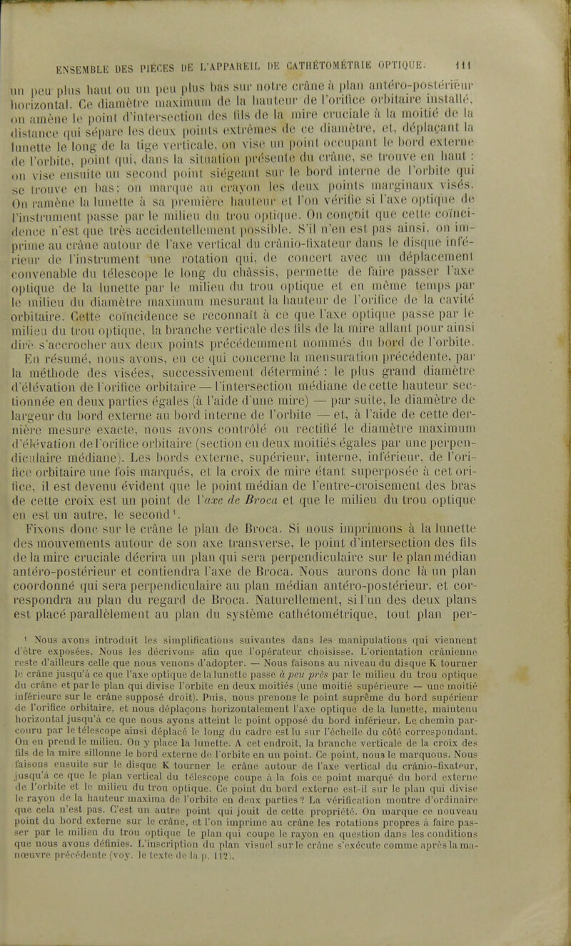 un peu pins liaul ou un pou plus bas sur noire crâne à \)\an antéro-poslériéur liorizontal. Ce diamètre maxinuim rte la hauteur de l'orilice orbitau-e installé, on amène le point d'intersection des lils de la nnre cruciale à la moitié de la distance qui sépare les deux points extrêmes de ce diamètre, et, déplaçant la lunette le long de la tige vei'ticale, on vise un point occupant le bord externe de l'orbite, point (pii, dans la situation présente du crâne, se trouve en liant : on vise ensuite un second point siégeant sur le bord interne de l'orbite qui se trouve en bas; on marque au crayon les deux points marginaux visés. On ramène la lunette à sa première; hauteur et l'on vérilie si l'axe optique de l'instrument passe par le milieu du trou optique. On conçoit que cette coïnci- dence n'est que très accidentellement possibl(\ S'il n'en est pas ainsi, on im- prime au crâne autour de l'axe verli(ud du crânio-lixateur dans le discpie infé- rieur de l'instrument une rotation qui, de concert avec un déplacement convenable du télescope le long du châssis, permette de faire passer l'axe optique de la lunette par le milieu du trou o])tir|ue et en même teinfis iiar le milieu du diamèti-e maximum mesurant la hauteur de l'orilice de la cavité orhitaire. Cette coïncidence se reconnaît à ce que l'axe optique passe par le milieu du trou optique, la branche verticale des lils de la mire allant pour ainsi dire s'accrocher aux deux points précédemment nommés du bord de l'orbite. En résumé, nous avons, en ce qui concerne la mensuration pi'écédente, par la méthode des visées, successivement déterminé : le plus grand diamètre d'élévation de l orifice orhitaire — l'intersection médiane de cette liauteur sec- tionnée en deux parties égales (à l'aide d'une mire) — par suite, le diamètre de largeur du l)ord externe au bord interne de l'orbite — et, à l'aide de cette der- nière mesure exacte, nous avons contrôlé ou rectitîé le diamètre maximum d'élévation del oritice orhitaire (section en deux moitiés égales par une perpen- diculaire médiane). Les bords externe, supérieur, interne, inférieur, de l'ori- fice orhitaire une fois marqués, et la croix de mire étant superposée à cet ori- fice, il est devenu évident que le point médian de l'entre-croisement des bras de cette croix est un point de Vaxe de Broca et que le milieu du trou optique en est un autre, le secondé Fixons donc sur le crâne le plan de Broca. Si nous imiirimons à la lunette des mouvements autour de son axe transverse, le point d'intersection des fils de la mire cruciale décrira un plan qui sera perpendiculaire sur le plan médian antéro-postérieur et contiendra l'axe de Broca. Nous aurons donc là un plan coordonné qui sera perpendiculaire au plan médian antéro-postérieur, et cor- respondra au plan du regard de Broca. Naturellement, siTun des deux plans est placé parallèlement au plan du système catliétométrique, tout plan per- ' Nous avons introduit les simplifications suivantes dans les manipulations qui viennent d'être exposées. Nous les décrivons afin que l'opéi'atcur clioisisse. L'orientation crânienne reste d'ailleurs celle que nous venons d'adopter. — Nous faisons au niveau du disque K tourner le crâne jusqu'à ce que l'axe optique de la lunette passe à peu pix^s par le milieu du trou optique du crâne et par le plan qui divise l'orbite en deux moitiés (une moitié supérieure — une moitié inférieure sur le crâne supposé droit). Puis, nous prenons le point suprême du bord supérieur de torifice orbitaire, et nous déplaçons horizontalement l'axe optique de la lunette, maintenu horizontal jusqu'à ce que nous ayons atteint le point opposé du bord inférieur. Le chemin par- couru par le télescope ainsi déplacé le long du cadre est lu sur l'échelle du côté correspondant. On en prend le milieu. On y place la lunette. A cet endroit, la branche verticale de la croix des fils de la mire sillonne le bord externe de l orbite en un point. Ce point, nou3 le marquons. Nous taisons ensuite sur le disque K tourner le crâne autour de l'axe vertical du crànio-fixateur, Jusqu'à ce que le plan vertical du télescope coupe à la fois ce point marqué du bord externe (le l'orbite et le milieu du trou optique. Ce point du bord externe est-il sur le plan qui divise le rayon de la hauteur maxiraa de l'orbite en deux parties? La vérification montre d'ordinaire que cela n'est pas. C'est un autn; point qui jouit de cette propriété. On marque ce nouveau point du bord externe sur le crâne, et l'on imprime au crâne les rotations propres à faire pas- ser par le milieu du trou optique le plan qui coupe le rayon en question dans les conditions que nous avons définies. L'inscription du plan visuel suric crâne s'exécute comme après la ma- nœuvre précédente (voy. le texte de la j). 112).