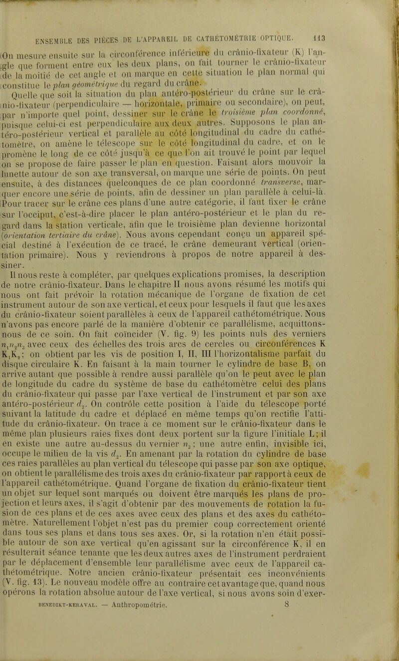 lOii mesure cnsuilc sui- la circonférence inlerieure dn crànio-fixateur (K) lan- gle que forment entre eux les deux plans, on fait tourner le crânio-llxat(,MU' ide la moitié de cet angle et on marque en celle situation le plan normal qui [Constitue [e plan aéoîyiétrigue du regard ducràne. Ouelle que soit^la situation du plan antéro-poslérieur du ci-ûne sur le crà- nio'lixaleur (perpendiculaire — horizontale, primaire ou secondaire), on peut, par n'importe quel point, dessiner sur le crâne le troisième plan coordonné, puisque celui-ci est perpendiculaire aux deux autres. Supposons le plan an- léro-postérieur vertical et parallèle au côté longitudinal du cadre du catlié- tomètre, on amène le télescope sur le côté longitudinal du cadi'e, et on le promène le long de ce côté jusqu'à ce que Ton ait trouvé le point par lequel on se propose de faire passer le i)lan en question. Faisant alors mouvoir la lunette autour de son axe transversal, on marque une série de points. On peut ensuite, à des distances quelconques de ce plan coordonné Iramverse, mar- quer encore une série de points, atni de dessiner un plan parallèle à celui-là. IPour tracer sur le crâne ces plans dune autre catégorie, il faut fixer le crâne sur l'occiput, c'est-à-dire placer le plan antéro-postérieur et le plan du re- gard dans la station verticale, afin que le troisième plan devienne lioi-izontal [orientation tertiaire du crâne). Nous avons cependant conçu un appareil spé- cial destiné à l'exécution de ce tracé, le crâne demeurant vertical (orien- tation primaire). Nous y reviendrons à propos de notre appareil à des- siner. Il nous reste à compléter, par quelques explications promises, la description de notre crànio-fixateur. Dans le cliapitre II nous avons résumé les motifs qui nous ont fait prévoir la rotation mécanique de l'organe de fixation de cet instrument autour de son axe vertical, et ceux pour lesquels il faut que les axes du crànio-fixateur soient parallèles à ceux de l'appareil catliétométrique. Nous n'avons pas encore parlé de la manière d'obtenir ce parallélisme, acquittons- nous de ce soin. On fait coïncider (V. fig. 9) les points nuls des verniers n^rt^n.^ avec ceux des échelles des trois arcs de cercles ou circonférences K K,R.2 ; on obtient par les vis de position I, II, III Fhorizontalisme parfait du disque circulaire K. En faisant à la main tourner le cylindre de base B, on arrive autant que possible à rendre aussi parallèle qu'on le peut avec le plan de longitude du cadre du système de base du cathétomètre celui des plans du crànio-fixateur qui passe par l'axe vertical de l'instrument et par son axe antéro-postérieur d^. On contrôle cette position à l'aide du télescope porté suivant la latitude du cadre et déplacé en même temps qu'on rectifie l'atti- tude du crànio-fixateur. On trace à ce moment sur le crànio-fixateur dans le même plan plusieurs raies fixes dont deux portent sur la figure l'initiale L; il en existe une autre au-dessus du vernier ; une autre enfin, invisible ici, occupe le milieu de la vis d,_. En amenant par la rotation du cylindre de base ces raies parallèles au plan vertical du télescope qui passe par son axe optique, on obtient le parallélisme des trois axes du crànio-fixateur par rapport à ceux de l'appareil cathétométrique. Quand l'organe de fixation du crànio-fixateur tient un objet sur lequel sont marqués ou doivent être marqués les plans de pro- jection et leurs axes, il s'agit d'obtenir par des mouvements de rotation la fu- sion de ces plans et de ces axes avec ceux des plans et des axes du cathéto- mètre. Naturellement l'objet n'est pas du premier coup correctement orienté dans tous ses plans et dans tous ses axes. Or, si la rotation n'en était possi- ble autour de son axe vertical qu'en agissant sur la circonférence K, il en résulterait séance tenante que les deux autres axes de l'instrument perdraient par le déplacement d'ensemble leur parallélisme avec ceux de l'appareil ca- thétométrique. Notre ancien crànio-fixateur présentait ces inconvénients (V. fig. 13). Le nouveau modèle offre au contraire cet avantage que, quand nous opérons la rotation absolue autour de l'axe vertical, si nous avons soin d'exer- BE.NEDiKT-KERAVAL. — Aathi'opométric. 8