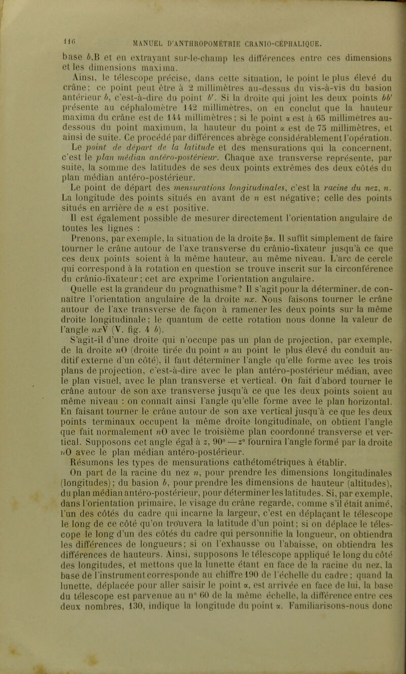 base é,B et en extrayant sur-le-champ les diUerences entre ces dimensions et les dimensions maxima. Ainsi, le ttHescope précise, dans cette situation, le point le plus élevé du crâne; ce point peut être à 2 millimètres au-dessus du vis-à-vis du basion antérieur b, c'est-à-dire du point b'. Si la droite qui joint les deux points bb' présente au céphalomètre 142 millimètres, on en conclut que la hauteur maxima du crâne est d(^ 144 millimètres; si le point a est à 65 millimètres au- dessous du point maximum, la hauteur du point a est de 75 millimètres, et ainsi de suite. Ce procédé par différences abrège considérablement l'opération. Le ■point de départ de la latitude et des mensurations qui la concernent, c'est le plan médian antéro-postériew. Chaque axe transverse représente, par suite, la somme des latitudes de ses deux points extrêmes des deux côtés du plan médian antéro-postérieur. Le point de départ des mensurations longitudinales^ c'est la racine du nez, n. La longitude des points situés en avant de n est négative; celle des points situés en arrière de n est positive. Il est également possible de mesurer directement rorientation angulaire de toutes les lignes : Prenons, par exemple, la situation de la droite pa. Il sulîit simplement de faire tourner le crâne autour de l'axe transverse du crânio-fixateur jusqu'à ce que ces deux points soient à la même hauteur, au même niveau. L'arc de cercle qui correspond à la rotation en question se trouve inscrit sur la circonférence du crânio-tixateur ; cet arc exprime l'orientation angulaire. Quelle est la grandeur du prognathisme? Il s'agit pour la déterminer, de con- naître l'orientation angulaire de la droite nx. Nous faisons tourner le crâne autour de Taxe transverse de façon à ramener les deux points sur la même droite longitudinale ; le quantum de cette rotation nous donne la valeur de l'angle na?V (V. fig. 4 b). S'agit-il d'une droite qui n'occupe pas un plan de projection, par exemple, de la droite nO (droite tirée du point n au point le plus élevé du conduit au- ditif externe dun côté), il faut déterminer l'angle qu'elle forme avec les trois plans de projection, c'est-à-dire avec le plan antéro-postérieur médian, avec le plan visuel, avec le plan transverse et vertical. On fait d'abord tourner le crâne autour de son axe transverse jusqu'à ce que les deux points soient au même niveau : on connaît ainsi l'angle qu'elle forme avec le plan horizontal. En faisant tourner le crâne autour de son axe vertical jusqu'à ce que les deux points terminaux occupent la même droite longitudinale, on obtient l'angle que fait normalement nO avec le troisième plan coordonné transverse et ver- tical. Supposons cet angle égal à z, 90° —z° fournira l'angle formé par la droite ?/0 avec le plan médian antéro-postérieur. Résumons les types de mensurations cathétométriques à établir. On part de la racine du nez w, pour prendre les dimensions longitudinales (longitudes); du basion b, pour prendre les dimensions de hauteur (altitudes), du plan médian antéro-postérieur, pour déterminer les latitudes. Si, par exemple, dans rorientation primaire, le visage du crâne regarde, comme s'il était animé, l'un des côtés du cadre qui incarne la largeur, c'est en déplaçant le télescope le long de ce côté qu'on tro'uvera la latitude d'un point; si on déplace le téles- cope le long d'un des côtés du cadre qui personnifie la longueur, on obtiendra les différences de longueurs; si on l'exhausse ou l'abaisse, on obtiendra les différences de hauteurs. Ainsi, supposons le télescope appliqué le long du côté des longitudes, et mettons que la lunette étant en face de la racine du nez, la base de l'instrument corresponde au chiffre 190 de l échelle du cadre : quand la lunette, déplacée pour aller saisir le point a, est arrivée en face de lui, la base du télescope est parvenue au n (50 de la même échelle, la diffcMvnce enti'o ces deux nombres, 130, nidique la longitude du point a. Familiarisons-nous donc