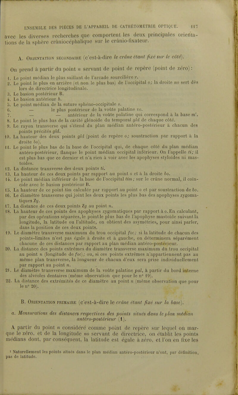avec les diverses recliei-ches que comportent les deux principales orienta- lions de la sphère cràniocéplialique sur le crànio-lixateur. A. Orientation secondaire (c'est-à-dire le crâne étant fixé sur le côté). On prend à partir du point n servant de point de repère (point de zéro) : 1. Le point minlian le plus saillant de Tarcade sourcilière r. 2. Le point le plus en arrière (et non le plus bas) de l'occipital o; la droite no sert dès lors de directrice longitudinale. ;î. Le basion postérieur B. 4. Le basion antérieur b. Le point médian de la suture sphéno-occipitale s. 0. — le plus postérieur de la voûte palatine vo. 7. — — antérieur de la voûte palatine qui correspond à la base m'. 8. Le point le plus bas de la cavité glénoïde du temporal gld de chaque côté. 9. Le rayon transverse qui s'étend du plan médian antéro-postérieur à chacun des points précités gld. 10. La hauteur des deux points gld (point de repère o; soustraction par rapport à la droite bo). 11. Le point le plus bas de la base de Toccipital qui, de chaque côté du plan médian antéro-postérieur, flanque le point médian occipital inférieur. On l'appelle ti; il est plus bas que ce dernier et n'a rien à voir avec les apophyses styloïdes ni mas- toides. 12. La distance transverse des deux points ti. 13. La hauteur de ces deux points par rapport au point o et à la droite bo. 14. Le point médian inférieur de la base de l'occipital tim; sur le crâne normal, il coïn- cide avec le basion postérieur B. 15. La hauteur de ce point tim calculée par rapport au point o et par soustraction de bo. 16. Le diamètre transverse qui joint les deux points les plus bas des apophyses zygoma- tiques Zy. 17. La distance de ces deux points Zy au point n. 18. La hauteur de ces points des apophyses zygomatiques par rapport à o. En calculant, par des opérations séparées, le point le plus bas de l'apophyse mastoïde suivant la longitude, la latitude ou l'altitude, on obtient des asymétries, pour ainsi parler, dans la position de ces deux points. 19. Le diamètre transverse maximum du trou occipital foc; si la latitude de chacun des points-limites n'est pas égale à droite et à gauche, on déterminera séparément chacune de ces distances par rapport au plan médian antéro-postérieur. 20. La distance des points extrêmes du diamètre transverse maximum du trou occipital au point n (longitude de foc); ou, si ces points extrêmes n'appartiennent pas au même plan transverse, la longueur de chacun d'eux sera prise individuellement par rapport au point n. 2J. Le diamètre transverse maximum de la voûte palatine pal, à partir du bord interne des alvéoles dentaires (même observation que pour le n° 19). 22. La distance des extrémités de ce diamètre au point n (même observation que pour le n» 20). B. Orientation primaire (c'est-à-dire le crâne étant fixé sur la base). a. Mensurations des distances respectives des points situés dans le plan médian antéro-postérieur (1). A partir du point n considéré comme point de repère sur lequel on mar- que le zéro, et de la longitude no servant de directrice, on établit les points médians dont, par conséquent, la latitude est égale à zéro, et l'on en fixe les » Naturellement les points situés dans le plan médian antéro-postérieur n'ont, par définition, pas de latitude.