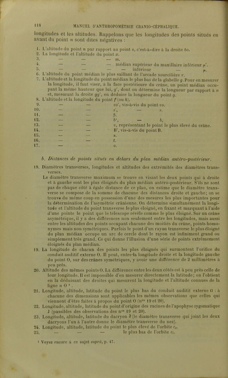 longitudes et les altitudes. Rappelons que les longitudes des points situés en avant du point n sont dites négatives : 1. L'altitude du point n par rapport au point o, c'est-à-dire à la droite bo. 2. La longitude et l'altitude du pointa;. 3- — — — m. ^- — — — médian supérieur du maxillaire inférieur p.'. 5. — — — — inférieur — p. 6. L'altitude du point médian le plus saillant de l'arcade sourcilière r. 7. L'altitude et la longitude du point médian le plus bas delà glabelle g. Pour en mesurer la longitude, il faut viser, à la face postérieure du crâne, un point médian occu- pant la môme liauteur que lui, g', dont on détermine la longueur par rapport à ii et, mesurant la droite gg', en déduire la longueur du point g. 8. L'altitude et la longitude du point f (ou h). 9- — — vo', vis-à-vis du point vo. 10. - — .s', - s. H. — — p. 12. — — b', — b, 13. — — t\ représentant le point le plus élevé du crâne. 14. — — B', vis-à-vis du point B. 15. — — a. 16. — — t. 17. — ■- 0. b. Distances de points situés en dehors du plan médian antéro-postérieur. 18. Diamètres transverses, longitudes et altitudes des extrémités des diamètres trans- verses. Le diamètre transverse maximum se trouve en visant les deux points qui à droite et à gauche sont les plus éloignés du plan médian antéro-postérieur. S'ils ne sont pas de chaque côté à égale distance de ce plan, on estime que le diamètre trans- verse se compose de la somme de chacune des distances droite et gauche; on se trouve du même coup en possession d'une des mesures les plus importantes pour la détermination de l'asymétrie crânienne. On détermine simultanément la longi- tude et l'altitude du point transverse le plus éloigné, en fixant et marquant à l'aide d'une pointe le point que le télescope révèle comme le plus éloigné. Sur un crâne asymétrique, il y a des différences non seulement entre les longitudes, mais aussi entre les altitudes des points occupant chacune des moitiés du crâne, points homo- nymes mais non symétriques. Parfois le point d'un rayon transverse le plus éloigné du plan médian occupe un arc de cercle dont le rayon est infiniment grand ou simplement très grand. Ce qui donne l'illusion d'une série de points extrêmement éloignés du plan médian. 19. La longitude de chacun des points les plus éloignés qui surmontent l'orifice du conduit auditif externe 0. Il peut, entre-la longitude droite et la longitude gauche du point 0, sur des crânes symétriques, y avoir une différence de 2 millimètres à peu près. 20. Altitude des mêmes points 0. La différence entre les deux côtés est à peu près celle de leur longitude. Il est impossible d'en mesurer directement la latitude; on l'obtient en la déduisant des droites qui mesurent la longitude et l'altitude connues de la ligne ?i 0 ' . 21. Longitude, altitude, latitude du point le plus bas du conduit auditif externe n : à chacune des dimensions sont applicables les mêmes observalions que celles qui viennent d'être faites à propos du point 0 fn°* 19 et 20). 22. Longitude, altitude, latitude du pointd'origine des racines de l'apophyse zygomatique J (passibles des observations des n°* 19 et 20). 23. Longitude, altitude, latitude du dacryon J (le diamètre transverse qui joint les deux dacryons l'un à l'autre donne le diamètre transverse du nez). 24. Longitude, altitude, latitude du point le plus élevé de l'orbite c,. 25. — — — le plus bas de l'orbite c,-. ' Voyez encore à ce sujet suprà, p. 47.