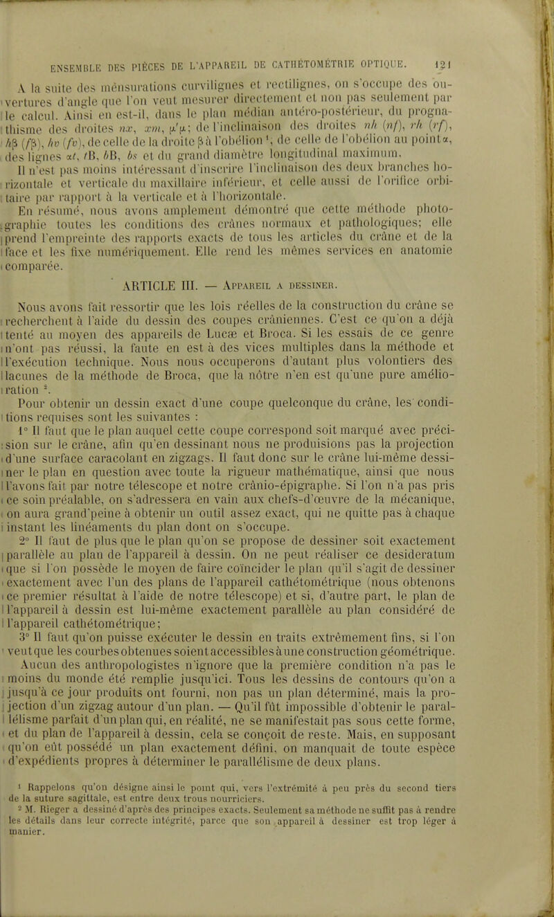 A la suite des méiisurations curvilignes et rectilignes, on s'occupe des ou- vertures d'angle que l'on veut mesurer directement et non pas seulement pai- lle calcul. Ainsi en est-il, dans le plan médian antéro-postérieur, du progna- thisme des droites nx\ xm, |jlV; de l'inclinaison des droites ??// (n/), 7-h (?•/), if^), ho [fo], de celle de la droite [ii à l'obélion de celle de l'obélion au pointa, des lignes a/,' /B, />B, bs et du grand diamètre longitudinal maximum. Il n'est pas moins intéressant d'inscrire l'inclinaison des deux ])ranclies ho- rizontale et verticale du maxillaire inférieur, et celle aussi de l'orifice orbi- . taire par rapport à la verticale et à l'horizontale. En résumé, nous avons amplement démontré que celte méthode photo- graphie toutes les conditions des crânes normaux et pathologiques; elle I prend l'empreinte des rapports exacts de tous les articles du crâne et de la I face et les fixe numériquement. Elle rend les mêmes services en anatomie I comparée. ARTICLE III. — Appareil a dessiner. Nous avons l'ait ressortir que les lois réelles de la construction du crâne se ! recherchent cà l'aide du dessin des coupes crâniennes. C'est ce qu'on a déjà I tenté au moyen des appareils de Lucae et Broca. Si les essais de ce genre m'ont pas réussi, la faute en est à des vices multiples dans la méthode et ll'exécution technique. Nous nous occuperons d'autant plus volontiers des I lacunes de la méthode de Broca, que la nôtre n'en est qu'une pure amélio- I ration -. Pour obtenir un dessin exact d'une coupe quelconque du crâne, les' condi- I lions requises sont les suivantes : 1° Il faut que le plan auquel cette coupe correspond soit marqué avec préci- :sion sur le crâne, afin qu'en dessinant nous ne produisions pas la projection 1 d'une surface caracolant en zigzags. Il faut donc sur le crâne lui-même dessi- iner le plan en question avec toute la rigueur mathématique, ainsi que nous n'avons fait par notre télescope et notre crânio-épigraphe. Si l'on n'a pas pris ( ce soin préalable, on s'adressera en vain aux chefs-d'œuvre de la mécanique, ! on aura grand'peine à obtenir un outil assez exact, qui ne quitte pas à chaque 1 instant les linéaments du plan dont on s'occupe. 2° Il faut de plus que le plan qu'on se propose de dessiner soit exactement 1 parallèle au plan de l'appareil à dessin. On ne peut réaliser ce desideratum tque si l'on possède le moyen de faire coïncider le plan qu'il s'agit de dessiner < exactement avec l'un des plans de l'appareil cathétométrique (nous obtenons (ce premier résultat à l'aide de notre télescope) et si, d'autre part, le plan de I l'appareil à dessin est lui-même exactement parallèle au plan considéré de ll'appareil cathétométrique; 3° Il faut qu'on puisse exécuter le dessin en traits extrêmement fins, si l'on ' veut que les courbes obtenues soient accessibles aune construction géométrique. Aucun des anthropologistes n'ignore que la première condition n'a pas le ! moins du monde été rempUe jusqu'ici. Tous les dessins de contours qu'on a ! jusqu'à ce jour produits ont fourni, non pas un plan déterminé, mais la pro- 1 jection d'un zigzag autour d'un plan. — Qu'il fût impossible d'obtenir le paral- I lélisme parfait d'un plan qui, en réahté, ne se manifestait pas sous cette forme, ( et du plan de l'appareil à dessin, cela se conçoit de reste. Mais, en supposant ■ qu'on eût possédé un plan exactement défini, on manquait de toute espèce > d'expédients propres à déterminer le parallélisme de deux plans. • Rappelons qu'on désigne ainsi le point qui, vers l'extrémité à peu près du second tiers de la suture sagittale, est entre deux trous nourriciers. 2 M. Rieger a dessiné d'après des principes exacts. Seulement sa méthode ne suffit pas à rendre les détails dans leur correcte intégrité, parce que son appareil à dessiner est trop léger à manier.
